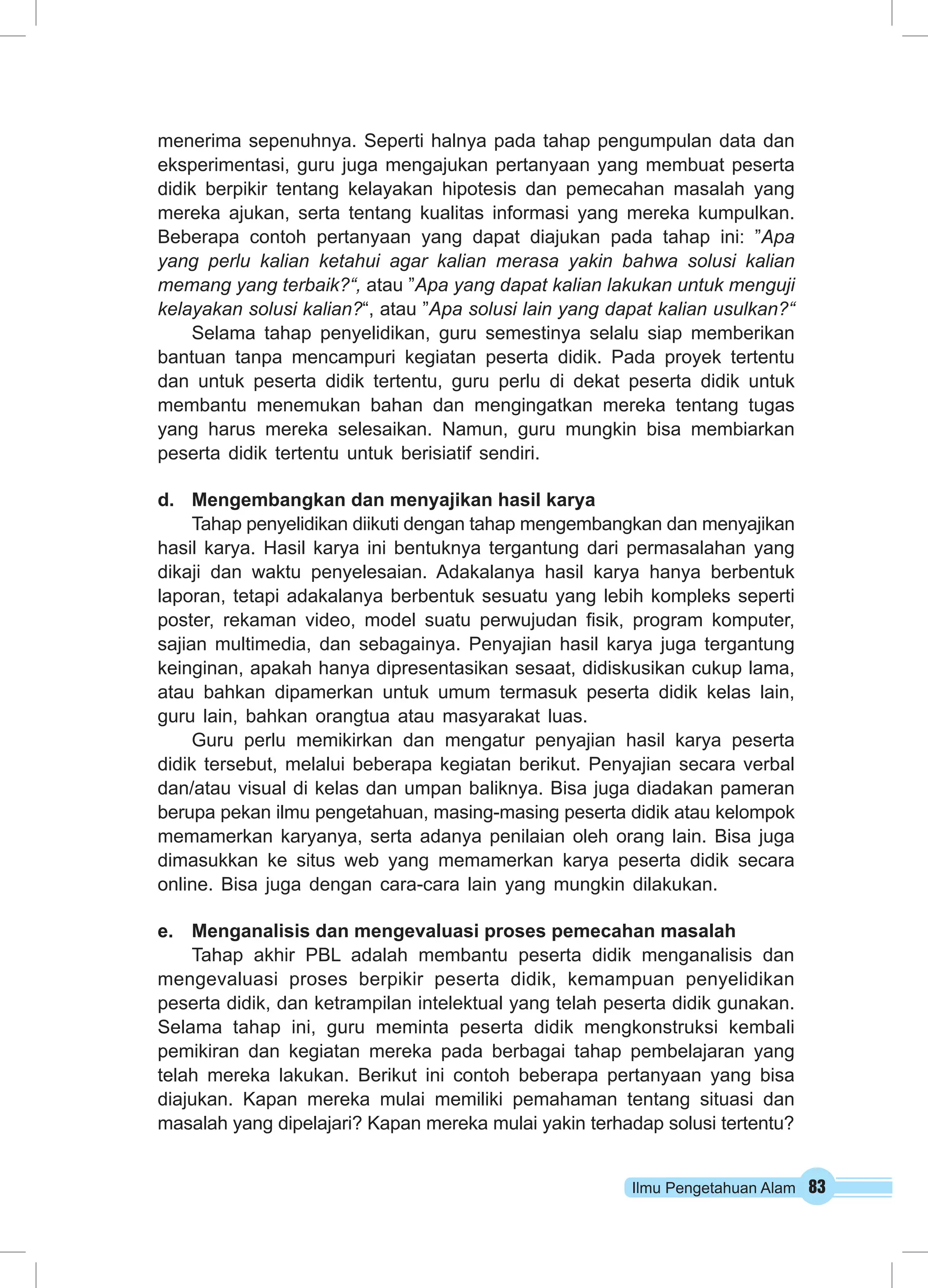 Ilmu Pengetahuan Alam 83
menerima sepenuhnya. Seperti halnya pada tahap pengumpulan data dan
eksperimentasi, guru juga mengajukan pertanyaan yang membuat peserta
didik berpikir tentang kelayakan hipotesis dan pemecahan masalah yang
mereka ajukan, serta tentang kualitas informasi yang mereka kumpulkan.
Beberapa contoh pertanyaan yang dapat diajukan pada tahap ini: ”Apa
yang perlu kalian ketahui agar kalian merasa yakin bahwa solusi kalian
memang yang terbaik?“, atau ”Apa yang dapat kalian lakukan untuk menguji
kelayakan solusi kalian?“, atau ”Apa solusi lain yang dapat kalian usulkan?“
Selama tahap penyelidikan, guru semestinya selalu siap memberikan
bantuan tanpa mencampuri kegiatan peserta didik. Pada proyek tertentu
dan untuk peserta didik tertentu, guru perlu di dekat peserta didik untuk
membantu menemukan bahan dan mengingatkan mereka tentang tugas
yang harus mereka selesaikan. Namun, guru mungkin bisa membiarkan
peserta didik tertentu untuk berisiatif sendiri.
d.	 Mengembangkan dan menyajikan hasil karya
Tahap penyelidikan diikuti dengan tahap mengembangkan dan menyajikan
hasil karya. Hasil karya ini bentuknya tergantung dari permasalahan yang
dikaji dan waktu penyelesaian. Adakalanya hasil karya hanya berbentuk
laporan, tetapi adakalanya berbentuk sesuatu yang lebih kompleks seperti
poster, rekaman video, model suatu perwujudan fisik, program komputer,
sajian multimedia, dan sebagainya. Penyajian hasil karya juga tergantung
keinginan, apakah hanya dipresentasikan sesaat, didiskusikan cukup lama,
atau bahkan dipamerkan untuk umum termasuk peserta didik kelas lain,
guru lain, bahkan orangtua atau masyarakat luas.
Guru perlu memikirkan dan mengatur penyajian hasil karya peserta
didik tersebut, melalui beberapa kegiatan berikut. Penyajian secara verbal
dan/atau visual di kelas dan umpan baliknya. Bisa juga diadakan pameran
berupa pekan ilmu pengetahuan, masing-masing peserta didik atau kelompok
memamerkan karyanya, serta adanya penilaian oleh orang lain. Bisa juga
dimasukkan ke situs web yang memamerkan karya peserta didik secara
online. Bisa juga dengan cara-cara lain yang mungkin dilakukan.
e.	 Menganalisis dan mengevaluasi proses pemecahan masalah
Tahap akhir PBL adalah membantu peserta didik menganalisis dan
mengevaluasi proses berpikir peserta didik, kemampuan penyelidikan
peserta didik, dan ketrampilan intelektual yang telah peserta didik gunakan.
Selama tahap ini, guru meminta peserta didik mengkonstruksi kembali
pemikiran dan kegiatan mereka pada berbagai tahap pembelajaran yang
telah mereka lakukan. Berikut ini contoh beberapa pertanyaan yang bisa
diajukan. Kapan mereka mulai memiliki pemahaman tentang situasi dan
masalah yang dipelajari? Kapan mereka mulai yakin terhadap solusi tertentu?
 