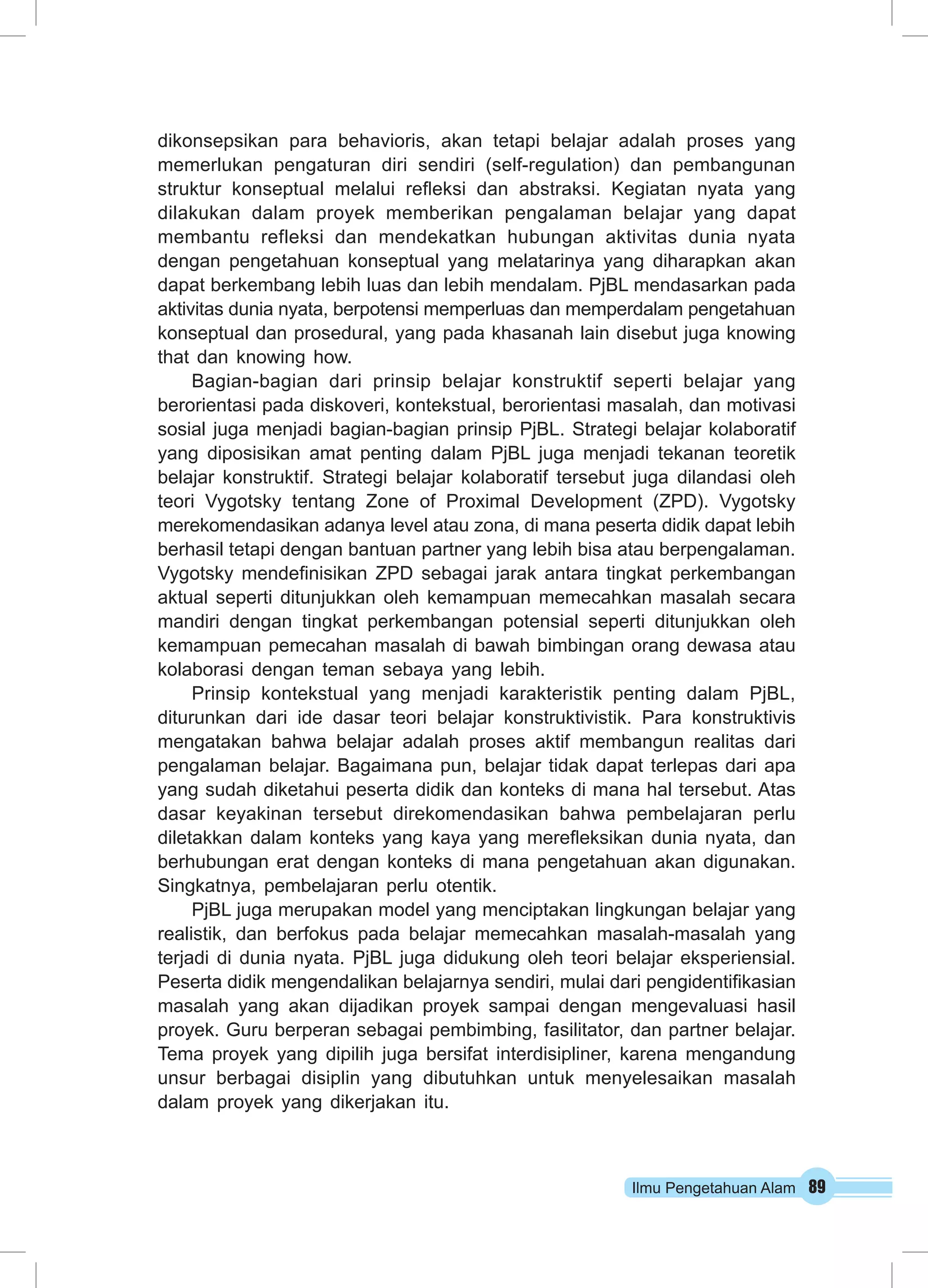 Ilmu Pengetahuan Alam 89
dikonsepsikan para behavioris, akan tetapi belajar adalah proses yang
memerlukan pengaturan diri sendiri (self-regulation) dan pembangunan
struktur konseptual melalui refleksi dan abstraksi. Kegiatan nyata yang
dilakukan dalam proyek memberikan pengalaman belajar yang dapat
membantu refleksi dan mendekatkan hubungan aktivitas dunia nyata
dengan pengetahuan konseptual yang melatarinya yang diharapkan akan
dapat berkembang lebih luas dan lebih mendalam. PjBL mendasarkan pada
aktivitas dunia nyata, berpotensi memperluas dan memperdalam pengetahuan
konseptual dan prosedural, yang pada khasanah lain disebut juga knowing
that dan knowing how.
Bagian-bagian dari prinsip belajar konstruktif seperti belajar yang
berorientasi pada diskoveri, kontekstual, berorientasi masalah, dan motivasi
sosial juga menjadi bagian-bagian prinsip PjBL. Strategi belajar kolaboratif
yang diposisikan amat penting dalam PjBL juga menjadi tekanan teoretik
belajar konstruktif. Strategi belajar kolaboratif tersebut juga dilandasi oleh
teori Vygotsky tentang Zone of Proximal Development (ZPD). Vygotsky
merekomendasikan adanya level atau zona, di mana peserta didik dapat lebih
berhasil tetapi dengan bantuan partner yang lebih bisa atau berpengalaman.
Vygotsky mendefinisikan ZPD sebagai jarak antara tingkat perkembangan
aktual seperti ditunjukkan oleh kemampuan memecahkan masalah secara
mandiri dengan tingkat perkembangan potensial seperti ditunjukkan oleh
kemampuan pemecahan masalah di bawah bimbingan orang dewasa atau
kolaborasi dengan teman sebaya yang lebih.
Prinsip kontekstual yang menjadi karakteristik penting dalam PjBL,
diturunkan dari ide dasar teori belajar konstruktivistik. Para konstruktivis
mengatakan bahwa belajar adalah proses aktif membangun realitas dari
pengalaman belajar. Bagaimana pun, belajar tidak dapat terlepas dari apa
yang sudah diketahui peserta didik dan konteks di mana hal tersebut. Atas
dasar keyakinan tersebut direkomendasikan bahwa pembelajaran perlu
diletakkan dalam konteks yang kaya yang merefleksikan dunia nyata, dan
berhubungan erat dengan konteks di mana pengetahuan akan digunakan.
Singkatnya, pembelajaran perlu otentik.
PjBL juga merupakan model yang menciptakan lingkungan belajar yang
realistik, dan berfokus pada belajar memecahkan masalah-masalah yang
terjadi di dunia nyata. PjBL juga didukung oleh teori belajar eksperiensial.
Peserta didik mengendalikan belajarnya sendiri, mulai dari pengidentifikasian
masalah yang akan dijadikan proyek sampai dengan mengevaluasi hasil
proyek. Guru berperan sebagai pembimbing, fasilitator, dan partner belajar.
Tema proyek yang dipilih juga bersifat interdisipliner, karena mengandung
unsur berbagai disiplin yang dibutuhkan untuk menyelesaikan masalah
dalam proyek yang dikerjakan itu.
 