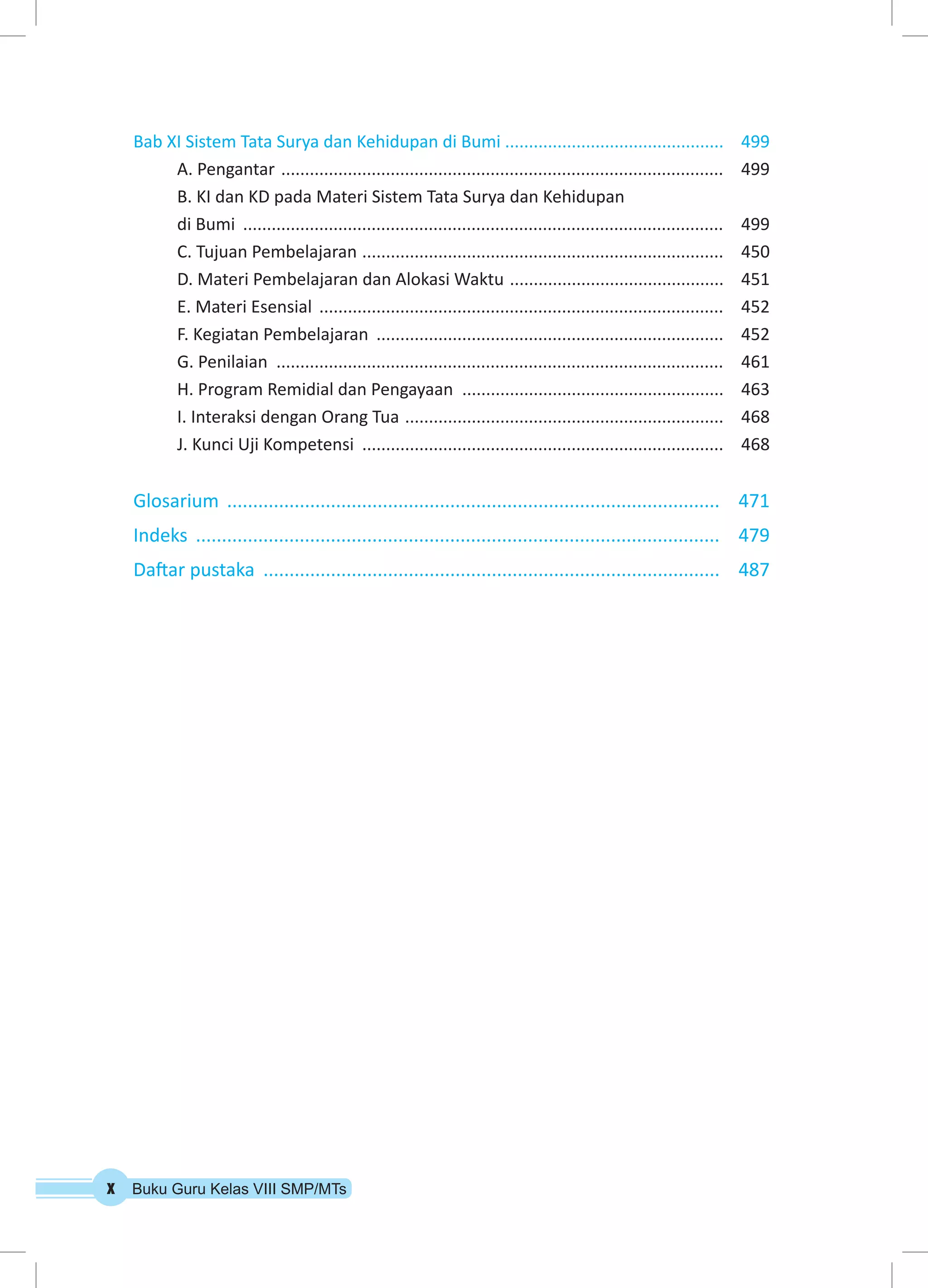 Bab XI Sistem Tata Surya dan Kehidupan di Bumi .............................................. 499 
A. Pengantar .............................................................................................. 499 
B. KI dan KD pada Materi Sistem Tata Surya dan Kehidupan 
di Bumi ...................................................................................................... 499 
C. Tujuan Pembelajaran ............................................................................. 450 
D. Materi Pembelajaran dan Alokasi Waktu .............................................. 451 
E. Materi Esensial ...................................................................................... 452 
F. Kegiatan Pembelajaran .......................................................................... 452 
G. Penilaian ............................................................................................... 461 
H. Program Remidial dan Pengayaan ........................................................ 463 
I. Interaksi dengan Orang Tua .................................................................... 468 
J. Kunci Uji Kompetensi ............................................................................. 468 
Glosarium ................................................................................................ 471 
Indeks ...................................................................................................... 479 
Daftar pustaka ......................................................................................... 487 
x Buku Guru Kelas VIII SMP/MTs 
 