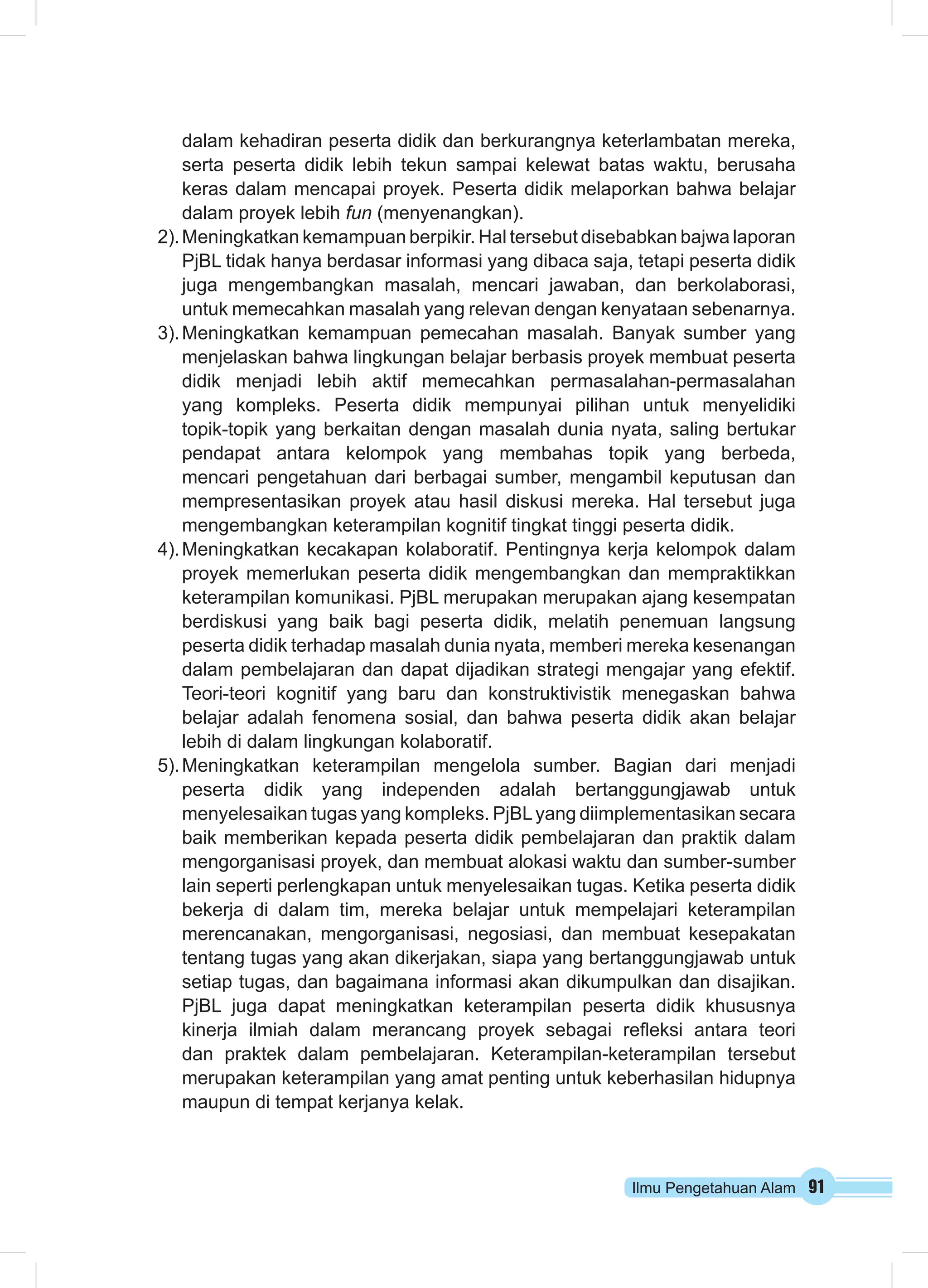 dalam kehadiran peserta didik dan berkurangnya keterlambatan mereka, 
serta peserta didik lebih tekun sampai kelewat batas waktu, berusaha 
keras dalam mencapai proyek. Peserta didik melaporkan bahwa belajar 
dalam proyek lebih fun (menyenangkan). 
2). Meningkatkan kemampuan berpikir. Hal tersebut disebabkan bajwa laporan 
PjBL tidak hanya berdasar informasi yang dibaca saja, tetapi peserta didik 
juga mengembangkan masalah, mencari jawaban, dan berkolaborasi, 
untuk memecahkan masalah yang relevan dengan kenyataan sebenarnya. 
3). Meningkatkan kemampuan pemecahan masalah. Banyak sumber yang 
menjelaskan bahwa lingkungan belajar berbasis proyek membuat peserta 
didik menjadi lebih aktif memecahkan permasalahan-permasalahan 
yang kompleks. Peserta didik mempunyai pilihan untuk menyelidiki 
topik-topik yang berkaitan dengan masalah dunia nyata, saling bertukar 
pendapat antara kelompok yang membahas topik yang berbeda, 
mencari pengetahuan dari berbagai sumber, mengambil keputusan dan 
mempresentasikan proyek atau hasil diskusi mereka. Hal tersebut juga 
mengembangkan keterampilan kognitif tingkat tinggi peserta didik. 
4). Meningkatkan kecakapan kolaboratif. Pentingnya kerja kelompok dalam 
proyek memerlukan peserta didik mengembangkan dan mempraktikkan 
keterampilan komunikasi. PjBL merupakan merupakan ajang kesempatan 
berdiskusi yang baik bagi peserta didik, melatih penemuan langsung 
peserta didik terhadap masalah dunia nyata, memberi mereka kesenangan 
dalam pembelajaran dan dapat dijadikan strategi mengajar yang efektif. 
Teori-teori kognitif yang baru dan konstruktivistik menegaskan bahwa 
belajar adalah fenomena sosial, dan bahwa peserta didik akan belajar 
lebih di dalam lingkungan kolaboratif. 
5). Meningkatkan keterampilan mengelola sumber. Bagian dari menjadi 
peserta didik yang independen adalah bertanggungjawab untuk 
menyelesaikan tugas yang kompleks. PjBL yang diimplementasikan secara 
baik memberikan kepada peserta didik pembelajaran dan praktik dalam 
mengorganisasi proyek, dan membuat alokasi waktu dan sumber-sumber 
lain seperti perlengkapan untuk menyelesaikan tugas. Ketika peserta didik 
bekerja di dalam tim, mereka belajar untuk mempelajari keterampilan 
merencanakan, mengorganisasi, negosiasi, dan membuat kesepakatan 
tentang tugas yang akan dikerjakan, siapa yang bertanggungjawab untuk 
setiap tugas, dan bagaimana informasi akan dikumpulkan dan disajikan. 
PjBL juga dapat meningkatkan keterampilan peserta didik khususnya 
kinerja ilmiah dalam merancang proyek sebagai refleksi antara teori 
dan praktek dalam pembelajaran. Keterampilan-keterampilan tersebut 
merupakan keterampilan yang amat penting untuk keberhasilan hidupnya 
maupun di tempat kerjanya kelak. 
Ilmu Pengetahuan Alam 91 
 