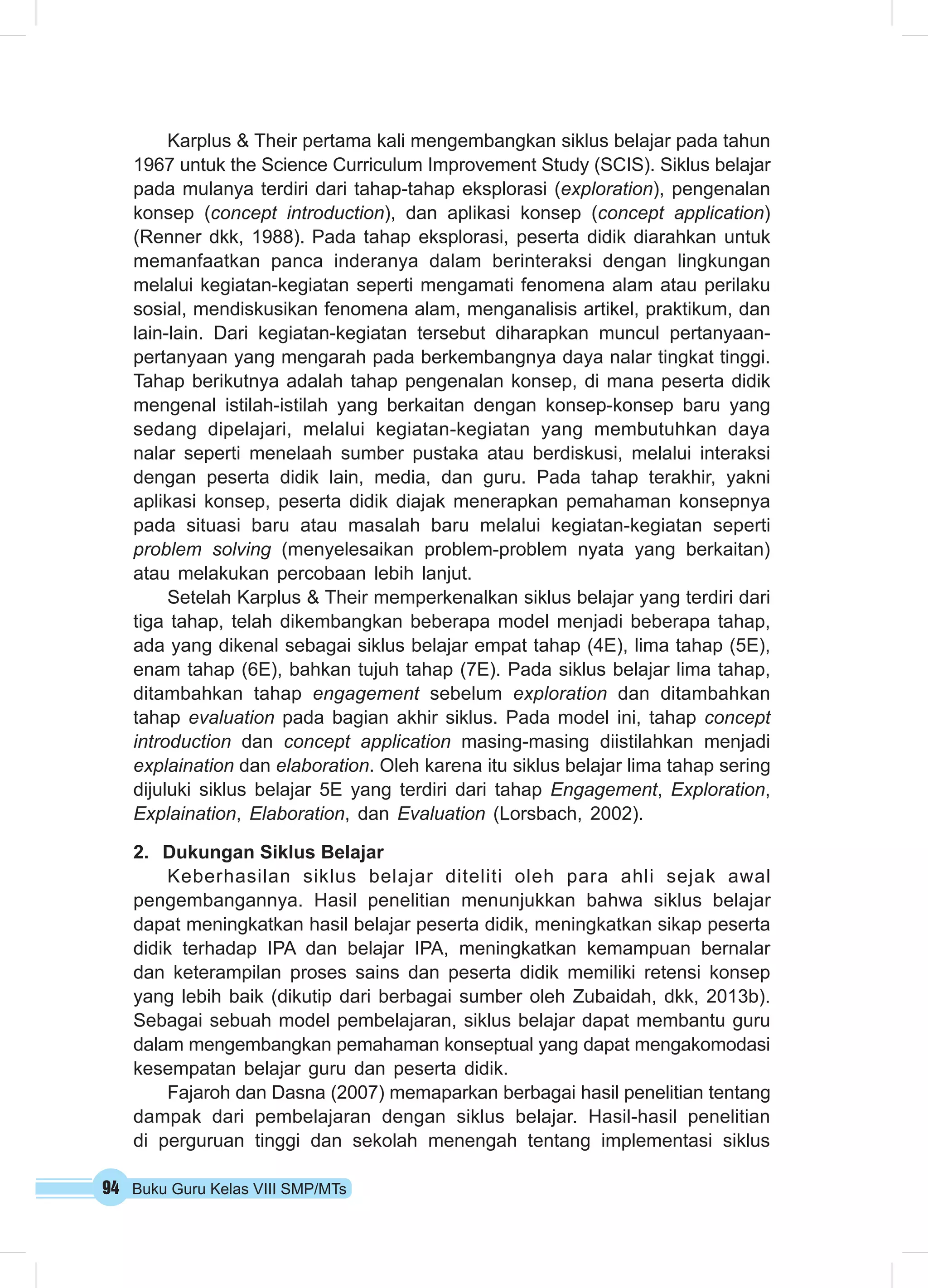 Karplus & Their pertama kali mengembangkan siklus belajar pada tahun 
1967 untuk the Science Curriculum Improvement Study (SCIS). Siklus belajar 
pada mulanya terdiri dari tahap-tahap eksplorasi (exploration), pengenalan 
konsep (concept introduction), dan aplikasi konsep (concept application) 
(Renner dkk, 1988). Pada tahap eksplorasi, peserta didik diarahkan untuk 
memanfaatkan panca inderanya dalam berinteraksi dengan lingkungan 
melalui kegiatan-kegiatan seperti mengamati fenomena alam atau perilaku 
sosial, mendiskusikan fenomena alam, menganalisis artikel, praktikum, dan 
lain-lain. Dari kegiatan-kegiatan tersebut diharapkan muncul pertanyaan-pertanyaan 
yang mengarah pada berkembangnya daya nalar tingkat tinggi. 
Tahap berikutnya adalah tahap pengenalan konsep, di mana peserta didik 
mengenal istilah-istilah yang berkaitan dengan konsep-konsep baru yang 
sedang dipelajari, melalui kegiatan-kegiatan yang membutuhkan daya 
nalar seperti menelaah sumber pustaka atau berdiskusi, melalui interaksi 
dengan peserta didik lain, media, dan guru. Pada tahap terakhir, yakni 
aplikasi konsep, peserta didik diajak menerapkan pemahaman konsepnya 
pada situasi baru atau masalah baru melalui kegiatan-kegiatan seperti 
problem solving (menyelesaikan problem-problem nyata yang berkaitan) 
atau melakukan percobaan lebih lanjut. 
Setelah Karplus & Their memperkenalkan siklus belajar yang terdiri dari 
tiga tahap, telah dikembangkan beberapa model menjadi beberapa tahap, 
ada yang dikenal sebagai siklus belajar empat tahap (4E), lima tahap (5E), 
enam tahap (6E), bahkan tujuh tahap (7E). Pada siklus belajar lima tahap, 
ditambahkan tahap engagement sebelum exploration dan ditambahkan 
tahap evaluation pada bagian akhir siklus. Pada model ini, tahap concept 
introduction dan concept application masing-masing diistilahkan menjadi 
explaination dan elaboration. Oleh karena itu siklus belajar lima tahap sering 
dijuluki siklus belajar 5E yang terdiri dari tahap Engagement, Exploration, 
Explaination, Elaboration, dan Evaluation (Lorsbach, 2002). 
2. Dukungan Siklus Belajar 
Keberhasilan siklus belajar diteliti oleh para ahli sejak awal 
pengembangannya. Hasil penelitian menunjukkan bahwa siklus belajar 
dapat meningkatkan hasil belajar peserta didik, meningkatkan sikap peserta 
didik terhadap IPA dan belajar IPA, meningkatkan kemampuan bernalar 
dan keterampilan proses sains dan peserta didik memiliki retensi konsep 
yang lebih baik (dikutip dari berbagai sumber oleh Zubaidah, dkk, 2013b). 
Sebagai sebuah model pembelajaran, siklus belajar dapat membantu guru 
dalam mengembangkan pemahaman konseptual yang dapat mengakomodasi 
kesempatan belajar guru dan peserta didik. 
Fajaroh dan Dasna (2007) memaparkan berbagai hasil penelitian tentang 
dampak dari pembelajaran dengan siklus belajar. Hasil-hasil penelitian 
di perguruan tinggi dan sekolah menengah tentang implementasi siklus 
94 Buku Guru Kelas VIII SMP/MTs 
 