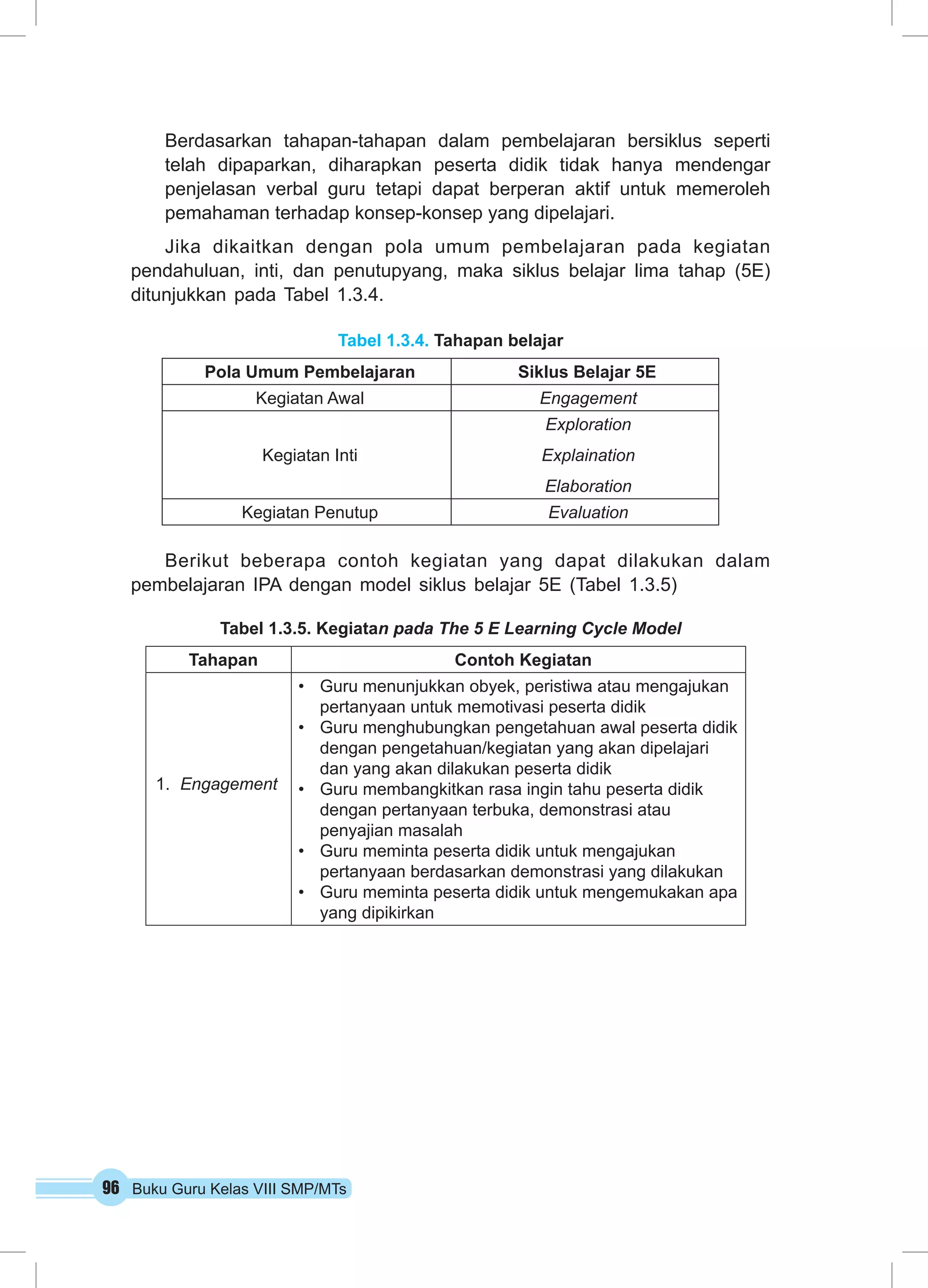 Berdasarkan tahapan-tahapan dalam pembelajaran bersiklus seperti 
telah dipaparkan, diharapkan peserta didik tidak hanya mendengar 
penjelasan verbal guru tetapi dapat berperan aktif untuk memeroleh 
pemahaman terhadap konsep-konsep yang dipelajari. 
Jika dikaitkan dengan pola umum pembelajaran pada kegiatan 
pendahuluan, inti, dan penutupyang, maka siklus belajar lima tahap (5E) 
ditunjukkan pada Tabel 1.3.4. 
Tabel 1.3.4. Tahapan belajar 
Pola Umum Pembelajaran Siklus Belajar 5E 
Kegiatan Awal Engagement 
Kegiatan Inti 
96 Buku Guru Kelas VIII SMP/MTs 
Exploration 
Explaination 
Elaboration 
Kegiatan Penutup Evaluation 
Berikut beberapa contoh kegiatan yang dapat dilakukan dalam 
pembelajaran IPA dengan model siklus belajar 5E (Tabel 1.3.5) 
Tabel 1.3.5. Kegiatan pada The 5 E Learning Cycle Model 
Tahapan Contoh Kegiatan 
1. Engagement 
• Guru menunjukkan obyek, peristiwa atau mengajukan 
pertanyaan untuk memotivasi peserta didik 
• Guru menghubungkan pengetahuan awal peserta didik 
dengan pengetahuan/kegiatan yang akan dipelajari 
dan yang akan dilakukan peserta didik 
• Guru membangkitkan rasa ingin tahu peserta didik 
dengan pertanyaan terbuka, demonstrasi atau 
penyajian masalah 
• Guru meminta peserta didik untuk mengajukan 
pertanyaan berdasarkan demonstrasi yang dilakukan 
• Guru meminta peserta didik untuk mengemukakan apa 
yang dipikirkan 
 