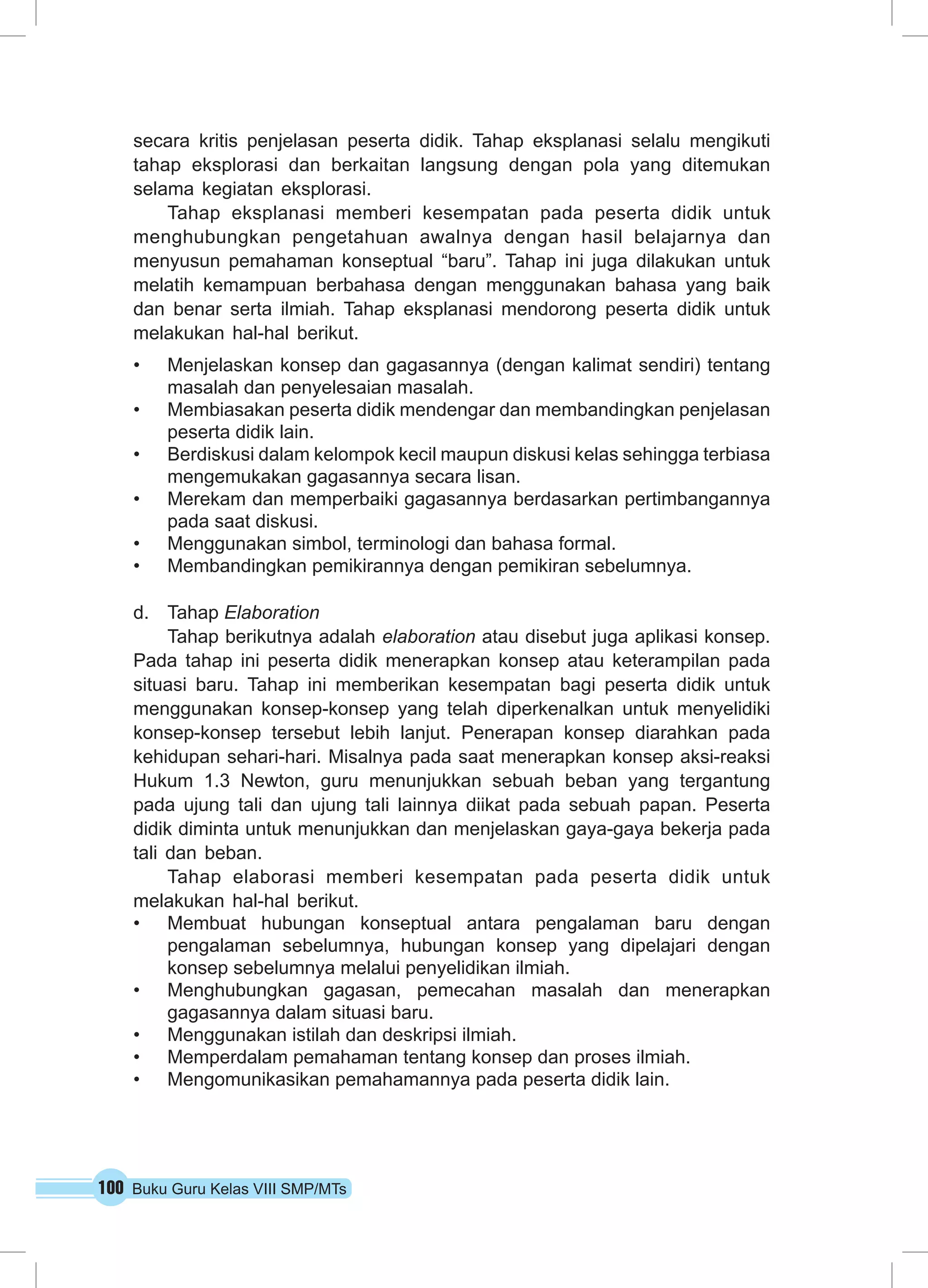 secara kritis penjelasan peserta didik. Tahap eksplanasi selalu mengikuti 
tahap eksplorasi dan berkaitan langsung dengan pola yang ditemukan 
selama kegiatan eksplorasi. 
Tahap eksplanasi memberi kesempatan pada peserta didik untuk 
menghubungkan pengetahuan awalnya dengan hasil belajarnya dan 
menyusun pemahaman konseptual “baru”. Tahap ini juga dilakukan untuk 
melatih kemampuan berbahasa dengan menggunakan bahasa yang baik 
dan benar serta ilmiah. Tahap eksplanasi mendorong peserta didik untuk 
melakukan hal-hal berikut. 
• Menjelaskan konsep dan gagasannya (dengan kalimat sendiri) tentang 
masalah dan penyelesaian masalah. 
• Membiasakan peserta didik mendengar dan membandingkan penjelasan 
peserta didik lain. 
• Berdiskusi dalam kelompok kecil maupun diskusi kelas sehingga terbiasa 
mengemukakan gagasannya secara lisan. 
• Merekam dan memperbaiki gagasannya berdasarkan pertimbangannya 
pada saat diskusi. 
• Menggunakan simbol, terminologi dan bahasa formal. 
• Membandingkan pemikirannya dengan pemikiran sebelumnya. 
d. Tahap Elaboration 
Tahap berikutnya adalah elaboration atau disebut juga aplikasi konsep. 
Pada tahap ini peserta didik menerapkan konsep atau keterampilan pada 
situasi baru. Tahap ini memberikan kesempatan bagi peserta didik untuk 
menggunakan konsep-konsep yang telah diperkenalkan untuk menyelidiki 
konsep-konsep tersebut lebih lanjut. Penerapan konsep diarahkan pada 
kehidupan sehari-hari. Misalnya pada saat menerapkan konsep aksi-reaksi 
Hukum 1.3 Newton, guru menunjukkan sebuah beban yang tergantung 
pada ujung tali dan ujung tali lainnya diikat pada sebuah papan. Peserta 
didik diminta untuk menunjukkan dan menjelaskan gaya-gaya bekerja pada 
tali dan beban. 
Tahap elaborasi memberi kesempatan pada peserta didik untuk 
melakukan hal-hal berikut. 
• Membuat hubungan konseptual antara pengalaman baru dengan 
pengalaman sebelumnya, hubungan konsep yang dipelajari dengan 
konsep sebelumnya melalui penyelidikan ilmiah. 
• Menghubungkan gagasan, pemecahan masalah dan menerapkan 
gagasannya dalam situasi baru. 
• Menggunakan istilah dan deskripsi ilmiah. 
• Memperdalam pemahaman tentang konsep dan proses ilmiah. 
• Mengomunikasikan pemahamannya pada peserta didik lain. 
100 Buku Guru Kelas VIII SMP/MTs 
 