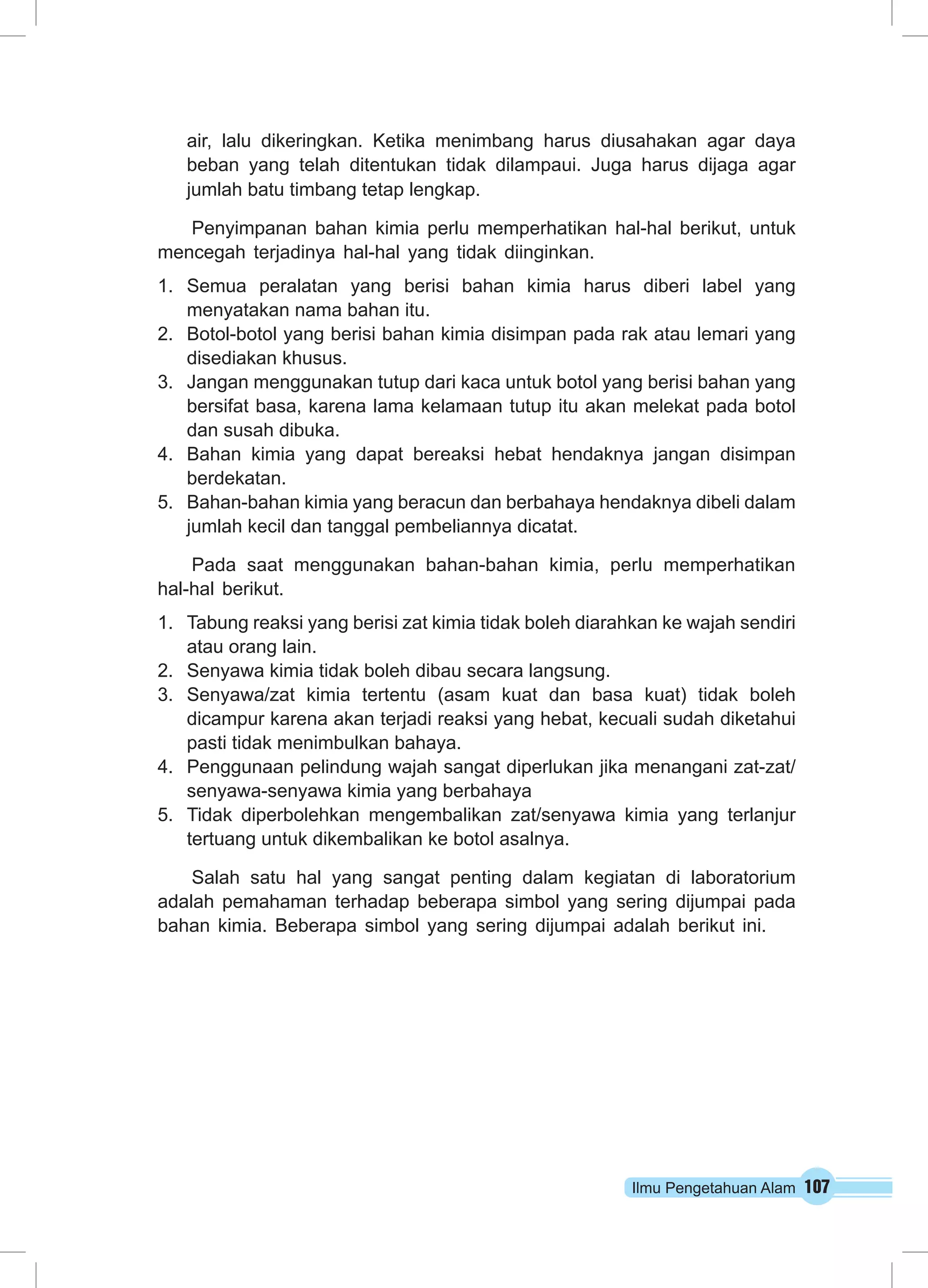 air, lalu dikeringkan. Ketika menimbang harus diusahakan agar daya 
beban yang telah ditentukan tidak dilampaui. Juga harus dijaga agar 
jumlah batu timbang tetap lengkap. 
Penyimpanan bahan kimia perlu memperhatikan hal-hal berikut, untuk 
mencegah terjadinya hal-hal yang tidak diinginkan. 
1. Semua peralatan yang berisi bahan kimia harus diberi label yang 
Ilmu Pengetahuan Alam 107 
menyatakan nama bahan itu. 
2. Botol-botol yang berisi bahan kimia disimpan pada rak atau lemari yang 
disediakan khusus. 
3. Jangan menggunakan tutup dari kaca untuk botol yang berisi bahan yang 
bersifat basa, karena lama kelamaan tutup itu akan melekat pada botol 
dan susah dibuka. 
4. Bahan kimia yang dapat bereaksi hebat hendaknya jangan disimpan 
berdekatan. 
5. Bahan-bahan kimia yang beracun dan berbahaya hendaknya dibeli dalam 
jumlah kecil dan tanggal pembeliannya dicatat. 
Pada saat menggunakan bahan-bahan kimia, perlu memperhatikan 
hal-hal berikut. 
1. Tabung reaksi yang berisi zat kimia tidak boleh diarahkan ke wajah sendiri 
atau orang lain. 
2. Senyawa kimia tidak boleh dibau secara langsung. 
3. Senyawa/zat kimia tertentu (asam kuat dan basa kuat) tidak boleh 
dicampur karena akan terjadi reaksi yang hebat, kecuali sudah diketahui 
pasti tidak menimbulkan bahaya. 
4. Penggunaan pelindung wajah sangat diperlukan jika menangani zat-zat/ 
senyawa-senyawa kimia yang berbahaya 
5. Tidak diperbolehkan mengembalikan zat/senyawa kimia yang terlanjur 
tertuang untuk dikembalikan ke botol asalnya. 
Salah satu hal yang sangat penting dalam kegiatan di laboratorium 
adalah pemahaman terhadap beberapa simbol yang sering dijumpai pada 
bahan kimia. Beberapa simbol yang sering dijumpai adalah berikut ini. 
 