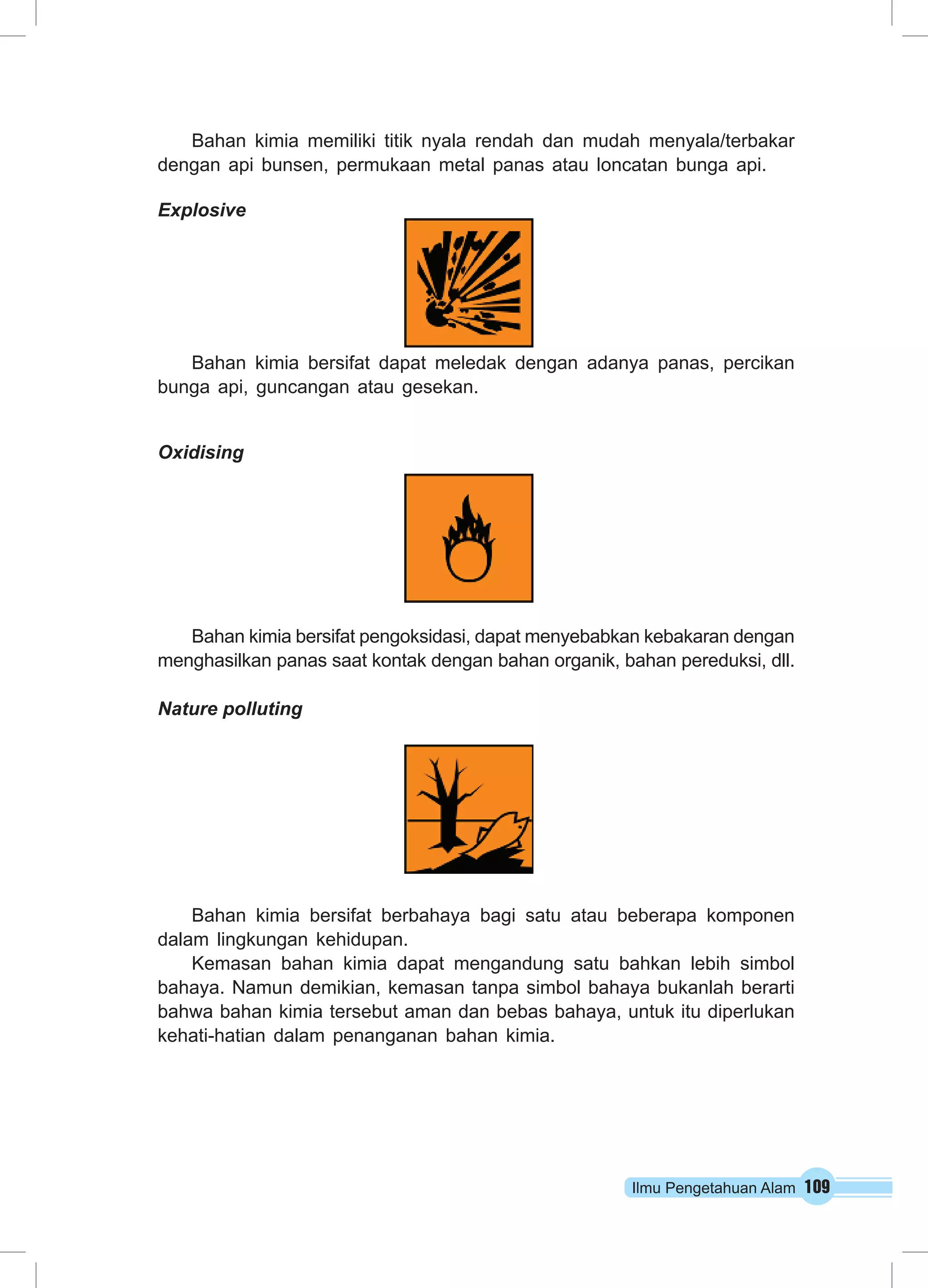 Bahan kimia memiliki titik nyala rendah dan mudah menyala/terbakar 
dengan api bunsen, permukaan metal panas atau loncatan bunga api. 
Explosive 
Bahan kimia bersifat dapat meledak dengan adanya panas, percikan 
Ilmu Pengetahuan Alam 109 
bunga api, guncangan atau gesekan. 
Oxidising 
Bahan kimia bersifat pengoksidasi, dapat menyebabkan kebakaran dengan 
menghasilkan panas saat kontak dengan bahan organik, bahan pereduksi, dll. 
Nature polluting 
Bahan kimia bersifat berbahaya bagi satu atau beberapa komponen 
dalam lingkungan kehidupan. 
Kemasan bahan kimia dapat mengandung satu bahkan lebih simbol 
bahaya. Namun demikian, kemasan tanpa simbol bahaya bukanlah berarti 
bahwa bahan kimia tersebut aman dan bebas bahaya, untuk itu diperlukan 
kehati-hatian dalam penanganan bahan kimia. 
 