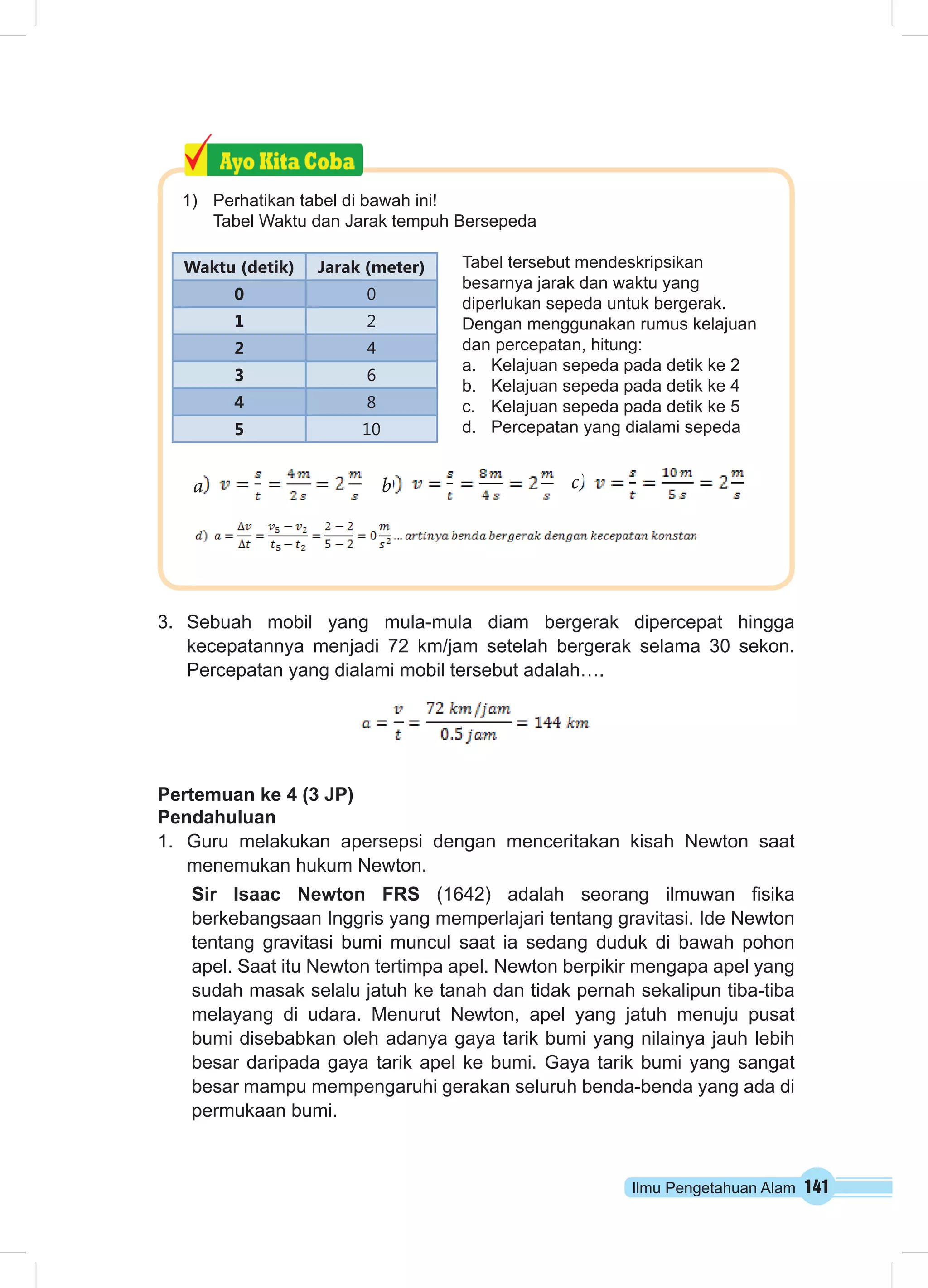 Waktu (detik) Jarak (meter) 
3. Sebuah mobil yang mula-mula diam bergerak dipercepat hingga 
kecepatannya menjadi 72 km/jam setelah bergerak selama 30 sekon. 
Percepatan yang dialami mobil tersebut adalah…. 
Pertemuan ke 4 (3 JP) 
Pendahuluan 
1. Guru melakukan apersepsi dengan menceritakan kisah Newton saat 
menemukan hukum Newton. 
Sir Isaac Newton FRS (1642) adalah seorang ilmuwan fisika 
berkebangsaan Inggris yang memperlajari tentang gravitasi. Ide Newton 
tentang gravitasi bumi muncul saat ia sedang duduk di bawah pohon 
apel. Saat itu Newton tertimpa apel. Newton berpikir mengapa apel yang 
sudah masak selalu jatuh ke tanah dan tidak pernah sekalipun tiba-tiba 
melayang di udara. Menurut Newton, apel yang jatuh menuju pusat 
bumi disebabkan oleh adanya gaya tarik bumi yang nilainya jauh lebih 
besar daripada gaya tarik apel ke bumi. Gaya tarik bumi yang sangat 
besar mampu mempengaruhi gerakan seluruh benda-benda yang ada di 
permukaan bumi. 
Ilmu Pengetahuan Alam 141 
1) Perhatikan tabel di bawah ini! 
Tabel Waktu dan Jarak tempuh Bersepeda 
Tabel tersebut mendeskripsikan 
besarnya jarak dan waktu yang 
diperlukan sepeda untuk bergerak. 
Dengan menggunakan rumus kelajuan 
dan percepatan, hitung: 
a. Kelajuan sepeda pada detik ke 2 
b. Kelajuan sepeda pada detik ke 4 
c. Kelajuan sepeda pada detik ke 5 
d. Percepatan yang dialami sepeda 
b c) 
d 
0 0 
1 2 
2 4 
3 6 
4 8 
5 10 
a 
 