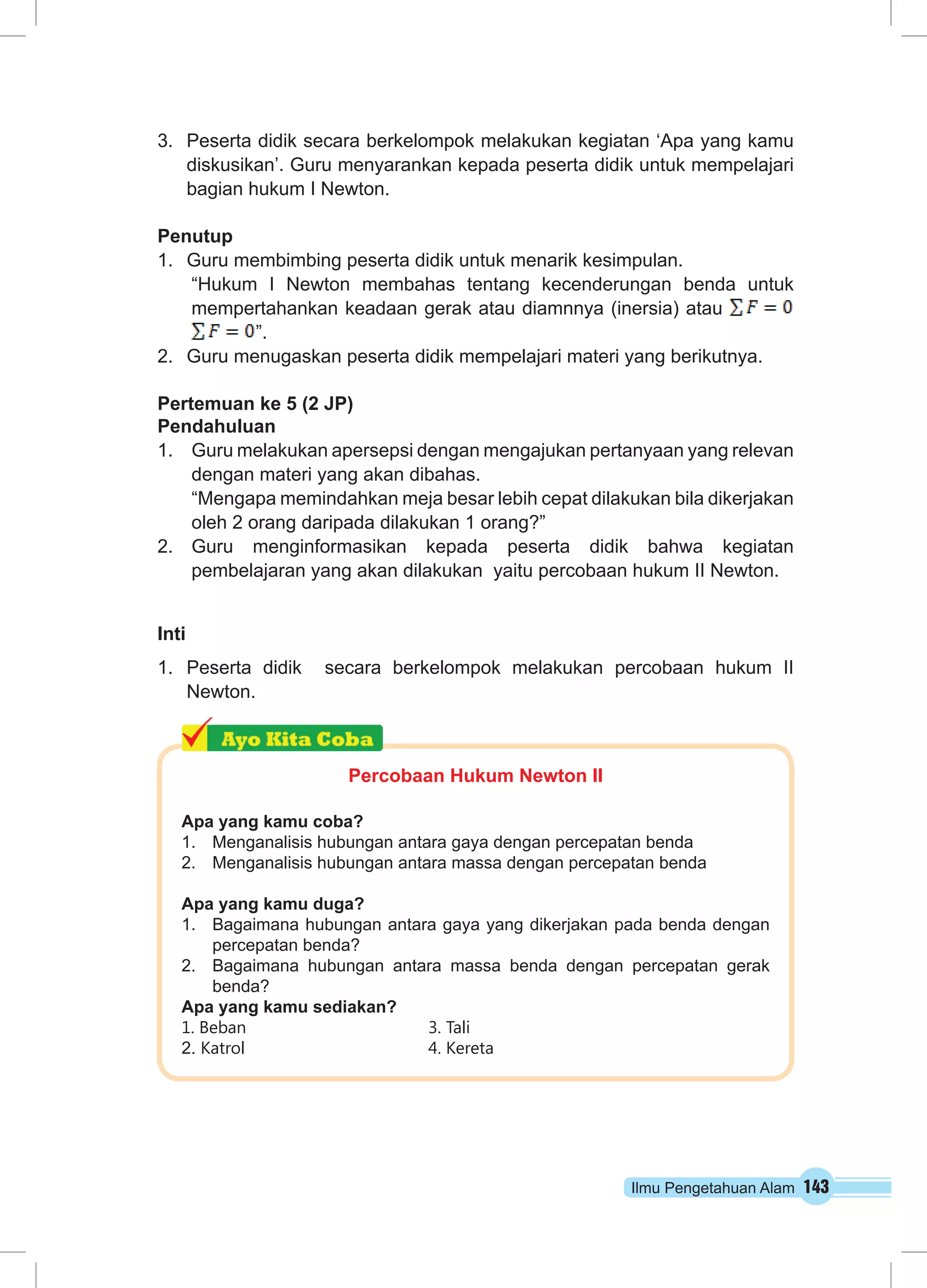 3. Peserta didik secara berkelompok melakukan kegiatan ‘Apa yang kamu 
diskusikan’. Guru menyarankan kepada peserta didik untuk mempelajari 
bagian hukum I Newton. 
Penutup 
1. Guru membimbing peserta didik untuk menarik kesimpulan. 
“Hukum I Newton membahas tentang kecenderungan benda untuk 
mempertahankan keadaan gerak atau diamnnya (inersia) atau 
Ilmu Pengetahuan Alam 143 
”. 
2. Guru menugaskan peserta didik mempelajari materi yang berikutnya. 
Pertemuan ke 5 (2 JP) 
Pendahuluan 
1. Guru melakukan apersepsi dengan mengajukan pertanyaan yang relevan 
dengan materi yang akan dibahas. 
“Mengapa memindahkan meja besar lebih cepat dilakukan bila dikerjakan 
oleh 2 orang daripada dilakukan 1 orang?” 
2. Guru menginformasikan kepada peserta didik bahwa kegiatan 
pembelajaran yang akan dilakukan yaitu percobaan hukum II Newton. 
Inti 
1. Peserta didik secara berkelompok melakukan percobaan hukum II 
Newton. 
Percobaan Hukum Newton II 
Apa yang kamu coba? 
1. Menganalisis hubungan antara gaya dengan percepatan benda 
2. Menganalisis hubungan antara massa dengan percepatan benda 
Apa yang kamu duga? 
1. Bagaimana hubungan antara gaya yang dikerjakan pada benda dengan 
percepatan benda? 
2. Bagaimana hubungan antara massa benda dengan percepatan gerak 
benda? 
Apa yang kamu sediakan? 
1. Beban 3. Tali 
2. Katrol 4. Kereta 
 