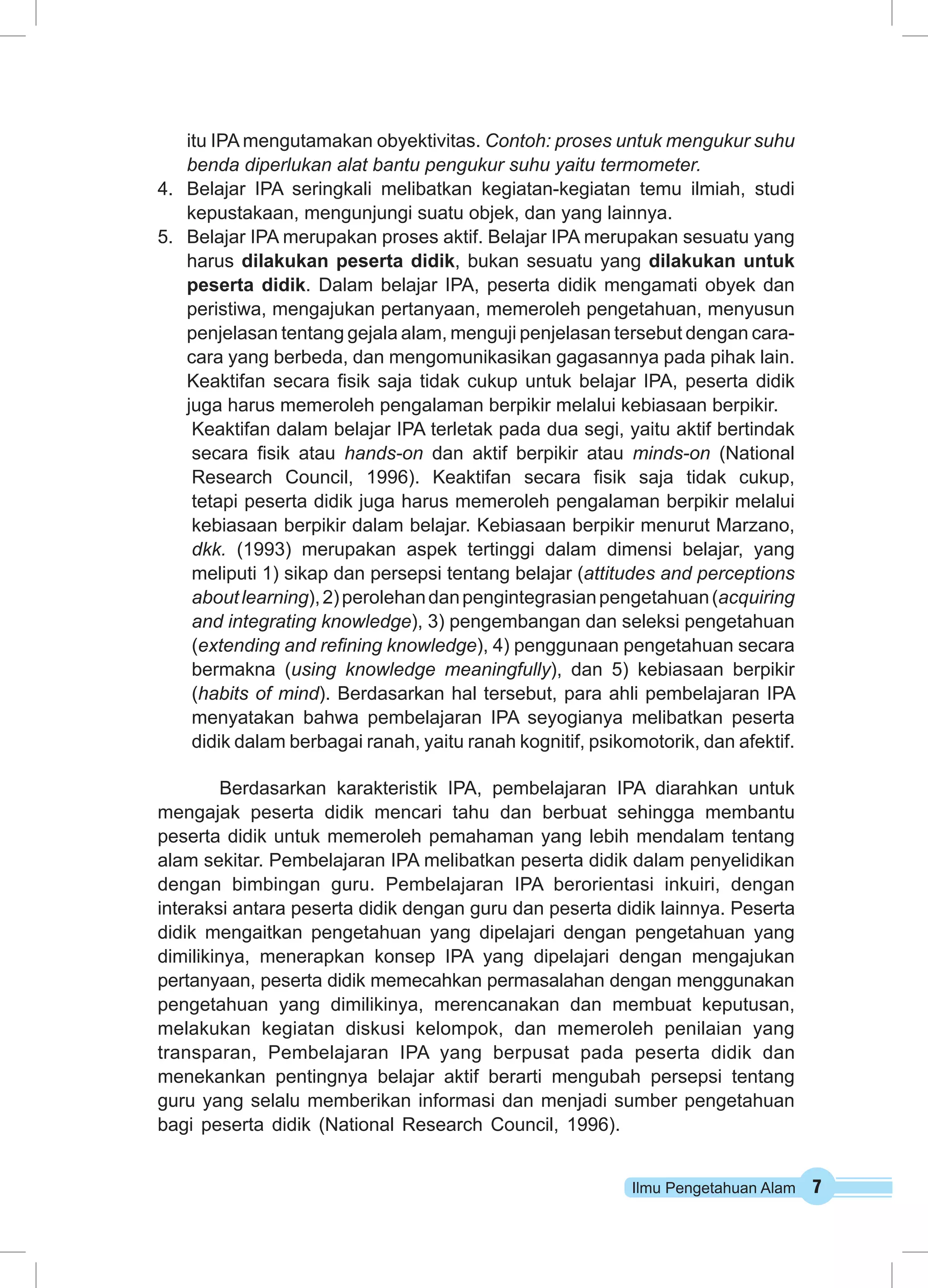 itu IPA mengutamakan obyektivitas. Contoh: proses untuk mengukur suhu 
benda diperlukan alat bantu pengukur suhu yaitu termometer. 
4. Belajar IPA seringkali melibatkan kegiatan-kegiatan temu ilmiah, studi 
kepustakaan, mengunjungi suatu objek, dan yang lainnya. 
5. Belajar IPA merupakan proses aktif. Belajar IPA merupakan sesuatu yang 
harus dilakukan peserta didik, bukan sesuatu yang dilakukan untuk 
peserta didik. Dalam belajar IPA, peserta didik mengamati obyek dan 
peristiwa, mengajukan pertanyaan, memeroleh pengetahuan, menyusun 
penjelasan tentang gejala alam, menguji penjelasan tersebut dengan cara-cara 
yang berbeda, dan mengomunikasikan gagasannya pada pihak lain. 
Keaktifan secara fisik saja tidak cukup untuk belajar IPA, peserta didik 
juga harus memeroleh pengalaman berpikir melalui kebiasaan berpikir. 
Keaktifan dalam belajar IPA terletak pada dua segi, yaitu aktif bertindak 
secara fisik atau hands-on dan aktif berpikir atau minds-on (National 
Research Council, 1996). Keaktifan secara fisik saja tidak cukup, 
tetapi peserta didik juga harus memeroleh pengalaman berpikir melalui 
kebiasaan berpikir dalam belajar. Kebiasaan berpikir menurut Marzano, 
dkk. (1993) merupakan aspek tertinggi dalam dimensi belajar, yang 
meliputi 1) sikap dan persepsi tentang belajar (attitudes and perceptions 
about learning), 2) perolehan dan pengintegrasian pengetahuan (acquiring 
and integrating knowledge), 3) pengembangan dan seleksi pengetahuan 
(extending and refining knowledge), 4) penggunaan pengetahuan secara 
bermakna (using knowledge meaningfully), dan 5) kebiasaan berpikir 
(habits of mind). Berdasarkan hal tersebut, para ahli pembelajaran IPA 
menyatakan bahwa pembelajaran IPA seyogianya melibatkan peserta 
didik dalam berbagai ranah, yaitu ranah kognitif, psikomotorik, dan afektif. 
Berdasarkan karakteristik IPA, pembelajaran IPA diarahkan untuk 
mengajak peserta didik mencari tahu dan berbuat sehingga membantu 
peserta didik untuk memeroleh pemahaman yang lebih mendalam tentang 
alam sekitar. Pembelajaran IPA melibatkan peserta didik dalam penyelidikan 
dengan bimbingan guru. Pembelajaran IPA berorientasi inkuiri, dengan 
interaksi antara peserta didik dengan guru dan peserta didik lainnya. Peserta 
didik mengaitkan pengetahuan yang dipelajari dengan pengetahuan yang 
dimilikinya, menerapkan konsep IPA yang dipelajari dengan mengajukan 
pertanyaan, peserta didik memecahkan permasalahan dengan menggunakan 
pengetahuan yang dimilikinya, merencanakan dan membuat keputusan, 
melakukan kegiatan diskusi kelompok, dan memeroleh penilaian yang 
transparan, Pembelajaran IPA yang berpusat pada peserta didik dan 
menekankan pentingnya belajar aktif berarti mengubah persepsi tentang 
guru yang selalu memberikan informasi dan menjadi sumber pengetahuan 
bagi peserta didik (National Research Council, 1996). 
Ilmu Pengetahuan Alam 7 
 
