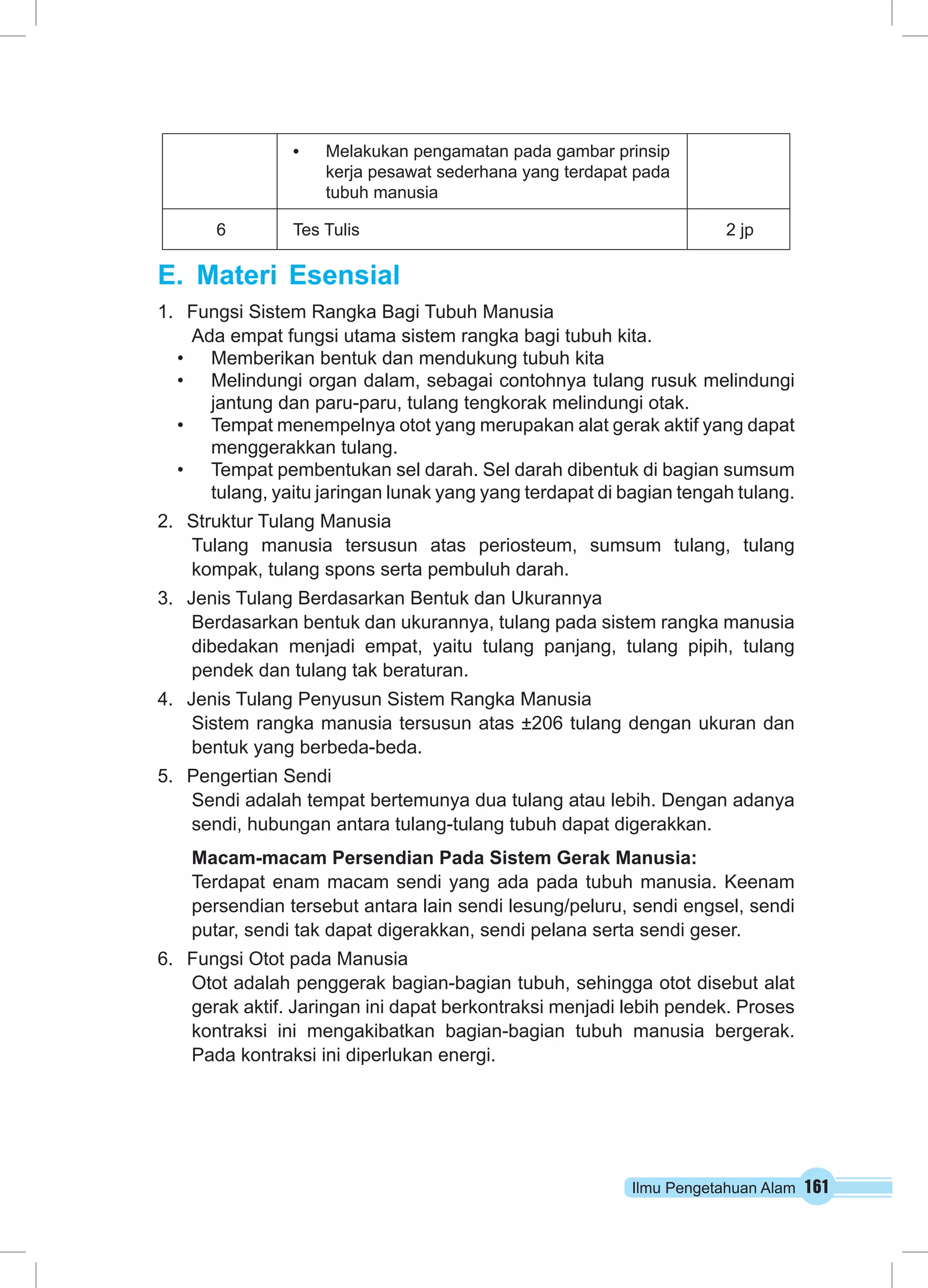 • Melakukan pengamatan pada gambar prinsip 
kerja pesawat sederhana yang terdapat pada 
tubuh manusia 
6 Tes Tulis 2 jp 
Ilmu Pengetahuan Alam 161 
E. Materi Esensial 
1. Fungsi Sistem Rangka Bagi Tubuh Manusia 
Ada empat fungsi utama sistem rangka bagi tubuh kita. 
• Memberikan bentuk dan mendukung tubuh kita 
• Melindungi organ dalam, sebagai contohnya tulang rusuk melindungi 
jantung dan paru-paru, tulang tengkorak melindungi otak. 
• Tempat menempelnya otot yang merupakan alat gerak aktif yang dapat 
menggerakkan tulang. 
• Tempat pembentukan sel darah. Sel darah dibentuk di bagian sumsum 
tulang, yaitu jaringan lunak yang yang terdapat di bagian tengah tulang. 
2. Struktur Tulang Manusia 
Tulang manusia tersusun atas periosteum, sumsum tulang, tulang 
kompak, tulang spons serta pembuluh darah. 
3. Jenis Tulang Berdasarkan Bentuk dan Ukurannya 
Berdasarkan bentuk dan ukurannya, tulang pada sistem rangka manusia 
dibedakan menjadi empat, yaitu tulang panjang, tulang pipih, tulang 
pendek dan tulang tak beraturan. 
4. Jenis Tulang Penyusun Sistem Rangka Manusia 
Sistem rangka manusia tersusun atas ±206 tulang dengan ukuran dan 
bentuk yang berbeda-beda. 
5. Pengertian Sendi 
Sendi adalah tempat bertemunya dua tulang atau lebih. Dengan adanya 
sendi, hubungan antara tulang-tulang tubuh dapat digerakkan. 
Macam-macam Persendian Pada Sistem Gerak Manusia: 
Terdapat enam macam sendi yang ada pada tubuh manusia. Keenam 
persendian tersebut antara lain sendi lesung/peluru, sendi engsel, sendi 
putar, sendi tak dapat digerakkan, sendi pelana serta sendi geser. 
6. Fungsi Otot pada Manusia 
Otot adalah penggerak bagian-bagian tubuh, sehingga otot disebut alat 
gerak aktif. Jaringan ini dapat berkontraksi menjadi lebih pendek. Proses 
kontraksi ini mengakibatkan bagian-bagian tubuh manusia bergerak. 
Pada kontraksi ini diperlukan energi. 
 