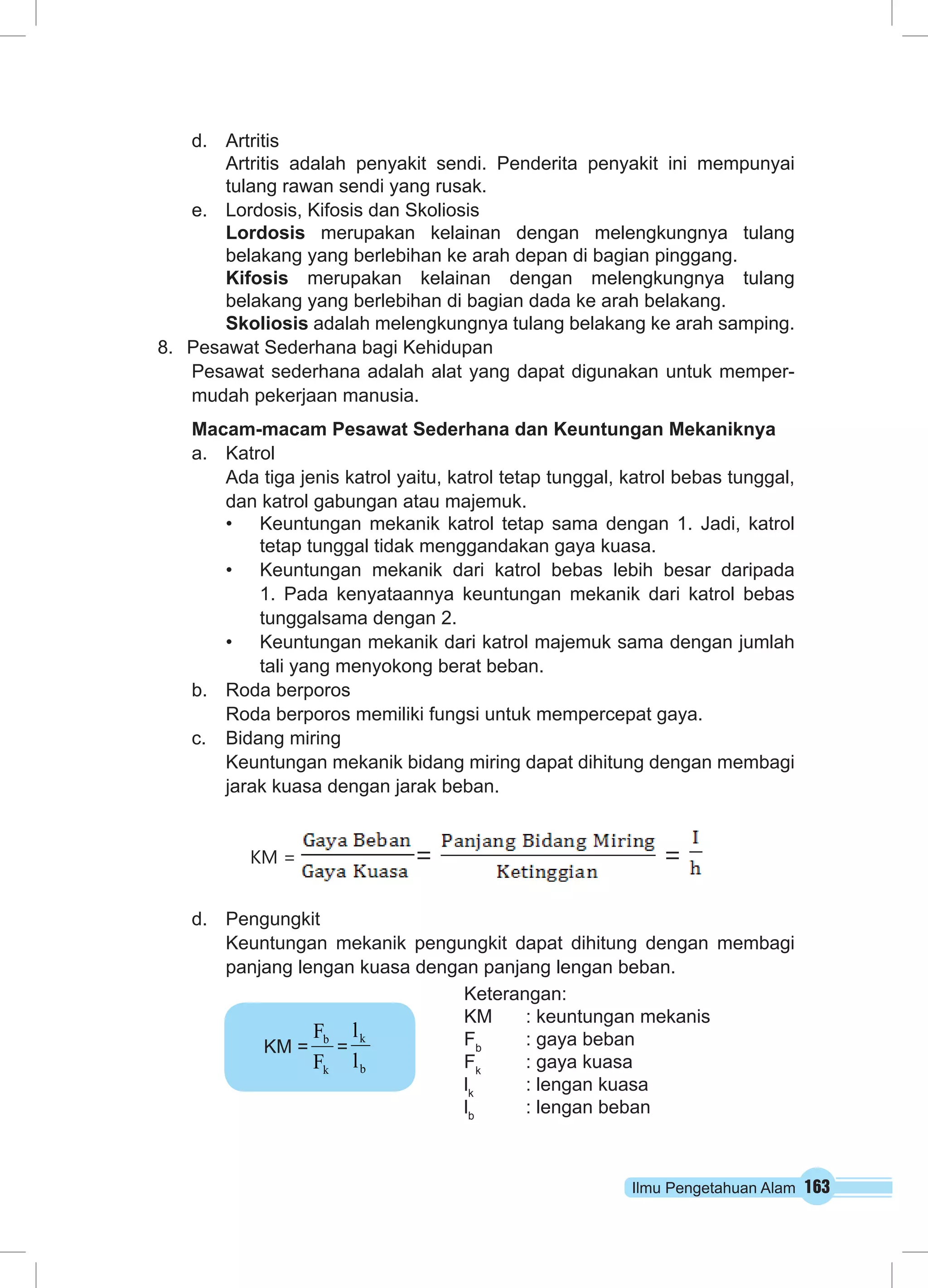 Ilmu Pengetahuan Alam 163 
d. Artritis 
Artritis adalah penyakit sendi. Penderita penyakit ini mempunyai 
tulang rawan sendi yang rusak. 
e. Lordosis, Kifosis dan Skoliosis 
Lordosis merupakan kelainan dengan melengkungnya tulang 
belakang yang berlebihan ke arah depan di bagian pinggang. 
Kifosis merupakan kelainan dengan melengkungnya tulang 
belakang yang berlebihan di bagian dada ke arah belakang. 
Skoliosis adalah melengkungnya tulang belakang ke arah samping. 
8. Pesawat Sederhana bagi Kehidupan 
Pesawat sederhana adalah alat yang dapat digunakan untuk memper-mudah 
pekerjaan manusia. 
Macam-macam Pesawat Sederhana dan Keuntungan Mekaniknya 
a. Katrol 
Ada tiga jenis katrol yaitu, katrol tetap tunggal, katrol bebas tunggal, 
dan katrol gabungan atau majemuk. 
• Keuntungan mekanik katrol tetap sama dengan 1. Jadi, katrol 
tetap tunggal tidak menggandakan gaya kuasa. 
• Keuntungan mekanik dari katrol bebas lebih besar daripada 
1. Pada kenyataannya keuntungan mekanik dari katrol bebas 
tunggalsama dengan 2. 
• Keuntungan mekanik dari katrol majemuk sama dengan jumlah 
tali yang menyokong berat beban. 
b. Roda berporos 
Roda berporos memiliki fungsi untuk mempercepat gaya. 
c. Bidang miring 
Keuntungan mekanik bidang miring dapat dihitung dengan membagi 
jarak kuasa dengan jarak beban. 
KM = = = 
d. Pengungkit 
Keuntungan mekanik pengungkit dapat dihitung dengan membagi 
panjang lengan kuasa dengan panjang lengan beban. 
KM = 
F 
= 
b 
F 
k 
k 
l 
b 
l 
Keterangan: 
KM : keuntungan mekanis 
Fb : gaya beban 
Fk : gaya kuasa 
lk : lengan kuasa 
lb : lengan beban 
 