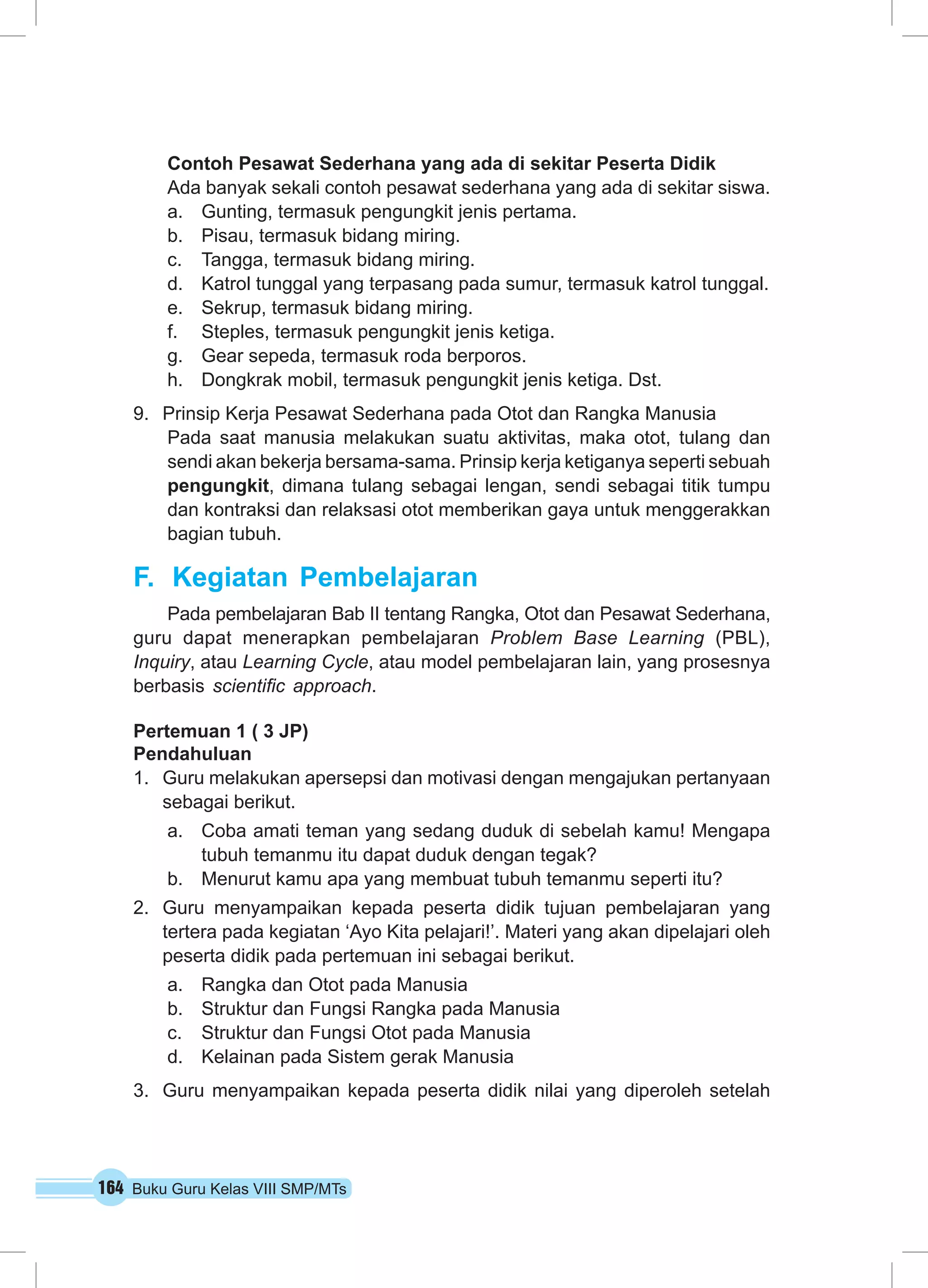 Contoh Pesawat Sederhana yang ada di sekitar Peserta Didik 
Ada banyak sekali contoh pesawat sederhana yang ada di sekitar siswa. 
a. Gunting, termasuk pengungkit jenis pertama. 
b. Pisau, termasuk bidang miring. 
c. Tangga, termasuk bidang miring. 
d. Katrol tunggal yang terpasang pada sumur, termasuk katrol tunggal. 
e. Sekrup, termasuk bidang miring. 
f. Steples, termasuk pengungkit jenis ketiga. 
g. Gear sepeda, termasuk roda berporos. 
h. Dongkrak mobil, termasuk pengungkit jenis ketiga. Dst. 
9. Prinsip Kerja Pesawat Sederhana pada Otot dan Rangka Manusia 
Pada saat manusia melakukan suatu aktivitas, maka otot, tulang dan 
sendi akan bekerja bersama-sama. Prinsip kerja ketiganya seperti sebuah 
pengungkit, dimana tulang sebagai lengan, sendi sebagai titik tumpu 
dan kontraksi dan relaksasi otot memberikan gaya untuk menggerakkan 
bagian tubuh. 
F. Kegiatan Pembelajaran 
Pada pembelajaran Bab II tentang Rangka, Otot dan Pesawat Sederhana, 
guru dapat menerapkan pembelajaran Problem Base Learning (PBL), 
Inquiry, atau Learning Cycle, atau model pembelajaran lain, yang prosesnya 
berbasis scientific approach. 
Pertemuan 1 ( 3 JP) 
Pendahuluan 
1. Guru melakukan apersepsi dan motivasi dengan mengajukan pertanyaan 
sebagai berikut. 
a. Coba amati teman yang sedang duduk di sebelah kamu! Mengapa 
tubuh temanmu itu dapat duduk dengan tegak? 
b. Menurut kamu apa yang membuat tubuh temanmu seperti itu? 
2. Guru menyampaikan kepada peserta didik tujuan pembelajaran yang 
tertera pada kegiatan ‘Ayo Kita pelajari!’. Materi yang akan dipelajari oleh 
peserta didik pada pertemuan ini sebagai berikut. 
a. Rangka dan Otot pada Manusia 
b. Struktur dan Fungsi Rangka pada Manusia 
c. Struktur dan Fungsi Otot pada Manusia 
d. Kelainan pada Sistem gerak Manusia 
3. Guru menyampaikan kepada peserta didik nilai yang diperoleh setelah 
164 Buku Guru Kelas VIII SMP/MTs 
 
