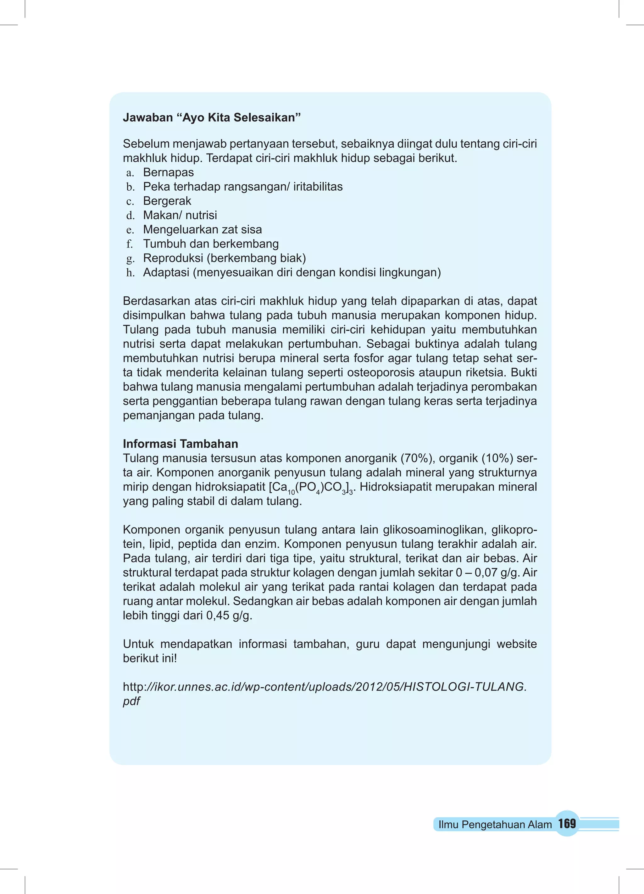 Jawaban “Ayo Kita Selesaikan” 
Sebelum menjawab pertanyaan tersebut, sebaiknya diingat dulu tentang ciri-ciri 
makhluk hidup. Terdapat ciri-ciri makhluk hidup sebagai berikut. 
a. Bernapas 
b. Peka terhadap rangsangan/ iritabilitas 
c. Bergerak 
d. Makan/ nutrisi 
e. Mengeluarkan zat sisa 
f. Tumbuh dan berkembang 
g. Reproduksi (berkembang biak) 
h. Adaptasi (menyesuaikan diri dengan kondisi lingkungan) 
Berdasarkan atas ciri-ciri makhluk hidup yang telah dipaparkan di atas, dapat 
disimpulkan bahwa tulang pada tubuh manusia merupakan komponen hidup. 
Tulang pada tubuh manusia memiliki ciri-ciri kehidupan yaitu membutuhkan 
nutrisi serta dapat melakukan pertumbuhan. Sebagai buktinya adalah tulang 
membutuhkan nutrisi berupa mineral serta fosfor agar tulang tetap sehat ser-ta 
tidak menderita kelainan tulang seperti osteoporosis ataupun riketsia. Bukti 
bahwa tulang manusia mengalami pertumbuhan adalah terjadinya perombakan 
serta penggantian beberapa tulang rawan dengan tulang keras serta terjadinya 
pemanjangan pada tulang. 
Informasi Tambahan 
Tulang manusia tersusun atas komponen anorganik (70%), organik (10%) ser-ta 
air. Komponen anorganik penyusun tulang adalah mineral yang strukturnya 
mirip dengan hidroksiapatit [Ca10(PO4)CO3]3. Hidroksiapatit merupakan mineral 
yang paling stabil di dalam tulang. 
Komponen organik penyusun tulang antara lain glikosoaminoglikan, glikopro-tein, 
lipid, peptida dan enzim. Komponen penyusun tulang terakhir adalah air. 
Pada tulang, air terdiri dari tiga tipe, yaitu struktural, terikat dan air bebas. Air 
struktural terdapat pada struktur kolagen dengan jumlah sekitar 0 – 0,07 g/g. Air 
terikat adalah molekul air yang terikat pada rantai kolagen dan terdapat pada 
ruang antar molekul. Sedangkan air bebas adalah komponen air dengan jumlah 
lebih tinggi dari 0,45 g/g. 
Untuk mendapatkan informasi tambahan, guru dapat mengunjungi website 
berikut ini! 
http://ikor.unnes.ac.id/wp-content/uploads/2012/05/HISTOLOGI-TULANG. 
pdf 
Ilmu Pengetahuan Alam 169 
 