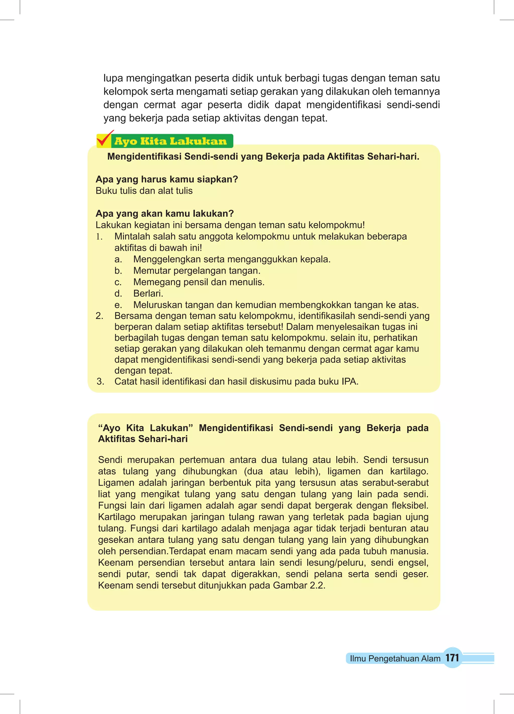 lupa mengingatkan peserta didik untuk berbagi tugas dengan teman satu 
kelompok serta mengamati setiap gerakan yang dilakukan oleh temannya 
dengan cermat agar peserta didik dapat mengidentifikasi sendi-sendi 
yang bekerja pada setiap aktivitas dengan tepat. 
Mengidentifikasi Sendi-sendi yang Bekerja pada Aktifitas Sehari-hari. 
Apa yang harus kamu siapkan? 
Buku tulis dan alat tulis 
Apa yang akan kamu lakukan? 
Lakukan kegiatan ini bersama dengan teman satu kelompokmu! 
1. Mintalah salah satu anggota kelompokmu untuk melakukan beberapa 
aktifitas di bawah ini! 
a. Menggelengkan serta menganggukkan kepala. 
b. Memutar pergelangan tangan. 
c. Memegang pensil dan menulis. 
d. Berlari. 
e. Meluruskan tangan dan kemudian membengkokkan tangan ke atas. 
2. Bersama dengan teman satu kelompokmu, identifikasilah sendi-sendi yang 
berperan dalam setiap aktifitas tersebut! Dalam menyelesaikan tugas ini 
berbagilah tugas dengan teman satu kelompokmu. selain itu, perhatikan 
setiap gerakan yang dilakukan oleh temanmu dengan cermat agar kamu 
dapat mengidentifikasi sendi-sendi yang bekerja pada setiap aktivitas 
dengan tepat. 
3. Catat hasil identifikasi dan hasil diskusimu pada buku IPA. 
“Ayo Kita Lakukan” Mengidentifikasi Sendi-sendi yang Bekerja pada 
Aktifitas Sehari-hari 
Sendi merupakan pertemuan antara dua tulang atau lebih. Sendi tersusun 
atas tulang yang dihubungkan (dua atau lebih), ligamen dan kartilago. 
Ligamen adalah jaringan berbentuk pita yang tersusun atas serabut-serabut 
liat yang mengikat tulang yang satu dengan tulang yang lain pada sendi. 
Fungsi lain dari ligamen adalah agar sendi dapat bergerak dengan fleksibel. 
Kartilago merupakan jaringan tulang rawan yang terletak pada bagian ujung 
tulang. Fungsi dari kartilago adalah menjaga agar tidak terjadi benturan atau 
gesekan antara tulang yang satu dengan tulang yang lain yang dihubungkan 
oleh persendian.Terdapat enam macam sendi yang ada pada tubuh manusia. 
Keenam persendian tersebut antara lain sendi lesung/peluru, sendi engsel, 
sendi putar, sendi tak dapat digerakkan, sendi pelana serta sendi geser. 
Keenam sendi tersebut ditunjukkan pada Gambar 2.2. 
Ilmu Pengetahuan Alam 171 
 