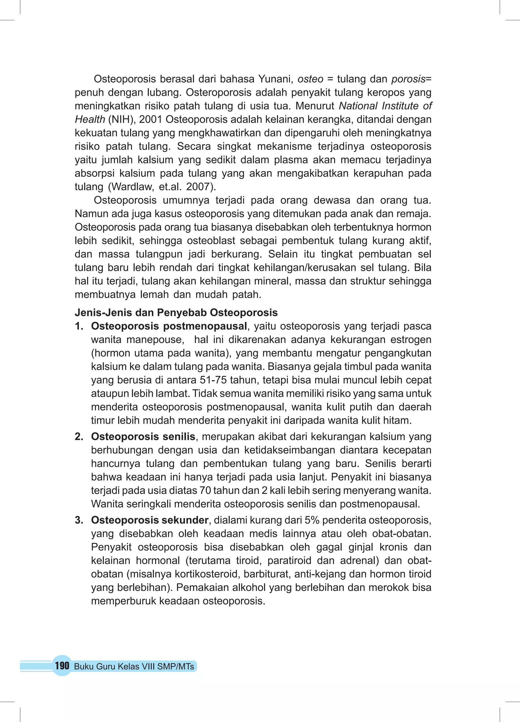 Osteoporosis berasal dari bahasa Yunani, osteo = tulang dan porosis= 
penuh dengan lubang. Osteroporosis adalah penyakit tulang keropos yang 
meningkatkan risiko patah tulang di usia tua. Menurut National Institute of 
Health (NIH), 2001 Osteoporosis adalah kelainan kerangka, ditandai dengan 
kekuatan tulang yang mengkhawatirkan dan dipengaruhi oleh meningkatnya 
risiko patah tulang. Secara singkat mekanisme terjadinya osteoporosis 
yaitu jumlah kalsium yang sedikit dalam plasma akan memacu terjadinya 
absorpsi kalsium pada tulang yang akan mengakibatkan kerapuhan pada 
tulang (Wardlaw, et.al. 2007). 
Osteoporosis umumnya terjadi pada orang dewasa dan orang tua. 
Namun ada juga kasus osteoporosis yang ditemukan pada anak dan remaja. 
Osteoporosis pada orang tua biasanya disebabkan oleh terbentuknya hormon 
lebih sedikit, sehingga osteoblast sebagai pembentuk tulang kurang aktif, 
dan massa tulangpun jadi berkurang. Selain itu tingkat pembuatan sel 
tulang baru lebih rendah dari tingkat kehilangan/kerusakan sel tulang. Bila 
hal itu terjadi, tulang akan kehilangan mineral, massa dan struktur sehingga 
membuatnya lemah dan mudah patah. 
Jenis-Jenis dan Penyebab Osteoporosis 
1. Osteoporosis postmenopausal, yaitu osteoporosis yang terjadi pasca 
wanita manepouse, hal ini dikarenakan adanya kekurangan estrogen 
(hormon utama pada wanita), yang membantu mengatur pengangkutan 
kalsium ke dalam tulang pada wanita. Biasanya gejala timbul pada wanita 
yang berusia di antara 51-75 tahun, tetapi bisa mulai muncul lebih cepat 
ataupun lebih lambat. Tidak semua wanita memiliki risiko yang sama untuk 
menderita osteoporosis postmenopausal, wanita kulit putih dan daerah 
timur lebih mudah menderita penyakit ini daripada wanita kulit hitam. 
2. Osteoporosis senilis, merupakan akibat dari kekurangan kalsium yang 
berhubungan dengan usia dan ketidakseimbangan diantara kecepatan 
hancurnya tulang dan pembentukan tulang yang baru. Senilis berarti 
bahwa keadaan ini hanya terjadi pada usia lanjut. Penyakit ini biasanya 
terjadi pada usia diatas 70 tahun dan 2 kali lebih sering menyerang wanita. 
Wanita seringkali menderita osteoporosis senilis dan postmenopausal. 
3. Osteoporosis sekunder, dialami kurang dari 5% penderita osteoporosis, 
yang disebabkan oleh keadaan medis lainnya atau oleh obat-obatan. 
Penyakit osteoporosis bisa disebabkan oleh gagal ginjal kronis dan 
kelainan hormonal (terutama tiroid, paratiroid dan adrenal) dan obat-obatan 
(misalnya kortikosteroid, barbiturat, anti-kejang dan hormon tiroid 
yang berlebihan). Pemakaian alkohol yang berlebihan dan merokok bisa 
memperburuk keadaan osteoporosis. 
190 Buku Guru Kelas VIII SMP/MTs 
 