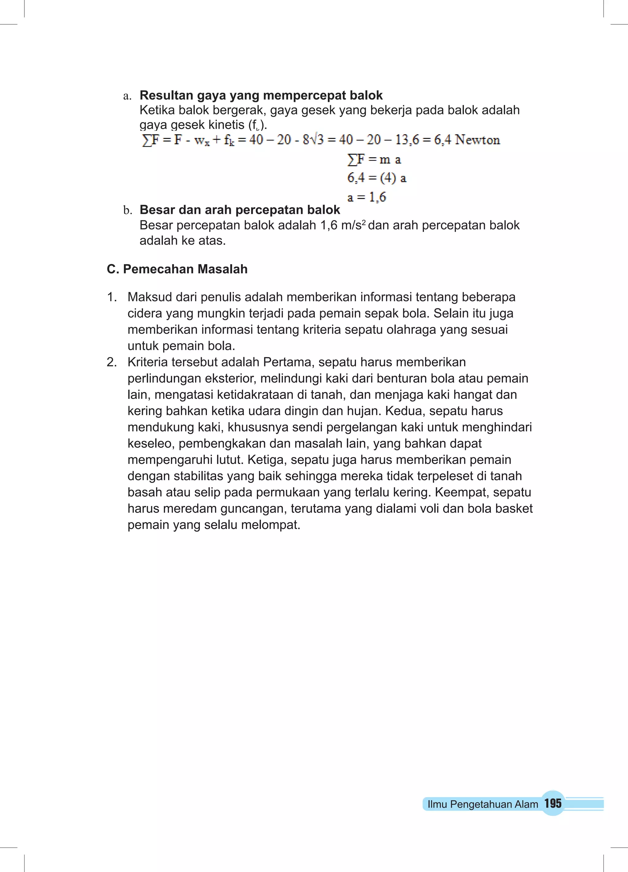 a. Resultan gaya yang mempercepat balok 
Ketika balok bergerak, gaya gesek yang bekerja pada balok adalah 
gaya gesek kinetis (fk). 
b. Besar dan arah percepatan balok 
Besar percepatan balok adalah 1,6 m/s2 dan arah percepatan balok 
adalah ke atas. 
C. Pemecahan Masalah 
1. Maksud dari penulis adalah memberikan informasi tentang beberapa 
cidera yang mungkin terjadi pada pemain sepak bola. Selain itu juga 
memberikan informasi tentang kriteria sepatu olahraga yang sesuai 
untuk pemain bola. 
2. Kriteria tersebut adalah Pertama, sepatu harus memberikan 
perlindungan eksterior, melindungi kaki dari benturan bola atau pemain 
lain, mengatasi ketidakrataan di tanah, dan menjaga kaki hangat dan 
kering bahkan ketika udara dingin dan hujan. Kedua, sepatu harus 
mendukung kaki, khususnya sendi pergelangan kaki untuk menghindari 
keseleo, pembengkakan dan masalah lain, yang bahkan dapat 
mempengaruhi lutut. Ketiga, sepatu juga harus memberikan pemain 
dengan stabilitas yang baik sehingga mereka tidak terpeleset di tanah 
basah atau selip pada permukaan yang terlalu kering. Keempat, sepatu 
harus meredam guncangan, terutama yang dialami voli dan bola basket 
pemain yang selalu melompat. 
Ilmu Pengetahuan Alam 195 
 