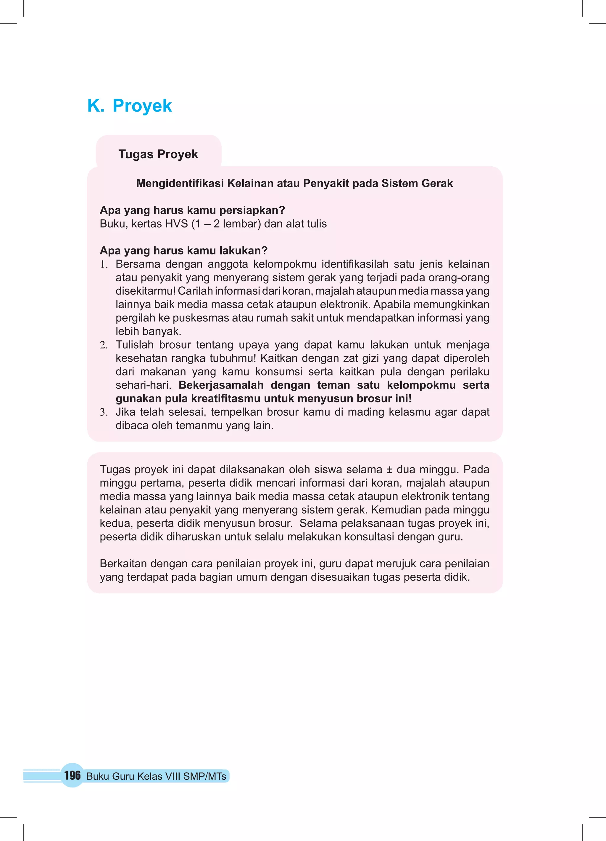 K. Proyek 
Tugas Proyek 
Mengidentifikasi Kelainan atau Penyakit pada Sistem Gerak 
Apa yang harus kamu persiapkan? 
Buku, kertas HVS (1 – 2 lembar) dan alat tulis 
Apa yang harus kamu lakukan? 
1. Bersama dengan anggota kelompokmu identifikasilah satu jenis kelainan 
atau penyakit yang menyerang sistem gerak yang terjadi pada orang-orang 
disekitarmu! Carilah informasi dari koran, majalah ataupun media massa yang 
lainnya baik media massa cetak ataupun elektronik. Apabila memungkinkan 
pergilah ke puskesmas atau rumah sakit untuk mendapatkan informasi yang 
lebih banyak. 
2. Tulislah brosur tentang upaya yang dapat kamu lakukan untuk menjaga 
kesehatan rangka tubuhmu! Kaitkan dengan zat gizi yang dapat diperoleh 
dari makanan yang kamu konsumsi serta kaitkan pula dengan perilaku 
sehari-hari. Bekerjasamalah dengan teman satu kelompokmu serta 
gunakan pula kreatifitasmu untuk menyusun brosur ini! 
3. Jika telah selesai, tempelkan brosur kamu di mading kelasmu agar dapat 
dibaca oleh temanmu yang lain. 
Tugas proyek ini dapat dilaksanakan oleh siswa selama ± dua minggu. Pada 
minggu pertama, peserta didik mencari informasi dari koran, majalah ataupun 
media massa yang lainnya baik media massa cetak ataupun elektronik tentang 
kelainan atau penyakit yang menyerang sistem gerak. Kemudian pada minggu 
kedua, peserta didik menyusun brosur. Selama pelaksanaan tugas proyek ini, 
peserta didik diharuskan untuk selalu melakukan konsultasi dengan guru. 
Berkaitan dengan cara penilaian proyek ini, guru dapat merujuk cara penilaian 
yang terdapat pada bagian umum dengan disesuaikan tugas peserta didik. 
196 Buku Guru Kelas VIII SMP/MTs 
 
