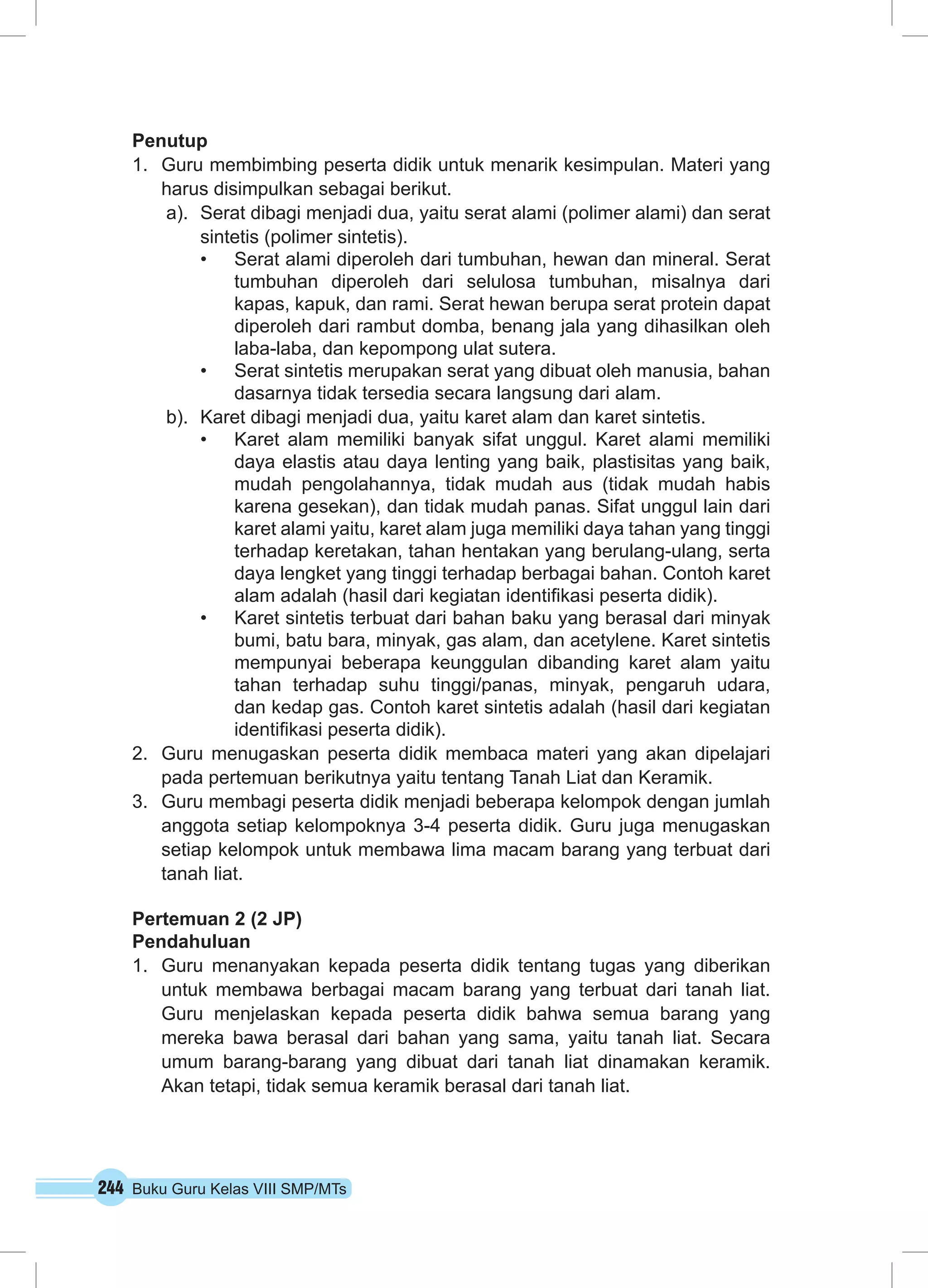 Penutup 
1. Guru membimbing peserta didik untuk menarik kesimpulan. Materi yang 
harus disimpulkan sebagai berikut. 
a). Serat dibagi menjadi dua, yaitu serat alami (polimer alami) dan serat 
sintetis (polimer sintetis). 
• Serat alami diperoleh dari tumbuhan, hewan dan mineral. Serat 
tumbuhan diperoleh dari selulosa tumbuhan, misalnya dari 
kapas, kapuk, dan rami. Serat hewan berupa serat protein dapat 
diperoleh dari rambut domba, benang jala yang dihasilkan oleh 
laba-laba, dan kepompong ulat sutera. 
• Serat sintetis merupakan serat yang dibuat oleh manusia, bahan 
dasarnya tidak tersedia secara langsung dari alam. 
b). Karet dibagi menjadi dua, yaitu karet alam dan karet sintetis. 
• Karet alam memiliki banyak sifat unggul. Karet alami memiliki 
daya elastis atau daya lenting yang baik, plastisitas yang baik, 
mudah pengolahannya, tidak mudah aus (tidak mudah habis 
karena gesekan), dan tidak mudah panas. Sifat unggul lain dari 
karet alami yaitu, karet alam juga memiliki daya tahan yang tinggi 
terhadap keretakan, tahan hentakan yang berulang-ulang, serta 
daya lengket yang tinggi terhadap berbagai bahan. Contoh karet 
alam adalah (hasil dari kegiatan identifikasi peserta didik). 
• Karet sintetis terbuat dari bahan baku yang berasal dari minyak 
bumi, batu bara, minyak, gas alam, dan acetylene. Karet sintetis 
mempunyai beberapa keunggulan dibanding karet alam yaitu 
tahan terhadap suhu tinggi/panas, minyak, pengaruh udara, 
dan kedap gas. Contoh karet sintetis adalah (hasil dari kegiatan 
identifikasi peserta didik). 
2. Guru menugaskan peserta didik membaca materi yang akan dipelajari 
pada pertemuan berikutnya yaitu tentang Tanah Liat dan Keramik. 
3. Guru membagi peserta didik menjadi beberapa kelompok dengan jumlah 
anggota setiap kelompoknya 3-4 peserta didik. Guru juga menugaskan 
setiap kelompok untuk membawa lima macam barang yang terbuat dari 
tanah liat. 
Pertemuan 2 (2 JP) 
Pendahuluan 
1. Guru menanyakan kepada peserta didik tentang tugas yang diberikan 
untuk membawa berbagai macam barang yang terbuat dari tanah liat. 
Guru menjelaskan kepada peserta didik bahwa semua barang yang 
mereka bawa berasal dari bahan yang sama, yaitu tanah liat. Secara 
umum barang-barang yang dibuat dari tanah liat dinamakan keramik. 
Akan tetapi, tidak semua keramik berasal dari tanah liat. 
244 Buku Guru Kelas VIII SMP/MTs 
 