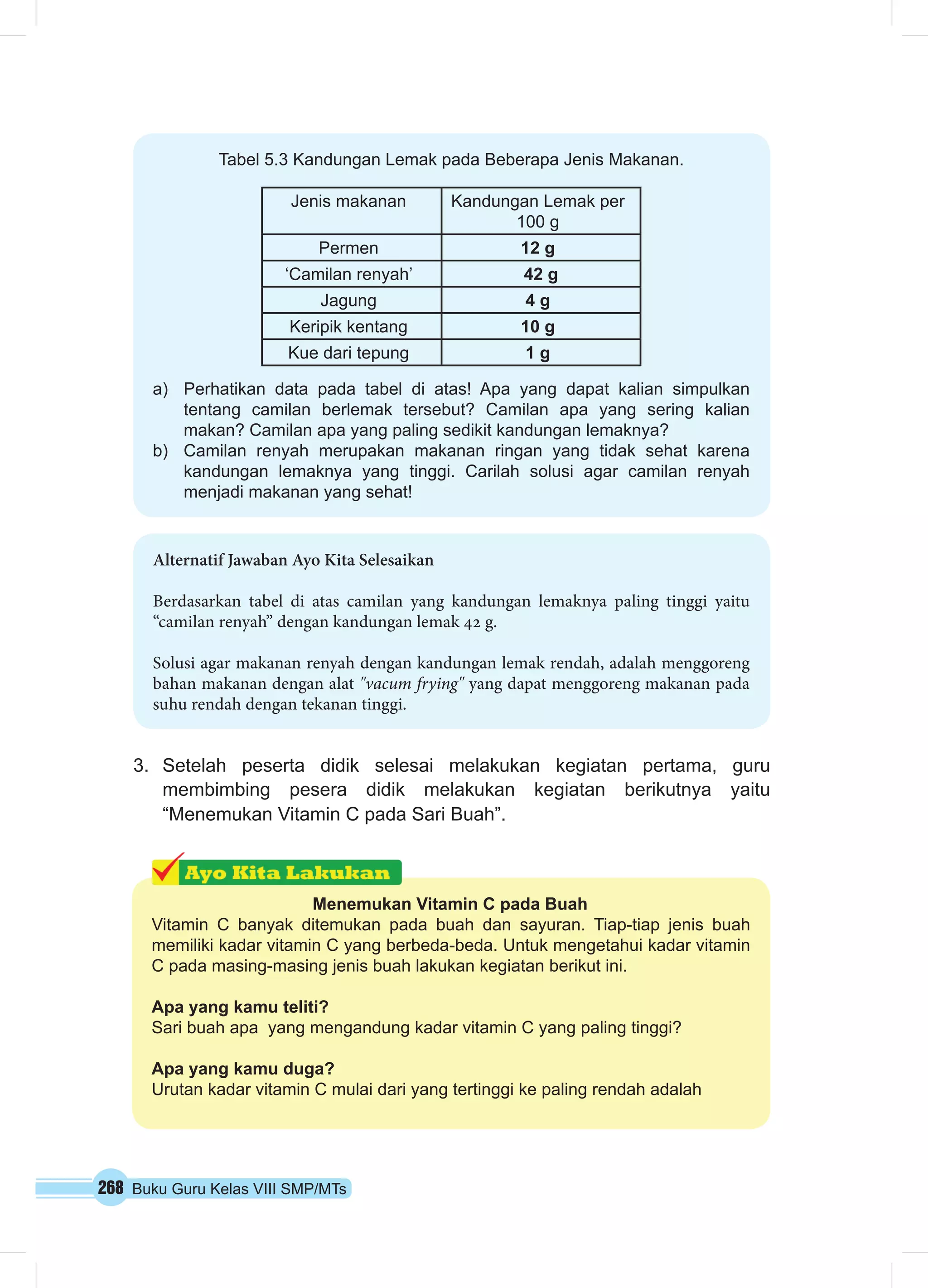 Tabel 5.3 Kandungan Lemak pada Beberapa Jenis Makanan. 
Jenis makanan Kandungan Lemak per 
3. Setelah peserta didik selesai melakukan kegiatan pertama, guru 
membimbing pesera didik melakukan kegiatan berikutnya yaitu 
“Menemukan Vitamin C pada Sari Buah”. 
268 Buku Guru Kelas VIII SMP/MTs 
100 g 
Permen 12 g 
‘Camilan renyah’ 42 g 
Jagung 4 g 
Keripik kentang 10 g 
Kue dari tepung 1 g 
a) Perhatikan data pada tabel di atas! Apa yang dapat kalian simpulkan 
tentang camilan berlemak tersebut? Camilan apa yang sering kalian 
makan? Camilan apa yang paling sedikit kandungan lemaknya? 
b) Camilan renyah merupakan makanan ringan yang tidak sehat karena 
kandungan lemaknya yang tinggi. Carilah solusi agar camilan renyah 
menjadi makanan yang sehat! 
Alternatif Jawaban Ayo Kita Selesaikan 
Berdasarkan tabel di atas camilan yang kandungan lemaknya paling tinggi yaitu 
“camilan renyah” dengan kandungan lemak 42 g. 
Solusi agar makanan renyah dengan kandungan lemak rendah, adalah menggoreng 
bahan makanan dengan alat "vacum frying" yang dapat menggoreng makanan pada 
suhu rendah dengan tekanan tinggi. 
Menemukan Vitamin C pada Buah 
Vitamin C banyak ditemukan pada buah dan sayuran. Tiap-tiap jenis buah 
memiliki kadar vitamin C yang berbeda-beda. Untuk mengetahui kadar vitamin 
C pada masing-masing jenis buah lakukan kegiatan berikut ini. 
Apa yang kamu teliti? 
Sari buah apa yang mengandung kadar vitamin C yang paling tinggi? 
Apa yang kamu duga? 
Urutan kadar vitamin C mulai dari yang tertinggi ke paling rendah adalah 
 
