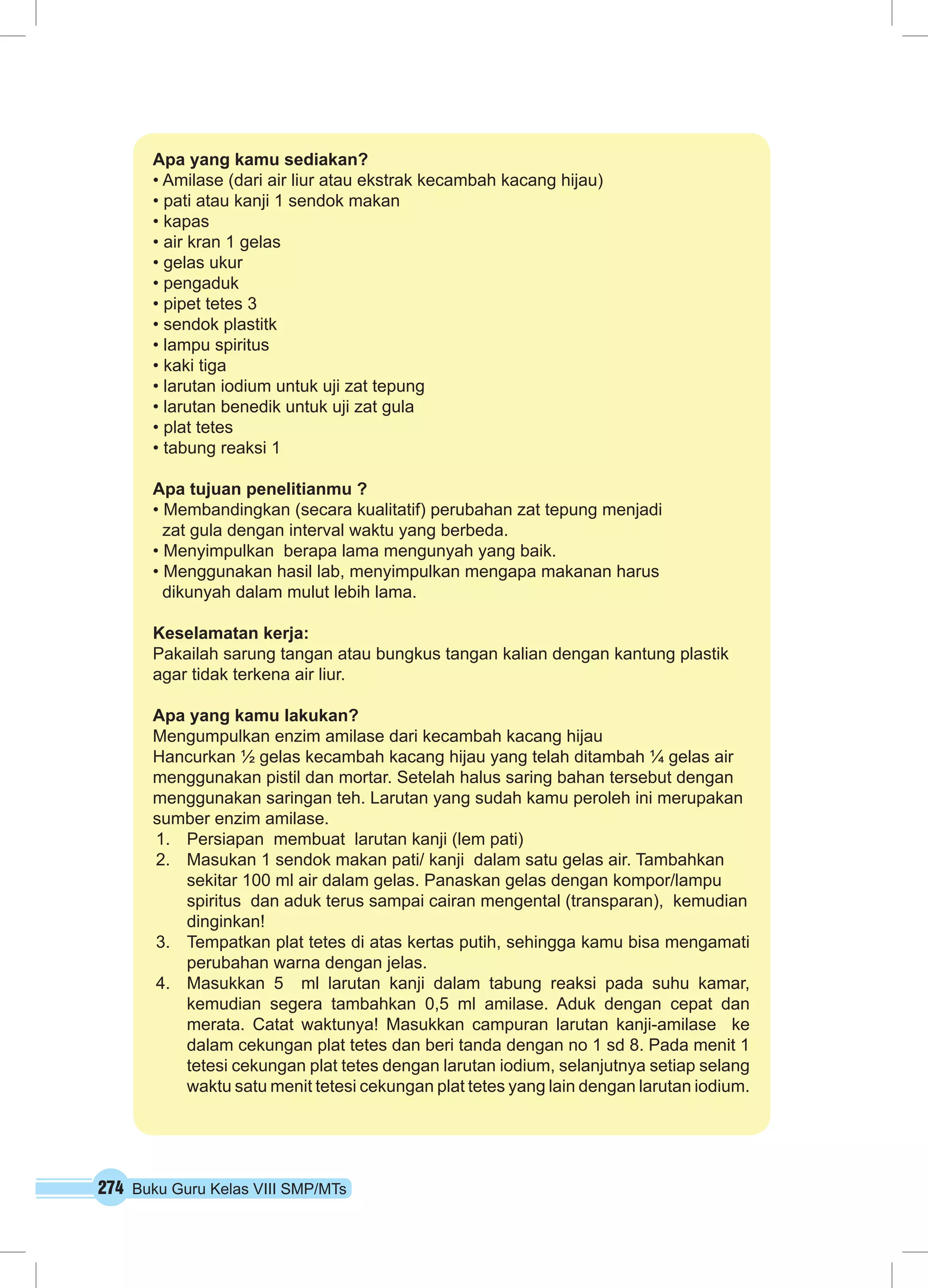 Apa yang kamu sediakan? 
• Amilase (dari air liur atau ekstrak kecambah kacang hijau) 
• pati atau kanji 1 sendok makan 
• kapas 
• air kran 1 gelas 
• gelas ukur 
• pengaduk 
• pipet tetes 3 
• sendok plastitk 
• lampu spiritus 
• kaki tiga 
• larutan iodium untuk uji zat tepung 
• larutan benedik untuk uji zat gula 
• plat tetes 
• tabung reaksi 1 
Apa tujuan penelitianmu ? 
• Membandingkan (secara kualitatif) perubahan zat tepung menjadi 
zat gula dengan interval waktu yang berbeda. 
• Menyimpulkan berapa lama mengunyah yang baik. 
• Menggunakan hasil lab, menyimpulkan mengapa makanan harus 
dikunyah dalam mulut lebih lama. 
Keselamatan kerja: 
Pakailah sarung tangan atau bungkus tangan kalian dengan kantung plastik 
agar tidak terkena air liur. 
Apa yang kamu lakukan? 
Mengumpulkan enzim amilase dari kecambah kacang hijau 
Hancurkan ½ gelas kecambah kacang hijau yang telah ditambah ¼ gelas air 
menggunakan pistil dan mortar. Setelah halus saring bahan tersebut dengan 
menggunakan saringan teh. Larutan yang sudah kamu peroleh ini merupakan 
sumber enzim amilase. 
1. Persiapan membuat larutan kanji (lem pati) 
2. Masukan 1 sendok makan pati/ kanji dalam satu gelas air. Tambahkan 
sekitar 100 ml air dalam gelas. Panaskan gelas dengan kompor/lampu 
spiritus dan aduk terus sampai cairan mengental (transparan), kemudian 
dinginkan! 
3. Tempatkan plat tetes di atas kertas putih, sehingga kamu bisa mengamati 
perubahan warna dengan jelas. 
4. Masukkan 5 ml larutan kanji dalam tabung reaksi pada suhu kamar, 
kemudian segera tambahkan 0,5 ml amilase. Aduk dengan cepat dan 
merata. Catat waktunya! Masukkan campuran larutan kanji-amilase ke 
dalam cekungan plat tetes dan beri tanda dengan no 1 sd 8. Pada menit 1 
tetesi cekungan plat tetes dengan larutan iodium, selanjutnya setiap selang 
waktu satu menit tetesi cekungan plat tetes yang lain dengan larutan iodium. 
274 Buku Guru Kelas VIII SMP/MTs 
 