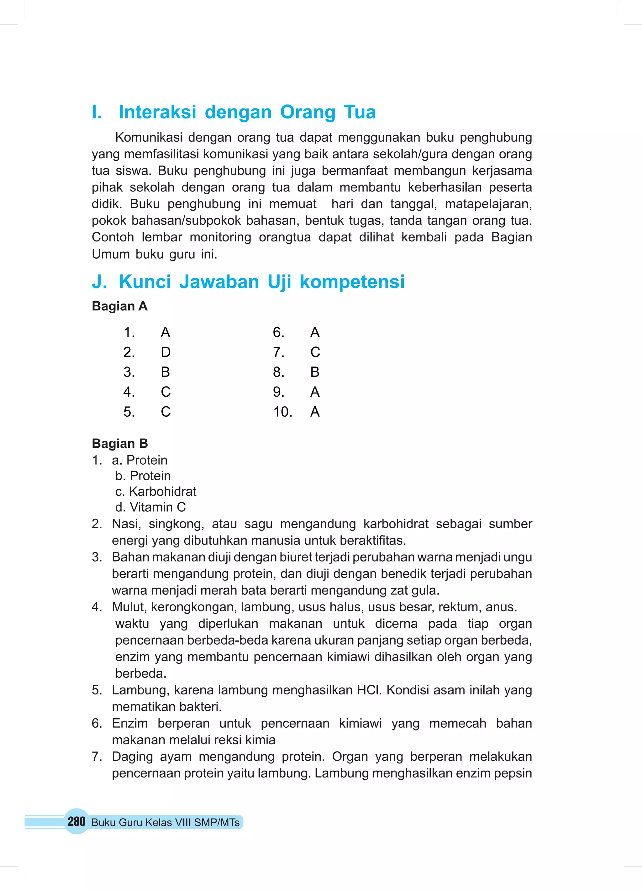 I. Interaksi dengan Orang Tua 
Komunikasi dengan orang tua dapat menggunakan buku penghubung 
yang memfasilitasi komunikasi yang baik antara sekolah/gura dengan orang 
tua siswa. Buku penghubung ini juga bermanfaat membangun kerjasama 
pihak sekolah dengan orang tua dalam membantu keberhasilan peserta 
didik. Buku penghubung ini memuat hari dan tanggal, matapelajaran, 
pokok bahasan/subpokok bahasan, bentuk tugas, tanda tangan orang tua. 
Contoh lembar monitoring orangtua dapat dilihat kembali pada Bagian 
Umum buku guru ini. 
J. Kunci Jawaban Uji kompetensi 
Bagian A 
1. A 6. A 
2. D 7. C 
3. B 8. B 
4. C 9. A 
5. C 10. A 
Bagian B 
1. a. Protein 
b. Protein 
c. Karbohidrat 
d. Vitamin C 
2. Nasi, singkong, atau sagu mengandung karbohidrat sebagai sumber 
energi yang dibutuhkan manusia untuk beraktifitas. 
3. Bahan makanan diuji dengan biuret terjadi perubahan warna menjadi ungu 
berarti mengandung protein, dan diuji dengan benedik terjadi perubahan 
warna menjadi merah bata berarti mengandung zat gula. 
4. Mulut, kerongkongan, lambung, usus halus, usus besar, rektum, anus. 
waktu yang diperlukan makanan untuk dicerna pada tiap organ 
pencernaan berbeda-beda karena ukuran panjang setiap organ berbeda, 
enzim yang membantu pencernaan kimiawi dihasilkan oleh organ yang 
berbeda. 
5. Lambung, karena lambung menghasilkan HCl. Kondisi asam inilah yang 
mematikan bakteri. 
6. Enzim berperan untuk pencernaan kimiawi yang memecah bahan 
makanan melalui reksi kimia 
7. Daging ayam mengandung protein. Organ yang berperan melakukan 
pencernaan protein yaitu lambung. Lambung menghasilkan enzim pepsin 
280 Buku Guru Kelas VIII SMP/MTs 
 