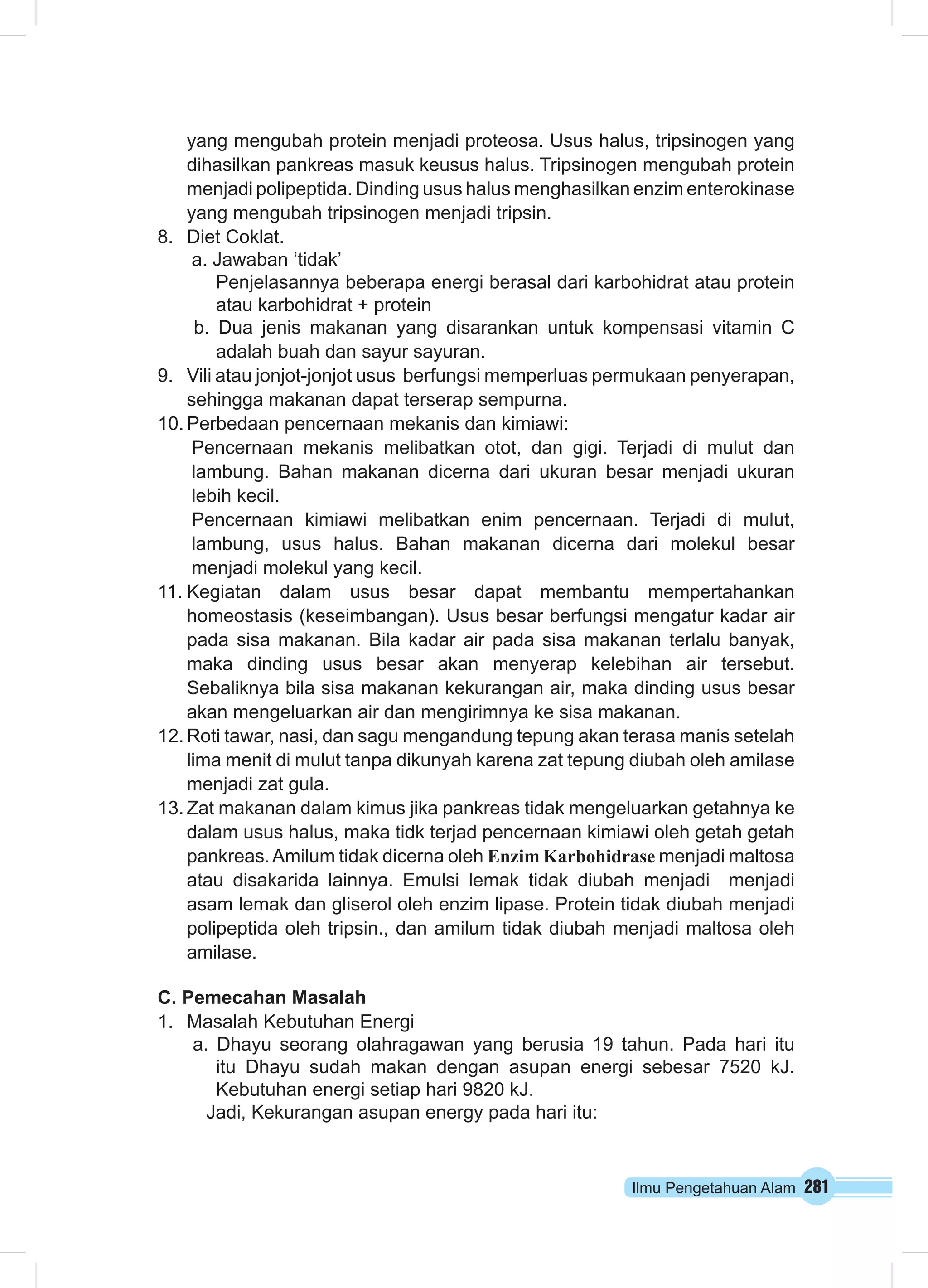 yang mengubah protein menjadi proteosa. Usus halus, tripsinogen yang 
dihasilkan pankreas masuk keusus halus. Tripsinogen mengubah protein 
menjadi polipeptida. Dinding usus halus menghasilkan enzim enterokinase 
yang mengubah tripsinogen menjadi tripsin. 
Ilmu Pengetahuan Alam 281 
8. Diet Coklat. 
a. Jawaban ‘tidak’ 
Penjelasannya beberapa energi berasal dari karbohidrat atau protein 
atau karbohidrat + protein 
b. Dua jenis makanan yang disarankan untuk kompensasi vitamin C 
adalah buah dan sayur sayuran. 
9. Vili atau jonjot-jonjot usus berfungsi memperluas permukaan penyerapan, 
sehingga makanan dapat terserap sempurna. 
10. Perbedaan pencernaan mekanis dan kimiawi: 
Pencernaan mekanis melibatkan otot, dan gigi. Terjadi di mulut dan 
lambung. Bahan makanan dicerna dari ukuran besar menjadi ukuran 
lebih kecil. 
Pencernaan kimiawi melibatkan enim pencernaan. Terjadi di mulut, 
lambung, usus halus. Bahan makanan dicerna dari molekul besar 
menjadi molekul yang kecil. 
11. Kegiatan dalam usus besar dapat membantu mempertahankan 
homeostasis (keseimbangan). Usus besar berfungsi mengatur kadar air 
pada sisa makanan. Bila kadar air pada sisa makanan terlalu banyak, 
maka dinding usus besar akan menyerap kelebihan air tersebut. 
Sebaliknya bila sisa makanan kekurangan air, maka dinding usus besar 
akan mengeluarkan air dan mengirimnya ke sisa makanan. 
12. Roti tawar, nasi, dan sagu mengandung tepung akan terasa manis setelah 
lima menit di mulut tanpa dikunyah karena zat tepung diubah oleh amilase 
menjadi zat gula. 
13. Zat makanan dalam kimus jika pankreas tidak mengeluarkan getahnya ke 
dalam usus halus, maka tidk terjad pencernaan kimiawi oleh getah getah 
pankreas. Amilum tidak dicerna oleh Enzim Karbohidrase menjadi maltosa 
atau disakarida lainnya. Emulsi lemak tidak diubah menjadi menjadi 
asam lemak dan gliserol oleh enzim lipase. Protein tidak diubah menjadi 
polipeptida oleh tripsin., dan amilum tidak diubah menjadi maltosa oleh 
amilase. 
C. Pemecahan Masalah 
1. Masalah Kebutuhan Energi 
a. Dhayu seorang olahragawan yang berusia 19 tahun. Pada hari itu 
itu Dhayu sudah makan dengan asupan energi sebesar 7520 kJ. 
Kebutuhan energi setiap hari 9820 kJ. 
Jadi, Kekurangan asupan energy pada hari itu: 
 