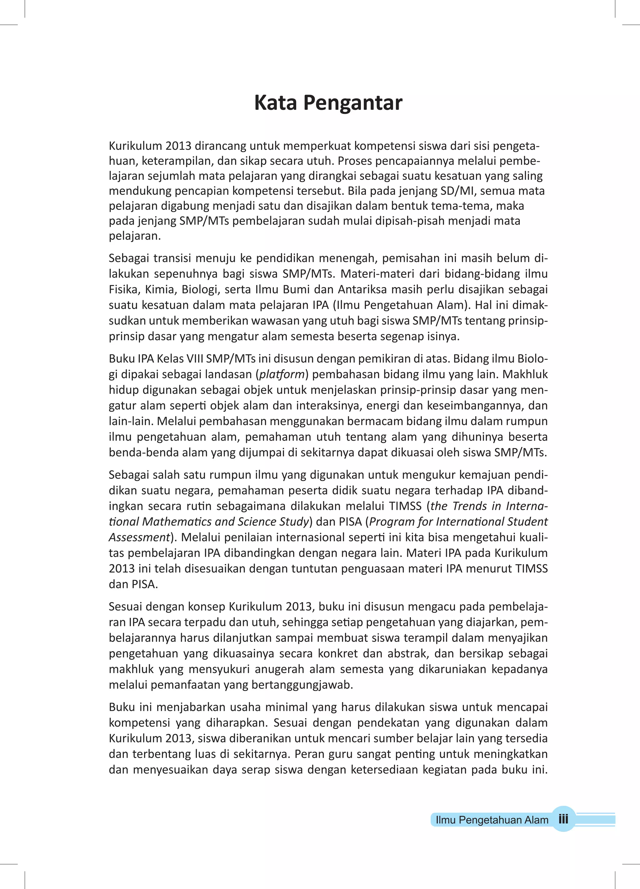 Ilmu Pengetahuan Alam iii 
Kata Pengantar 
Kurikulum 2013 dirancang untuk memperkuat kompetensi siswa dari sisi pengeta-huan, 
keterampilan, dan sikap secara utuh. Proses pencapaiannya melalui pembe-lajaran 
sejumlah mata pelajaran yang dirangkai sebagai suatu kesatuan yang saling 
mendukung pencapian kompetensi tersebut. Bila pada jenjang SD/MI, semua mata 
pelajaran digabung menjadi satu dan disajikan dalam bentuk tema-tema, maka 
pada jenjang SMP/MTs pembelajaran sudah mulai dipisah-pisah menjadi mata 
pelajaran. 
Sebagai transisi menuju ke pendidikan menengah, pemisahan ini masih belum di-lakukan 
sepenuhnya bagi siswa SMP/MTs. Materi-materi dari bidang-bidang ilmu 
Fisika, Kimia, Biologi, serta Ilmu Bumi dan Antariksa masih perlu disajikan sebagai 
suatu kesatuan dalam mata pelajaran IPA (Ilmu Pengetahuan Alam). Hal ini dimak-sudkan 
untuk memberikan wawasan yang utuh bagi siswa SMP/MTs tentang prinsip-prinsip 
dasar yang mengatur alam semesta beserta segenap isinya. 
Buku IPA Kelas VIII SMP/MTs ini disusun dengan pemikiran di atas. Bidang ilmu Biolo-gi 
dipakai sebagai landasan (platform) pembahasan bidang ilmu yang lain. Makhluk 
hidup digunakan sebagai objek untuk menjelaskan prinsip-prinsip dasar yang men-gatur 
alam seperti objek alam dan interaksinya, energi dan keseimbangannya, dan 
lain-lain. Melalui pembahasan menggunakan bermacam bidang ilmu dalam rumpun 
ilmu pengetahuan alam, pemahaman utuh tentang alam yang dihuninya beserta 
benda-benda alam yang dijumpai di sekitarnya dapat dikuasai oleh siswa SMP/MTs. 
Sebagai salah satu rumpun ilmu yang digunakan untuk mengukur kemajuan pendi-dikan 
suatu negara, pemahaman peserta didik suatu negara terhadap IPA diband-ingkan 
secara rutin sebagaimana dilakukan melalui TIMSS (the Trends in Interna-tional 
Mathematics and Science Study) dan PISA (Program for International Student 
Assessment). Melalui penilaian internasional seperti ini kita bisa mengetahui kuali-tas 
pembelajaran IPA dibandingkan dengan negara lain. Materi IPA pada Kurikulum 
2013 ini telah disesuaikan dengan tuntutan penguasaan materi IPA menurut TIMSS 
dan PISA. 
Sesuai dengan konsep Kurikulum 2013, buku ini disusun mengacu pada pembelaja-ran 
IPA secara terpadu dan utuh, sehingga setiap pengetahuan yang diajarkan, pem-belajarannya 
harus dilanjutkan sampai membuat siswa terampil dalam menyajikan 
pengetahuan yang dikuasainya secara konkret dan abstrak, dan bersikap sebagai 
makhluk yang mensyukuri anugerah alam semesta yang dikaruniakan kepadanya 
melalui pemanfaatan yang bertanggungjawab. 
Buku ini menjabarkan usaha minimal yang harus dilakukan siswa untuk mencapai 
kompetensi yang diharapkan. Sesuai dengan pendekatan yang digunakan dalam 
Kurikulum 2013, siswa diberanikan untuk mencari sumber belajar lain yang tersedia 
dan terbentang luas di sekitarnya. Peran guru sangat penting untuk meningkatkan 
dan menyesuaikan daya serap siswa dengan ketersediaan kegiatan pada buku ini. 
 