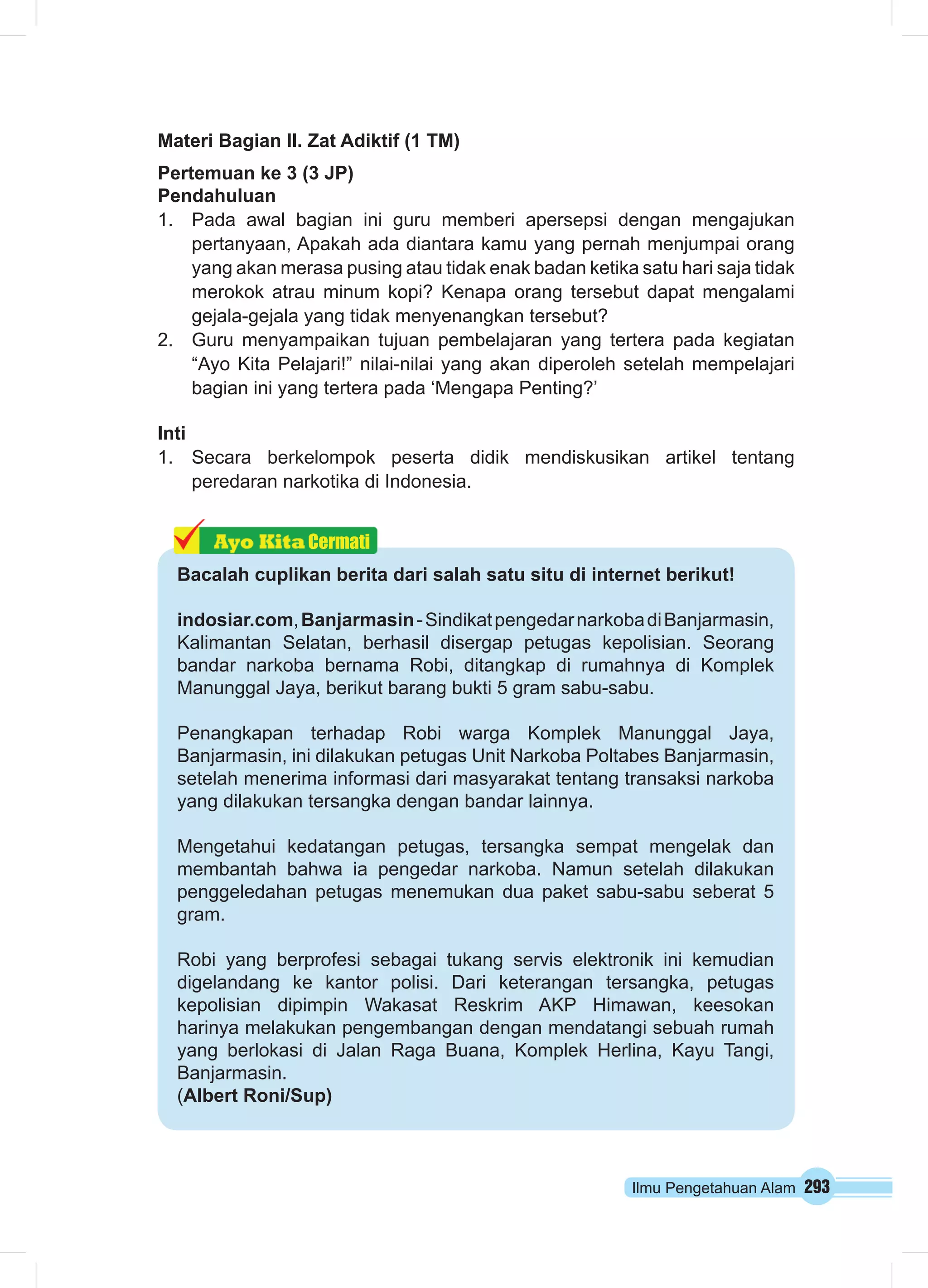 Materi Bagian II. Zat Adiktif (1 TM) 
Pertemuan ke 3 (3 JP) 
Pendahuluan 
1. Pada awal bagian ini guru memberi apersepsi dengan mengajukan 
pertanyaan, Apakah ada diantara kamu yang pernah menjumpai orang 
yang akan merasa pusing atau tidak enak badan ketika satu hari saja tidak 
merokok atrau minum kopi? Kenapa orang tersebut dapat mengalami 
gejala-gejala yang tidak menyenangkan tersebut? 
2. Guru menyampaikan tujuan pembelajaran yang tertera pada kegiatan 
“Ayo Kita Pelajari!” nilai-nilai yang akan diperoleh setelah mempelajari 
bagian ini yang tertera pada ‘Mengapa Penting?’ 
Inti 
1. Secara berkelompok peserta didik mendiskusikan artikel tentang 
Ilmu Pengetahuan Alam 293 
peredaran narkotika di Indonesia. 
Cermati 
Bacalah cuplikan berita dari salah satu situ di internet berikut! 
indosiar.com, Banjarmasin - Sindikat pengedar narkoba di Banjarmasin, 
Kalimantan Selatan, berhasil disergap petugas kepolisian. Seorang 
bandar narkoba bernama Robi, ditangkap di rumahnya di Komplek 
Manunggal Jaya, berikut barang bukti 5 gram sabu-sabu. 
Penangkapan terhadap Robi warga Komplek Manunggal Jaya, 
Banjarmasin, ini dilakukan petugas Unit Narkoba Poltabes Banjarmasin, 
setelah menerima informasi dari masyarakat tentang transaksi narkoba 
yang dilakukan tersangka dengan bandar lainnya. 
Mengetahui kedatangan petugas, tersangka sempat mengelak dan 
membantah bahwa ia pengedar narkoba. Namun setelah dilakukan 
penggeledahan petugas menemukan dua paket sabu-sabu seberat 5 
gram. 
Robi yang berprofesi sebagai tukang servis elektronik ini kemudian 
digelandang ke kantor polisi. Dari keterangan tersangka, petugas 
kepolisian dipimpin Wakasat Reskrim AKP Himawan, keesokan 
harinya melakukan pengembangan dengan mendatangi sebuah rumah 
yang berlokasi di Jalan Raga Buana, Komplek Herlina, Kayu Tangi, 
Banjarmasin. 
(Albert Roni/Sup) 
 