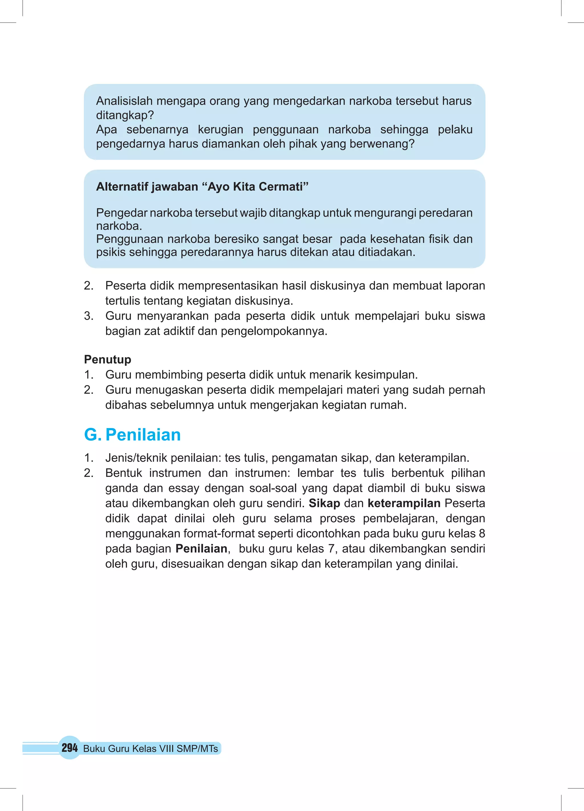 Analisislah mengapa orang yang mengedarkan narkoba tersebut harus 
ditangkap? 
Apa sebenarnya kerugian penggunaan narkoba sehingga pelaku 
pengedarnya harus diamankan oleh pihak yang berwenang? 
Alternatif jawaban “Ayo Kita Cermati” 
Pengedar narkoba tersebut wajib ditangkap untuk mengurangi peredaran 
narkoba. 
Penggunaan narkoba beresiko sangat besar pada kesehatan fisik dan 
psikis sehingga peredarannya harus ditekan atau ditiadakan. 
2. Peserta didik mempresentasikan hasil diskusinya dan membuat laporan 
tertulis tentang kegiatan diskusinya. 
3. Guru menyarankan pada peserta didik untuk mempelajari buku siswa 
bagian zat adiktif dan pengelompokannya. 
Penutup 
1. Guru membimbing peserta didik untuk menarik kesimpulan. 
2. Guru menugaskan peserta didik mempelajari materi yang sudah pernah 
dibahas sebelumnya untuk mengerjakan kegiatan rumah. 
G. Penilaian 
1. Jenis/teknik penilaian: tes tulis, pengamatan sikap, dan keterampilan. 
2. Bentuk instrumen dan instrumen: lembar tes tulis berbentuk pilihan 
ganda dan essay dengan soal-soal yang dapat diambil di buku siswa 
atau dikembangkan oleh guru sendiri. Sikap dan keterampilan Peserta 
didik dapat dinilai oleh guru selama proses pembelajaran, dengan 
menggunakan format-format seperti dicontohkan pada buku guru kelas 8 
pada bagian Penilaian, buku guru kelas 7, atau dikembangkan sendiri 
oleh guru, disesuaikan dengan sikap dan keterampilan yang dinilai. 
294 Buku Guru Kelas VIII SMP/MTs 
 