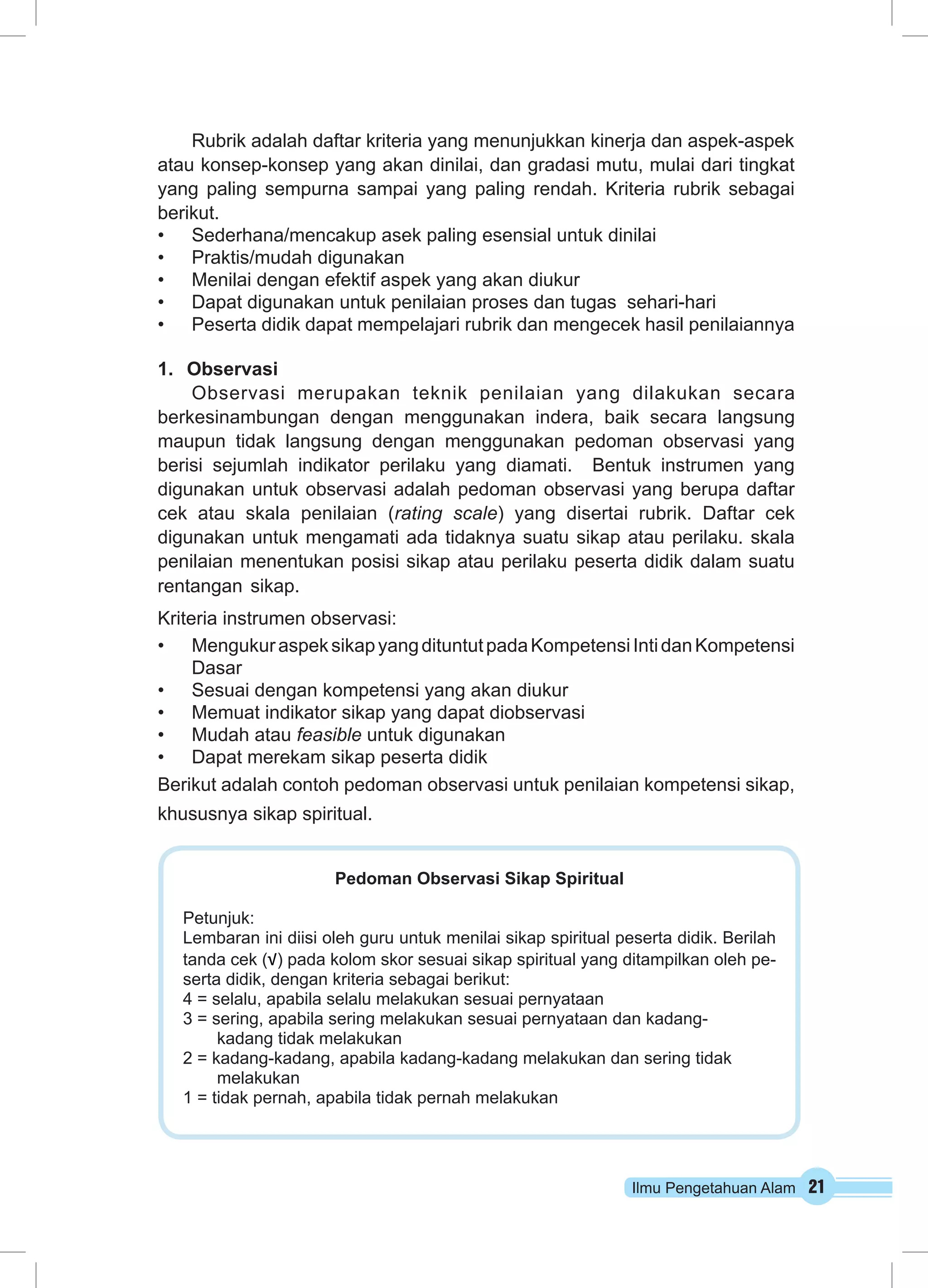 Rubrik adalah daftar kriteria yang menunjukkan kinerja dan aspek-aspek 
atau konsep-konsep yang akan dinilai, dan gradasi mutu, mulai dari tingkat 
yang paling sempurna sampai yang paling rendah. Kriteria rubrik sebagai 
berikut. 
• Sederhana/mencakup asek paling esensial untuk dinilai 
• Praktis/mudah digunakan 
• Menilai dengan efektif aspek yang akan diukur 
• Dapat digunakan untuk penilaian proses dan tugas sehari-hari 
• Peserta didik dapat mempelajari rubrik dan mengecek hasil penilaiannya 
1. Observasi 
Observasi merupakan teknik penilaian yang dilakukan secara 
berkesinambungan dengan menggunakan indera, baik secara langsung 
maupun tidak langsung dengan menggunakan pedoman observasi yang 
berisi sejumlah indikator perilaku yang diamati. Bentuk instrumen yang 
digunakan untuk observasi adalah pedoman observasi yang berupa daftar 
cek atau skala penilaian (rating scale) yang disertai rubrik. Daftar cek 
digunakan untuk mengamati ada tidaknya suatu sikap atau perilaku. skala 
penilaian menentukan posisi sikap atau perilaku peserta didik dalam suatu 
rentangan sikap. 
Kriteria instrumen observasi: 
• Mengukur aspek sikap yang dituntut pada Kompetensi Inti dan Kompetensi 
Ilmu Pengetahuan Alam 21 
Dasar 
• Sesuai dengan kompetensi yang akan diukur 
• Memuat indikator sikap yang dapat diobservasi 
• Mudah atau feasible untuk digunakan 
• Dapat merekam sikap peserta didik 
Berikut adalah contoh pedoman observasi untuk penilaian kompetensi sikap, 
khususnya sikap spiritual. 
Pedoman Observasi Sikap Spiritual 
Petunjuk: 
Lembaran ini diisi oleh guru untuk menilai sikap spiritual peserta didik. Berilah 
tanda cek (√) pada kolom skor sesuai sikap spiritual yang ditampilkan oleh pe-serta 
didik, dengan kriteria sebagai berikut: 
4 = selalu, apabila selalu melakukan sesuai pernyataan 
3 = sering, apabila sering melakukan sesuai pernyataan dan kadang-kadang 
tidak melakukan 
2 = kadang-kadang, apabila kadang-kadang melakukan dan sering tidak 
melakukan 
1 = tidak pernah, apabila tidak pernah melakukan 
 