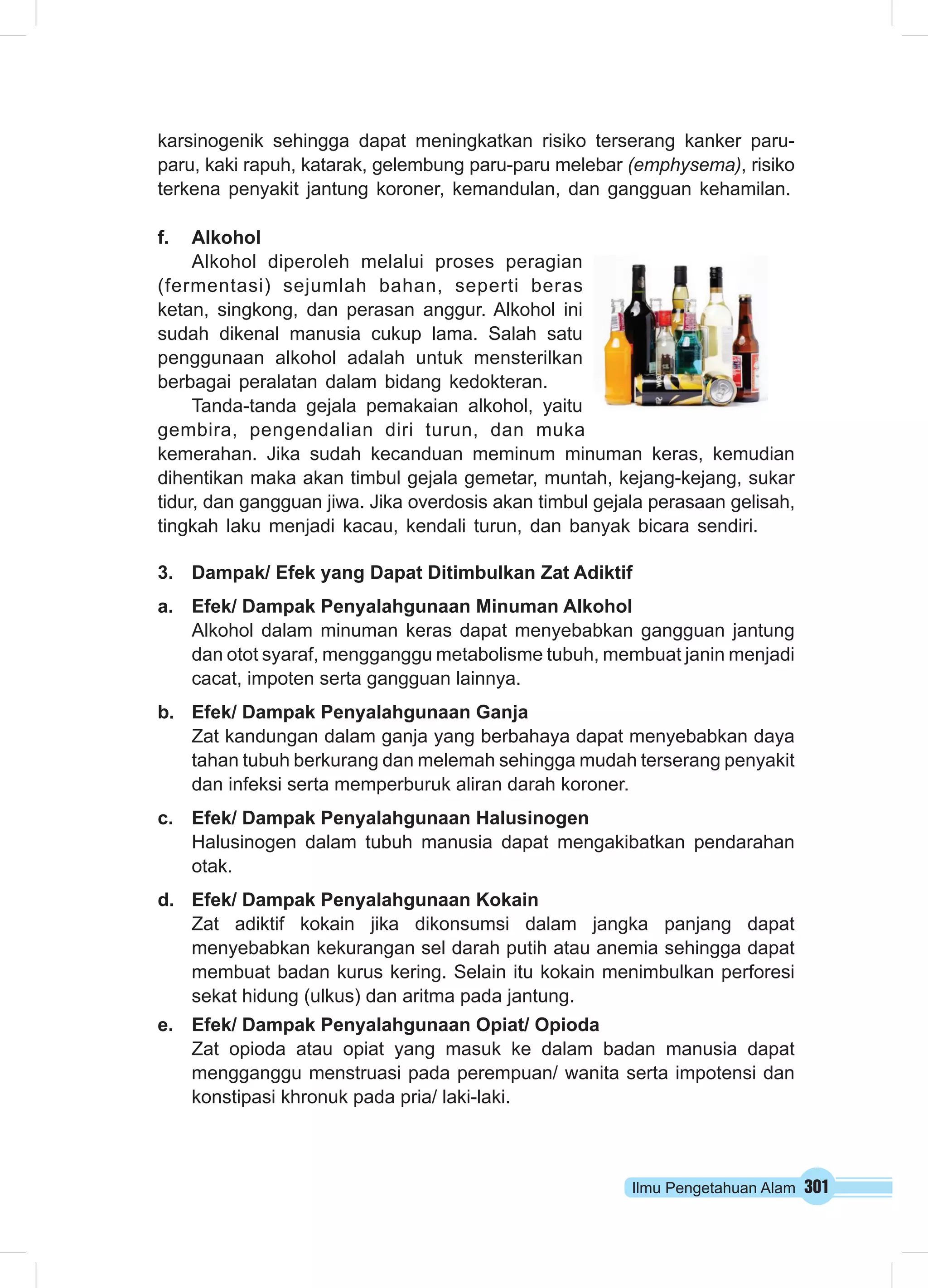 karsinogenik sehingga dapat meningkatkan risiko terserang kanker paru-paru, 
kaki rapuh, katarak, gelembung paru-paru melebar (emphysema), risiko 
terkena penyakit jantung koroner, kemandulan, dan gangguan kehamilan. 
f. Alkohol 
Ilmu Pengetahuan Alam 301 
Alkohol diperoleh melalui proses peragian 
(fermentasi) sejumlah bahan, seperti beras 
ketan, singkong, dan perasan anggur. Alkohol ini 
sudah dikenal manusia cukup lama. Salah satu 
penggunaan alkohol adalah untuk mensterilkan 
berbagai peralatan dalam bidang kedokteran. 
Tanda-tanda gejala pemakaian alkohol, yaitu 
gembira, pengendalian diri turun, dan muka 
kemerahan. Jika sudah kecanduan meminum minuman keras, kemudian 
dihentikan maka akan timbul gejala gemetar, muntah, kejang-kejang, sukar 
tidur, dan gangguan jiwa. Jika overdosis akan timbul gejala perasaan gelisah, 
tingkah laku menjadi kacau, kendali turun, dan banyak bicara sendiri. 
3. Dampak/ Efek yang Dapat Ditimbulkan Zat Adiktif 
a. Efek/ Dampak Penyalahgunaan Minuman Alkohol 
Alkohol dalam minuman keras dapat menyebabkan gangguan jantung 
dan otot syaraf, mengganggu metabolisme tubuh, membuat janin menjadi 
cacat, impoten serta gangguan lainnya. 
b. Efek/ Dampak Penyalahgunaan Ganja 
Zat kandungan dalam ganja yang berbahaya dapat menyebabkan daya 
tahan tubuh berkurang dan melemah sehingga mudah terserang penyakit 
dan infeksi serta memperburuk aliran darah koroner. 
c. Efek/ Dampak Penyalahgunaan Halusinogen 
Halusinogen dalam tubuh manusia dapat mengakibatkan pendarahan 
otak. 
d. Efek/ Dampak Penyalahgunaan Kokain 
Zat adiktif kokain jika dikonsumsi dalam jangka panjang dapat 
menyebabkan kekurangan sel darah putih atau anemia sehingga dapat 
membuat badan kurus kering. Selain itu kokain menimbulkan perforesi 
sekat hidung (ulkus) dan aritma pada jantung. 
e. Efek/ Dampak Penyalahgunaan Opiat/ Opioda 
Zat opioda atau opiat yang masuk ke dalam badan manusia dapat 
mengganggu menstruasi pada perempuan/ wanita serta impotensi dan 
konstipasi khronuk pada pria/ laki-laki. 
 