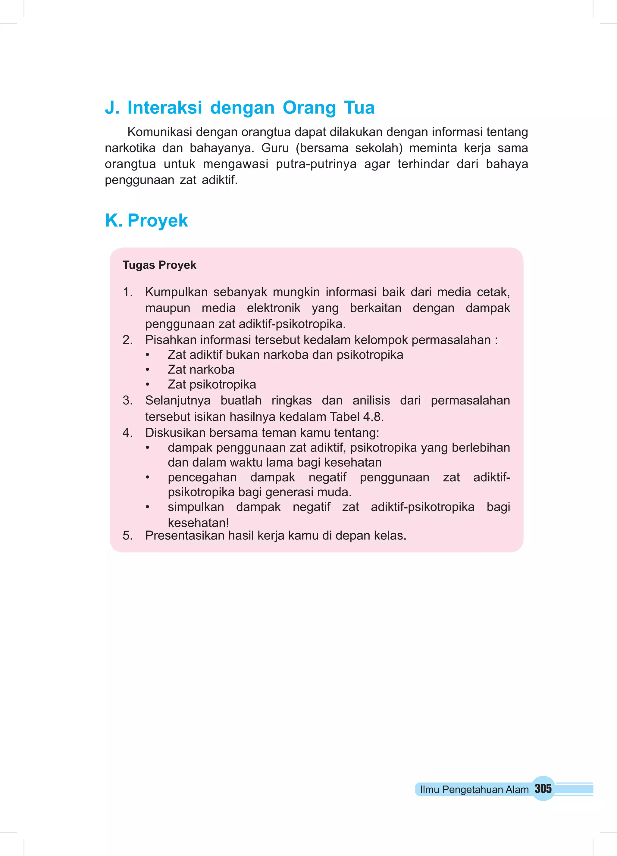 Ilmu Pengetahuan Alam 305 
J. Interaksi dengan Orang Tua 
Komunikasi dengan orangtua dapat dilakukan dengan informasi tentang 
narkotika dan bahayanya. Guru (bersama sekolah) meminta kerja sama 
orangtua untuk mengawasi putra-putrinya agar terhindar dari bahaya 
penggunaan zat adiktif. 
K. Proyek 
Tugas Proyek 
1. Kumpulkan sebanyak mungkin informasi baik dari media cetak, 
maupun media elektronik yang berkaitan dengan dampak 
penggunaan zat adiktif-psikotropika. 
2. Pisahkan informasi tersebut kedalam kelompok permasalahan : 
• Zat adiktif bukan narkoba dan psikotropika 
• Zat narkoba 
• Zat psikotropika 
3. Selanjutnya buatlah ringkas dan anilisis dari permasalahan 
tersebut isikan hasilnya kedalam Tabel 4.8. 
4. Diskusikan bersama teman kamu tentang: 
• dampak penggunaan zat adiktif, psikotropika yang berlebihan 
dan dalam waktu lama bagi kesehatan 
• pencegahan dampak negatif penggunaan zat adiktif-psikotropika 
bagi generasi muda. 
• simpulkan dampak negatif zat adiktif-psikotropika bagi 
kesehatan! 
5. Presentasikan hasil kerja kamu di depan kelas. 
 