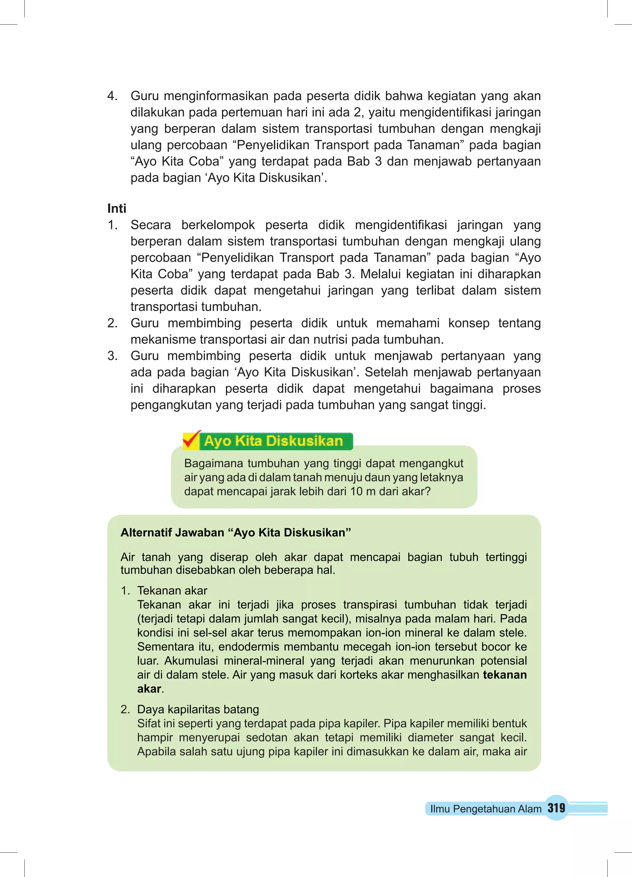 4. Guru menginformasikan pada peserta didik bahwa kegiatan yang akan 
dilakukan pada pertemuan hari ini ada 2, yaitu mengidentifikasi jaringan 
yang berperan dalam sistem transportasi tumbuhan dengan mengkaji 
ulang percobaan “Penyelidikan Transport pada Tanaman” pada bagian 
“Ayo Kita Coba” yang terdapat pada Bab 3 dan menjawab pertanyaan 
pada bagian ‘Ayo Kita Diskusikan’. 
Inti 
1. Secara berkelompok peserta didik mengidentifikasi jaringan yang 
berperan dalam sistem transportasi tumbuhan dengan mengkaji ulang 
percobaan “Penyelidikan Transport pada Tanaman” pada bagian “Ayo 
Kita Coba” yang terdapat pada Bab 3. Melalui kegiatan ini diharapkan 
peserta didik dapat mengetahui jaringan yang terlibat dalam sistem 
transportasi tumbuhan. 
2. Guru membimbing peserta didik untuk memahami konsep tentang 
mekanisme transportasi air dan nutrisi pada tumbuhan. 
3. Guru membimbing peserta didik untuk menjawab pertanyaan yang 
ada pada bagian ‘Ayo Kita Diskusikan’. Setelah menjawab pertanyaan 
ini diharapkan peserta didik dapat mengetahui bagaimana proses 
pengangkutan yang terjadi pada tumbuhan yang sangat tinggi. 
Bagaimana tumbuhan yang tinggi dapat mengangkut 
air yang ada di dalam tanah menuju daun yang letaknya 
dapat mencapai jarak lebih dari 10 m dari akar? 
Alternatif Jawaban “Ayo Kita Diskusikan” 
Air tanah yang diserap oleh akar dapat mencapai bagian tubuh tertinggi 
tumbuhan disebabkan oleh beberapa hal. 
1. Tekanan akar 
Tekanan akar ini terjadi jika proses transpirasi tumbuhan tidak terjadi 
(terjadi tetapi dalam jumlah sangat kecil), misalnya pada malam hari. Pada 
kondisi ini sel-sel akar terus memompakan ion-ion mineral ke dalam stele. 
Sementara itu, endodermis membantu mecegah ion-ion tersebut bocor ke 
luar. Akumulasi mineral-mineral yang terjadi akan menurunkan potensial 
air di dalam stele. Air yang masuk dari korteks akar menghasilkan tekanan 
akar. 
Ilmu Pengetahuan Alam 319 
2. Daya kapilaritas batang 
Sifat ini seperti yang terdapat pada pipa kapiler. Pipa kapiler memiliki bentuk 
hampir menyerupai sedotan akan tetapi memiliki diameter sangat kecil. 
Apabila salah satu ujung pipa kapiler ini dimasukkan ke dalam air, maka air 
 