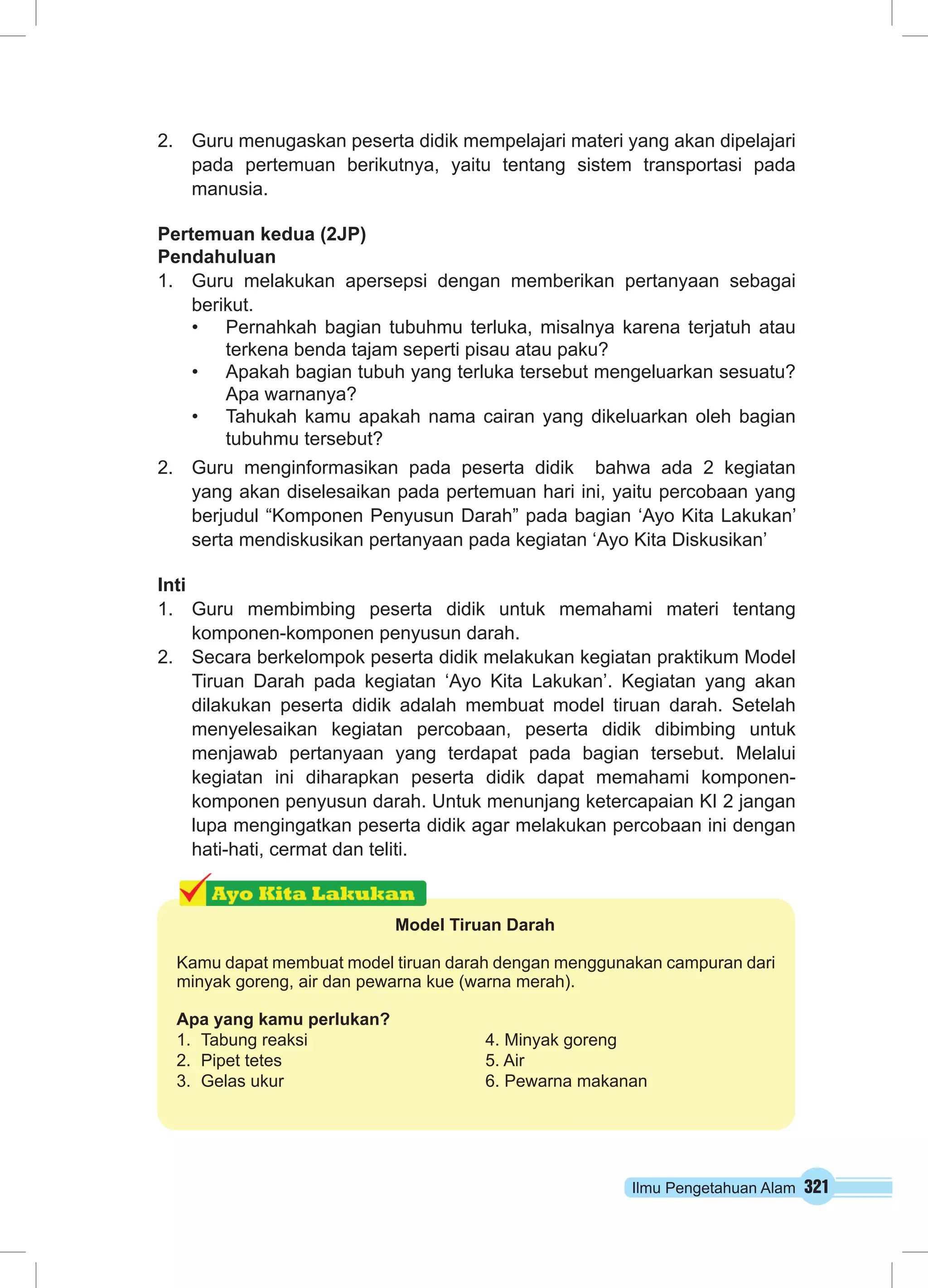 2. Guru menugaskan peserta didik mempelajari materi yang akan dipelajari 
pada pertemuan berikutnya, yaitu tentang sistem transportasi pada 
manusia. 
Pertemuan kedua (2JP) 
Pendahuluan 
1. Guru melakukan apersepsi dengan memberikan pertanyaan sebagai 
berikut. 
• Pernahkah bagian tubuhmu terluka, misalnya karena terjatuh atau 
Ilmu Pengetahuan Alam 321 
terkena benda tajam seperti pisau atau paku? 
• Apakah bagian tubuh yang terluka tersebut mengeluarkan sesuatu? 
Apa warnanya? 
• Tahukah kamu apakah nama cairan yang dikeluarkan oleh bagian 
tubuhmu tersebut? 
2. Guru menginformasikan pada peserta didik bahwa ada 2 kegiatan 
yang akan diselesaikan pada pertemuan hari ini, yaitu percobaan yang 
berjudul “Komponen Penyusun Darah” pada bagian ‘Ayo Kita Lakukan’ 
serta mendiskusikan pertanyaan pada kegiatan ‘Ayo Kita Diskusikan’ 
Inti 
1. Guru membimbing peserta didik untuk memahami materi tentang 
komponen-komponen penyusun darah. 
2. Secara berkelompok peserta didik melakukan kegiatan praktikum Model 
Tiruan Darah pada kegiatan ‘Ayo Kita Lakukan’. Kegiatan yang akan 
dilakukan peserta didik adalah membuat model tiruan darah. Setelah 
menyelesaikan kegiatan percobaan, peserta didik dibimbing untuk 
menjawab pertanyaan yang terdapat pada bagian tersebut. Melalui 
kegiatan ini diharapkan peserta didik dapat memahami komponen-komponen 
penyusun darah. Untuk menunjang ketercapaian KI 2 jangan 
lupa mengingatkan peserta didik agar melakukan percobaan ini dengan 
hati-hati, cermat dan teliti. 
Model Tiruan Darah 
Kamu dapat membuat model tiruan darah dengan menggunakan campuran dari 
minyak goreng, air dan pewarna kue (warna merah). 
Apa yang kamu perlukan? 
1. Tabung reaksi 4. Minyak goreng 
2. Pipet tetes 5. Air 
3. Gelas ukur 6. Pewarna makanan 
 
