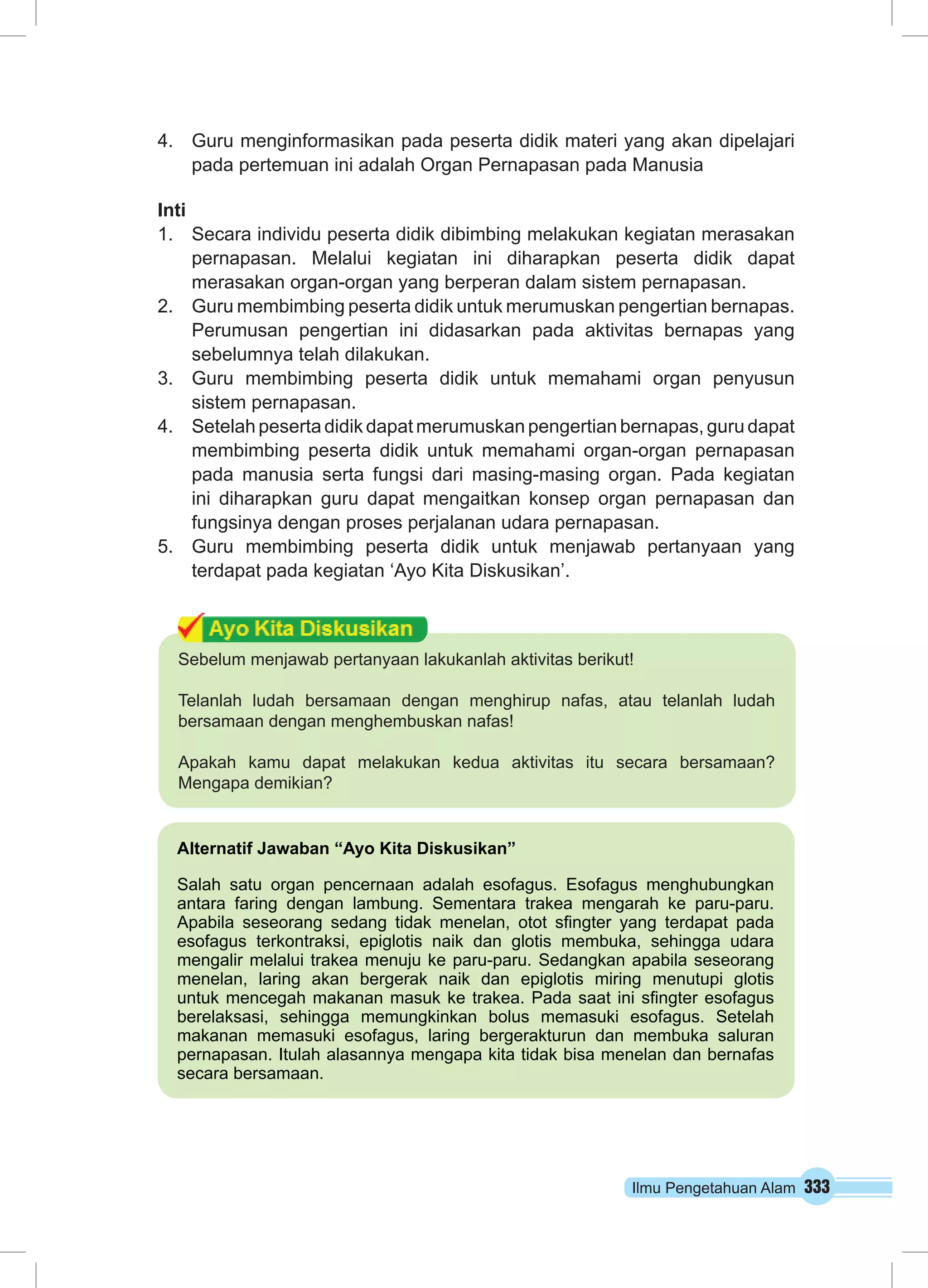 4. Guru menginformasikan pada peserta didik materi yang akan dipelajari 
pada pertemuan ini adalah Organ Pernapasan pada Manusia 
Inti 
1. Secara individu peserta didik dibimbing melakukan kegiatan merasakan 
pernapasan. Melalui kegiatan ini diharapkan peserta didik dapat 
merasakan organ-organ yang berperan dalam sistem pernapasan. 
2. Guru membimbing peserta didik untuk merumuskan pengertian bernapas. 
Perumusan pengertian ini didasarkan pada aktivitas bernapas yang 
sebelumnya telah dilakukan. 
3. Guru membimbing peserta didik untuk memahami organ penyusun 
Ilmu Pengetahuan Alam 333 
sistem pernapasan. 
4. Setelah peserta didik dapat merumuskan pengertian bernapas, guru dapat 
membimbing peserta didik untuk memahami organ-organ pernapasan 
pada manusia serta fungsi dari masing-masing organ. Pada kegiatan 
ini diharapkan guru dapat mengaitkan konsep organ pernapasan dan 
fungsinya dengan proses perjalanan udara pernapasan. 
5. Guru membimbing peserta didik untuk menjawab pertanyaan yang 
terdapat pada kegiatan ‘Ayo Kita Diskusikan’. 
Sebelum menjawab pertanyaan lakukanlah aktivitas berikut! 
Telanlah ludah bersamaan dengan menghirup nafas, atau telanlah ludah 
bersamaan dengan menghembuskan nafas! 
Apakah kamu dapat melakukan kedua aktivitas itu secara bersamaan? 
Mengapa demikian? 
Alternatif Jawaban “Ayo Kita Diskusikan” 
Salah satu organ pencernaan adalah esofagus. Esofagus menghubungkan 
antara faring dengan lambung. Sementara trakea mengarah ke paru-paru. 
Apabila seseorang sedang tidak menelan, otot sfingter yang terdapat pada 
esofagus terkontraksi, epiglotis naik dan glotis membuka, sehingga udara 
mengalir melalui trakea menuju ke paru-paru. Sedangkan apabila seseorang 
menelan, laring akan bergerak naik dan epiglotis miring menutupi glotis 
untuk mencegah makanan masuk ke trakea. Pada saat ini sfingter esofagus 
berelaksasi, sehingga memungkinkan bolus memasuki esofagus. Setelah 
makanan memasuki esofagus, laring bergerakturun dan membuka saluran 
pernapasan. Itulah alasannya mengapa kita tidak bisa menelan dan bernafas 
secara bersamaan. 
 