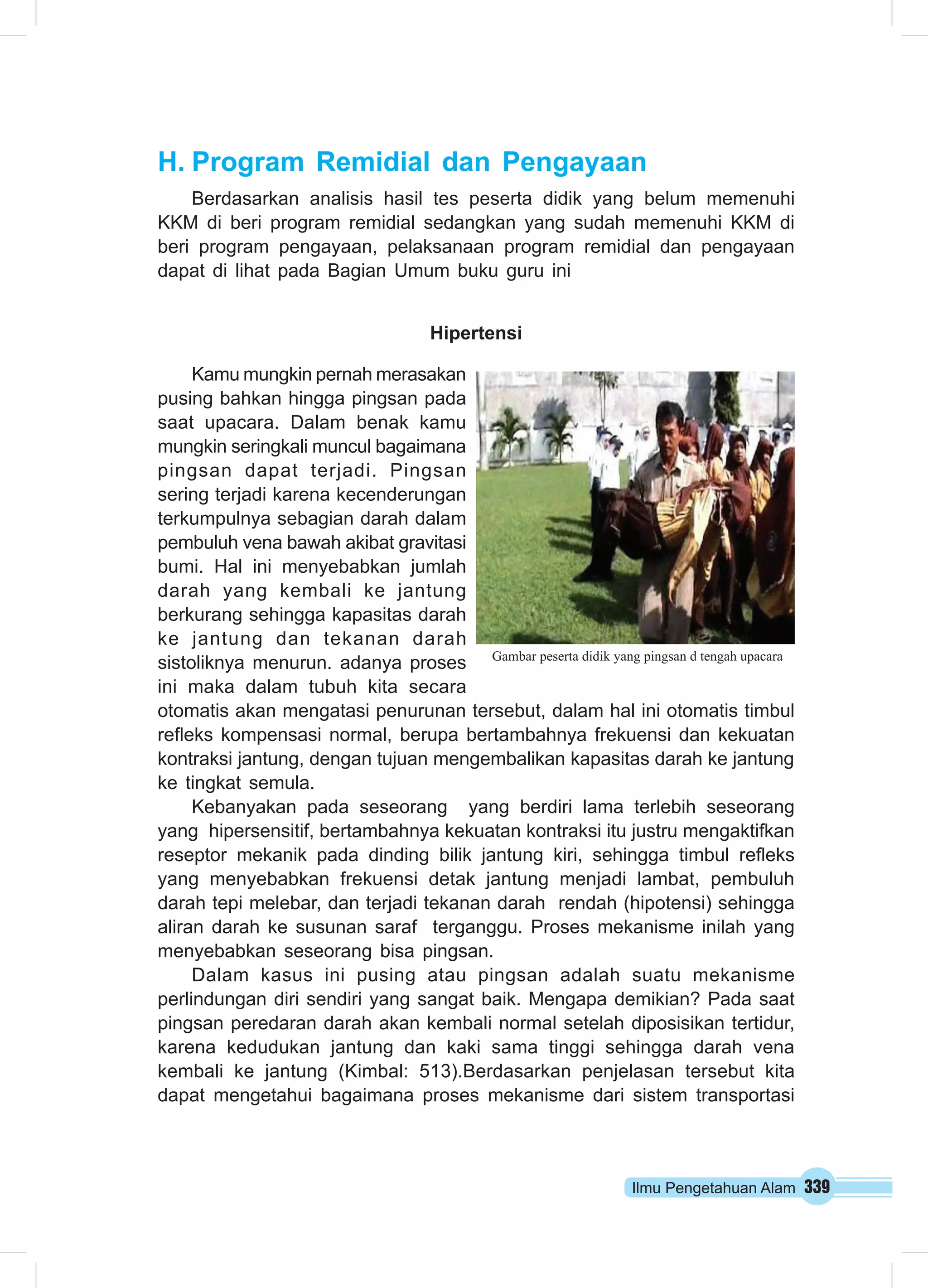 H. Program Remidial dan Pengayaan 
Berdasarkan analisis hasil tes peserta didik yang belum memenuhi 
KKM di beri program remidial sedangkan yang sudah memenuhi KKM di 
beri program pengayaan, pelaksanaan program remidial dan pengayaan 
dapat di lihat pada Bagian Umum buku guru ini 
Gambar peserta didik yang pingsan d tengah upacara 
Ilmu Pengetahuan Alam 339 
Hipertensi 
Kamu mungkin pernah merasakan 
pusing bahkan hingga pingsan pada 
saat upacara. Dalam benak kamu 
mungkin seringkali muncul bagaimana 
pingsan dapat terjadi. Pingsan 
sering terjadi karena kecenderungan 
terkumpulnya sebagian darah dalam 
pembuluh vena bawah akibat gravitasi 
bumi. Hal ini menyebabkan jumlah 
darah yang kembali ke jantung 
berkurang sehingga kapasitas darah 
ke jantung dan tekanan darah 
sistoliknya menurun. adanya proses 
ini maka dalam tubuh kita secara 
otomatis akan mengatasi penurunan tersebut, dalam hal ini otomatis timbul 
refleks kompensasi normal, berupa bertambahnya frekuensi dan kekuatan 
kontraksi jantung, dengan tujuan mengembalikan kapasitas darah ke jantung 
ke tingkat semula. 
Kebanyakan pada seseorang yang berdiri lama terlebih seseorang 
yang hipersensitif, bertambahnya kekuatan kontraksi itu justru mengaktifkan 
reseptor mekanik pada dinding bilik jantung kiri, sehingga timbul refleks 
yang menyebabkan frekuensi detak jantung menjadi lambat, pembuluh 
darah tepi melebar, dan terjadi tekanan darah rendah (hipotensi) sehingga 
aliran darah ke susunan saraf terganggu. Proses mekanisme inilah yang 
menyebabkan seseorang bisa pingsan. 
Dalam kasus ini pusing atau pingsan adalah suatu mekanisme 
perlindungan diri sendiri yang sangat baik. Mengapa demikian? Pada saat 
pingsan peredaran darah akan kembali normal setelah diposisikan tertidur, 
karena kedudukan jantung dan kaki sama tinggi sehingga darah vena 
kembali ke jantung (Kimbal: 513).Berdasarkan penjelasan tersebut kita 
dapat mengetahui bagaimana proses mekanisme dari sistem transportasi 
 