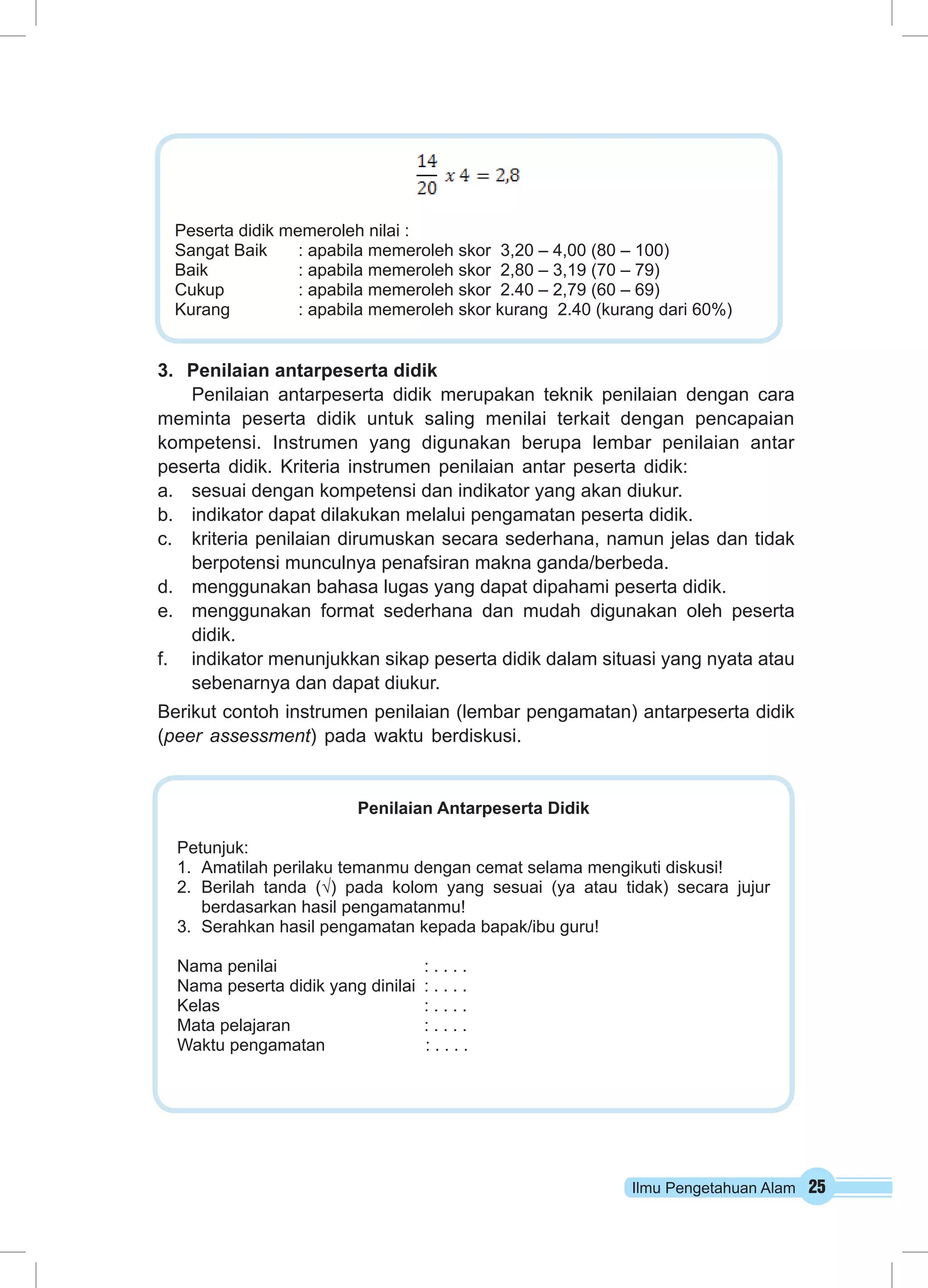 Peserta didik memeroleh nilai : 
Sangat Baik : apabila memeroleh skor 3,20 – 4,00 (80 – 100) 
Baik : apabila memeroleh skor 2,80 – 3,19 (70 – 79) 
Cukup : apabila memeroleh skor 2.40 – 2,79 (60 – 69) 
Kurang : apabila memeroleh skor kurang 2.40 (kurang dari 60%) 
Ilmu Pengetahuan Alam 25 
3. Penilaian antarpeserta didik 
Penilaian antarpeserta didik merupakan teknik penilaian dengan cara 
meminta peserta didik untuk saling menilai terkait dengan pencapaian 
kompetensi. Instrumen yang digunakan berupa lembar penilaian antar 
peserta didik. Kriteria instrumen penilaian antar peserta didik: 
a. sesuai dengan kompetensi dan indikator yang akan diukur. 
b. indikator dapat dilakukan melalui pengamatan peserta didik. 
c. kriteria penilaian dirumuskan secara sederhana, namun jelas dan tidak 
berpotensi munculnya penafsiran makna ganda/berbeda. 
d. menggunakan bahasa lugas yang dapat dipahami peserta didik. 
e. menggunakan format sederhana dan mudah digunakan oleh peserta 
didik. 
f. indikator menunjukkan sikap peserta didik dalam situasi yang nyata atau 
sebenarnya dan dapat diukur. 
Berikut contoh instrumen penilaian (lembar pengamatan) antarpeserta didik 
(peer assessment) pada waktu berdiskusi. 
Penilaian Antarpeserta Didik 
Petunjuk: 
1. Amatilah perilaku temanmu dengan cemat selama mengikuti diskusi! 
2. Berilah tanda (√) pada kolom yang sesuai (ya atau tidak) secara jujur 
berdasarkan hasil pengamatanmu! 
3. Serahkan hasil pengamatan kepada bapak/ibu guru! 
Nama penilai : . . . . 
Nama peserta didik yang dinilai : . . . . 
Kelas : . . . . 
Mata pelajaran : . . . . 
Waktu pengamatan : . . . . 
 