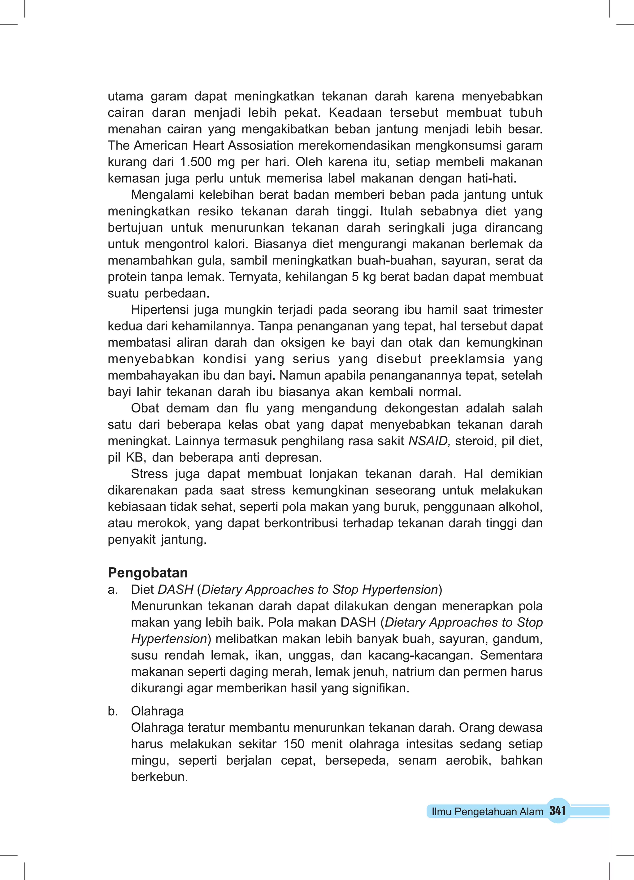 utama garam dapat meningkatkan tekanan darah karena menyebabkan 
cairan daran menjadi lebih pekat. Keadaan tersebut membuat tubuh 
menahan cairan yang mengakibatkan beban jantung menjadi lebih besar. 
The American Heart Assosiation merekomendasikan mengkonsumsi garam 
kurang dari 1.500 mg per hari. Oleh karena itu, setiap membeli makanan 
kemasan juga perlu untuk memerisa label makanan dengan hati-hati. 
Mengalami kelebihan berat badan memberi beban pada jantung untuk 
meningkatkan resiko tekanan darah tinggi. Itulah sebabnya diet yang 
bertujuan untuk menurunkan tekanan darah seringkali juga dirancang 
untuk mengontrol kalori. Biasanya diet mengurangi makanan berlemak da 
menambahkan gula, sambil meningkatkan buah-buahan, sayuran, serat da 
protein tanpa lemak. Ternyata, kehilangan 5 kg berat badan dapat membuat 
suatu perbedaan. 
Hipertensi juga mungkin terjadi pada seorang ibu hamil saat trimester 
kedua dari kehamilannya. Tanpa penanganan yang tepat, hal tersebut dapat 
membatasi aliran darah dan oksigen ke bayi dan otak dan kemungkinan 
menyebabkan kondisi yang serius yang disebut preeklamsia yang 
membahayakan ibu dan bayi. Namun apabila penanganannya tepat, setelah 
bayi lahir tekanan darah ibu biasanya akan kembali normal. 
Obat demam dan flu yang mengandung dekongestan adalah salah 
satu dari beberapa kelas obat yang dapat menyebabkan tekanan darah 
meningkat. Lainnya termasuk penghilang rasa sakit NSAID, steroid, pil diet, 
pil KB, dan beberapa anti depresan. 
Stress juga dapat membuat lonjakan tekanan darah. Hal demikian 
dikarenakan pada saat stress kemungkinan seseorang untuk melakukan 
kebiasaan tidak sehat, seperti pola makan yang buruk, penggunaan alkohol, 
atau merokok, yang dapat berkontribusi terhadap tekanan darah tinggi dan 
penyakit jantung. 
Pengobatan 
a. Diet DASH (Dietary Approaches to Stop Hypertension) 
Menurunkan tekanan darah dapat dilakukan dengan menerapkan pola 
makan yang lebih baik. Pola makan DASH (Dietary Approaches to Stop 
Hypertension) melibatkan makan lebih banyak buah, sayuran, gandum, 
susu rendah lemak, ikan, unggas, dan kacang-kacangan. Sementara 
makanan seperti daging merah, lemak jenuh, natrium dan permen harus 
dikurangi agar memberikan hasil yang signifikan. 
Ilmu Pengetahuan Alam 341 
b. Olahraga 
Olahraga teratur membantu menurunkan tekanan darah. Orang dewasa 
harus melakukan sekitar 150 menit olahraga intesitas sedang setiap 
mingu, seperti berjalan cepat, bersepeda, senam aerobik, bahkan 
berkebun. 
 