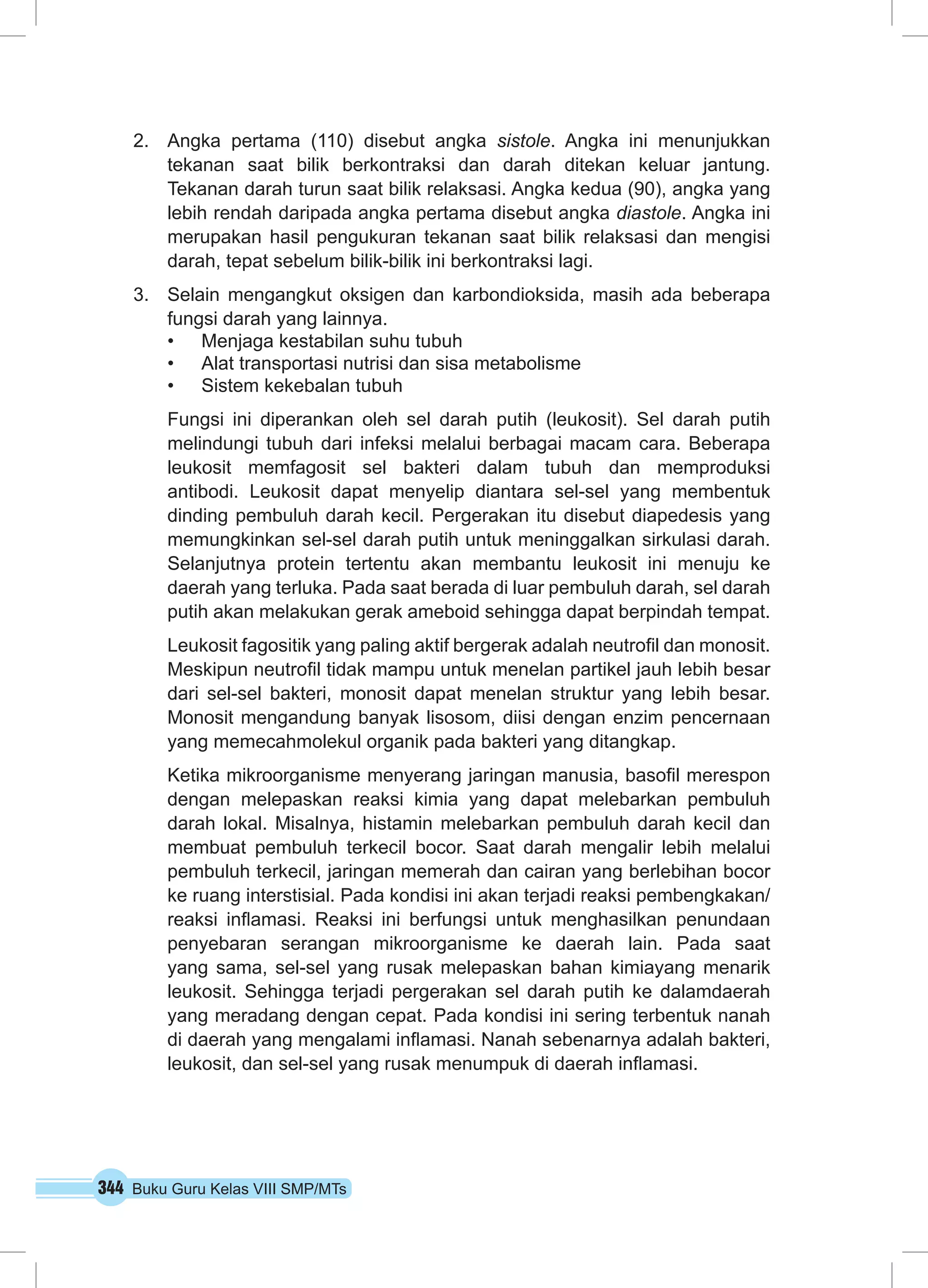 2. Angka pertama (110) disebut angka sistole. Angka ini menunjukkan 
tekanan saat bilik berkontraksi dan darah ditekan keluar jantung. 
Tekanan darah turun saat bilik relaksasi. Angka kedua (90), angka yang 
lebih rendah daripada angka pertama disebut angka diastole. Angka ini 
merupakan hasil pengukuran tekanan saat bilik relaksasi dan mengisi 
darah, tepat sebelum bilik-bilik ini berkontraksi lagi. 
3. Selain mengangkut oksigen dan karbondioksida, masih ada beberapa 
fungsi darah yang lainnya. 
• Menjaga kestabilan suhu tubuh 
• Alat transportasi nutrisi dan sisa metabolisme 
• Sistem kekebalan tubuh 
Fungsi ini diperankan oleh sel darah putih (leukosit). Sel darah putih 
melindungi tubuh dari infeksi melalui berbagai macam cara. Beberapa 
leukosit memfagosit sel bakteri dalam tubuh dan memproduksi 
antibodi. Leukosit dapat menyelip diantara sel-sel yang membentuk 
dinding pembuluh darah kecil. Pergerakan itu disebut diapedesis yang 
memungkinkan sel-sel darah putih untuk meninggalkan sirkulasi darah. 
Selanjutnya protein tertentu akan membantu leukosit ini menuju ke 
daerah yang terluka. Pada saat berada di luar pembuluh darah, sel darah 
putih akan melakukan gerak ameboid sehingga dapat berpindah tempat. 
Leukosit fagositik yang paling aktif bergerak adalah neutrofil dan monosit. 
Meskipun neutrofil tidak mampu untuk menelan partikel jauh lebih besar 
dari sel-sel bakteri, monosit dapat menelan struktur yang lebih besar. 
Monosit mengandung banyak lisosom, diisi dengan enzim pencernaan 
yang memecahmolekul organik pada bakteri yang ditangkap. 
Ketika mikroorganisme menyerang jaringan manusia, basofil merespon 
dengan melepaskan reaksi kimia yang dapat melebarkan pembuluh 
darah lokal. Misalnya, histamin melebarkan pembuluh darah kecil dan 
membuat pembuluh terkecil bocor. Saat darah mengalir lebih melalui 
pembuluh terkecil, jaringan memerah dan cairan yang berlebihan bocor 
ke ruang interstisial. Pada kondisi ini akan terjadi reaksi pembengkakan/ 
reaksi inflamasi. Reaksi ini berfungsi untuk menghasilkan penundaan 
penyebaran serangan mikroorganisme ke daerah lain. Pada saat 
yang sama, sel-sel yang rusak melepaskan bahan kimiayang menarik 
leukosit. Sehingga terjadi pergerakan sel darah putih ke dalamdaerah 
yang meradang dengan cepat. Pada kondisi ini sering terbentuk nanah 
di daerah yang mengalami inflamasi. Nanah sebenarnya adalah bakteri, 
leukosit, dan sel-sel yang rusak menumpuk di daerah inflamasi. 
344 Buku Guru Kelas VIII SMP/MTs 
 