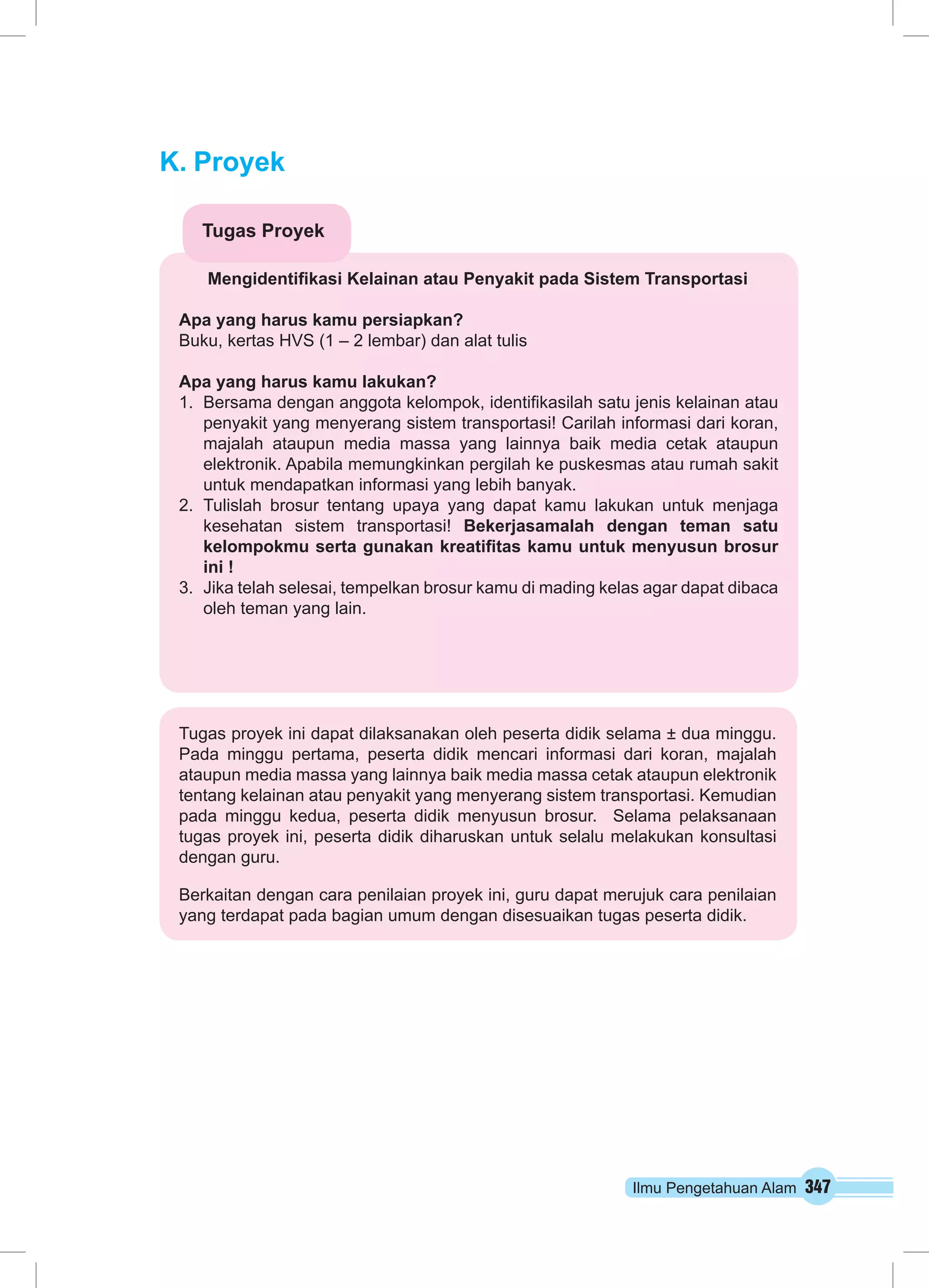 Ilmu Pengetahuan Alam 347 
K. Proyek 
Tugas Proyek 
Mengidentifikasi Kelainan atau Penyakit pada Sistem Transportasi 
Apa yang harus kamu persiapkan? 
Buku, kertas HVS (1 – 2 lembar) dan alat tulis 
Apa yang harus kamu lakukan? 
1. Bersama dengan anggota kelompok, identifikasilah satu jenis kelainan atau 
penyakit yang menyerang sistem transportasi! Carilah informasi dari koran, 
majalah ataupun media massa yang lainnya baik media cetak ataupun 
elektronik. Apabila memungkinkan pergilah ke puskesmas atau rumah sakit 
untuk mendapatkan informasi yang lebih banyak. 
2. Tulislah brosur tentang upaya yang dapat kamu lakukan untuk menjaga 
kesehatan sistem transportasi! Bekerjasamalah dengan teman satu 
kelompokmu serta gunakan kreatifitas kamu untuk menyusun brosur 
ini ! 
3. Jika telah selesai, tempelkan brosur kamu di mading kelas agar dapat dibaca 
oleh teman yang lain. 
Tugas proyek ini dapat dilaksanakan oleh peserta didik selama ± dua minggu. 
Pada minggu pertama, peserta didik mencari informasi dari koran, majalah 
ataupun media massa yang lainnya baik media massa cetak ataupun elektronik 
tentang kelainan atau penyakit yang menyerang sistem transportasi. Kemudian 
pada minggu kedua, peserta didik menyusun brosur. Selama pelaksanaan 
tugas proyek ini, peserta didik diharuskan untuk selalu melakukan konsultasi 
dengan guru. 
Berkaitan dengan cara penilaian proyek ini, guru dapat merujuk cara penilaian 
yang terdapat pada bagian umum dengan disesuaikan tugas peserta didik. 
 