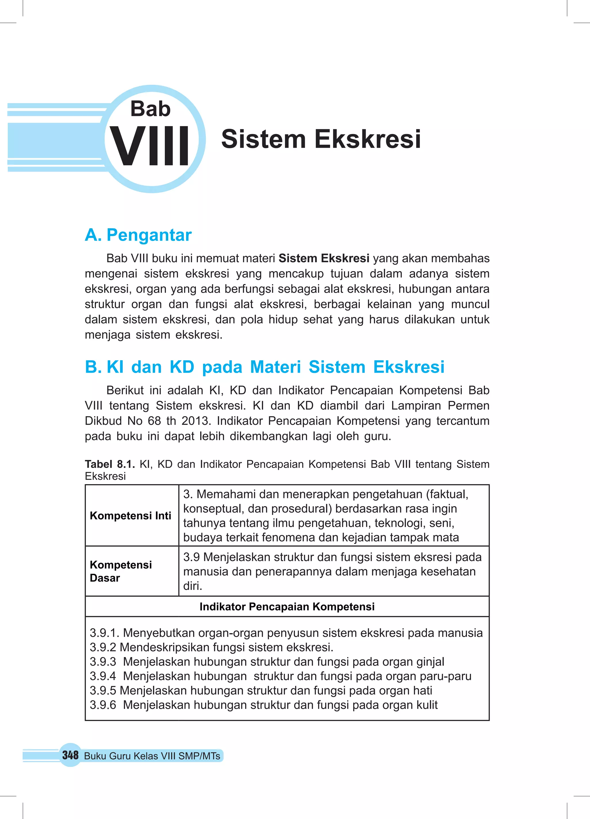 Bab 
VIII Sistem Ekskresi 
A. Pengantar 
Bab VIII buku ini memuat materi Sistem Ekskresi yang akan membahas 
mengenai sistem ekskresi yang mencakup tujuan dalam adanya sistem 
ekskresi, organ yang ada berfungsi sebagai alat ekskresi, hubungan antara 
struktur organ dan fungsi alat ekskresi, berbagai kelainan yang muncul 
dalam sistem ekskresi, dan pola hidup sehat yang harus dilakukan untuk 
menjaga sistem ekskresi. 
B. KI dan KD pada Materi Sistem Ekskresi 
Berikut ini adalah KI, KD dan Indikator Pencapaian Kompetensi Bab 
VIII tentang Sistem ekskresi. KI dan KD diambil dari Lampiran Permen 
Dikbud No 68 th 2013. Indikator Pencapaian Kompetensi yang tercantum 
pada buku ini dapat lebih dikembangkan lagi oleh guru. 
Tabel 8.1. KI, KD dan Indikator Pencapaian Kompetensi Bab VIII tentang Sistem 
Ekskresi 
Kompetensi Inti 
3. Memahami dan menerapkan pengetahuan (faktual, 
konseptual, dan prosedural) berdasarkan rasa ingin 
tahunya tentang ilmu pengetahuan, teknologi, seni, 
budaya terkait fenomena dan kejadian tampak mata 
Kompetensi 
Dasar 
3.9 Menjelaskan struktur dan fungsi sistem eksresi pada 
manusia dan penerapannya dalam menjaga kesehatan 
diri. 
Indikator Pencapaian Kompetensi 
3.9.1. Menyebutkan organ-organ penyusun sistem ekskresi pada manusia 
3.9.2 Mendeskripsikan fungsi sistem ekskresi. 
3.9.3 Menjelaskan hubungan struktur dan fungsi pada organ ginjal 
3.9.4 Menjelaskan hubungan struktur dan fungsi pada organ paru-paru 
3.9.5 Menjelaskan hubungan struktur dan fungsi pada organ hati 
3.9.6 Menjelaskan hubungan struktur dan fungsi pada organ kulit 
348 Buku Guru Kelas VIII SMP/MTs 
 