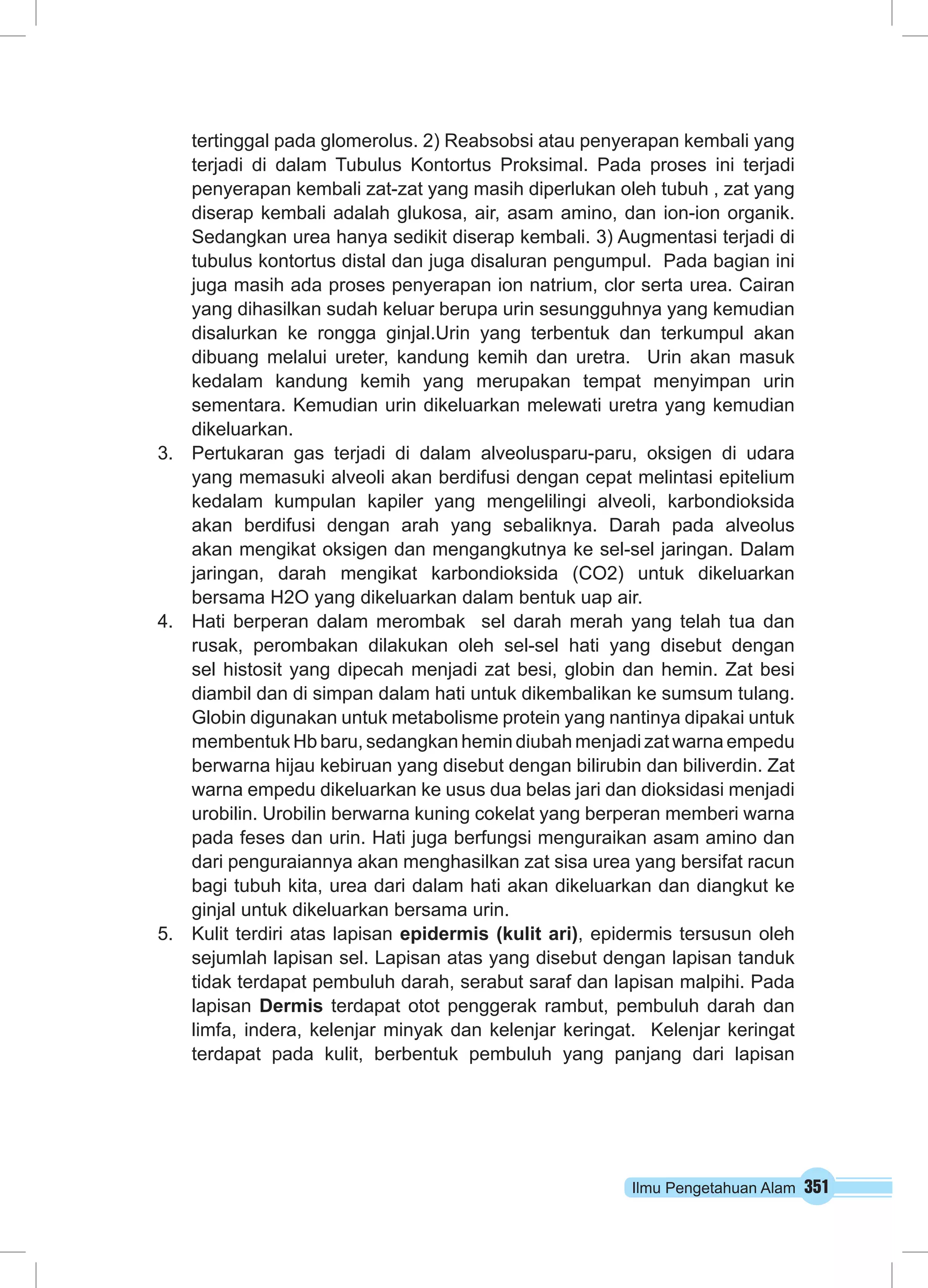 tertinggal pada glomerolus. 2) Reabsobsi atau penyerapan kembali yang 
terjadi di dalam Tubulus Kontortus Proksimal. Pada proses ini terjadi 
penyerapan kembali zat-zat yang masih diperlukan oleh tubuh , zat yang 
diserap kembali adalah glukosa, air, asam amino, dan ion-ion organik. 
Sedangkan urea hanya sedikit diserap kembali. 3) Augmentasi terjadi di 
tubulus kontortus distal dan juga disaluran pengumpul. Pada bagian ini 
juga masih ada proses penyerapan ion natrium, clor serta urea. Cairan 
yang dihasilkan sudah keluar berupa urin sesungguhnya yang kemudian 
disalurkan ke rongga ginjal.Urin yang terbentuk dan terkumpul akan 
dibuang melalui ureter, kandung kemih dan uretra. Urin akan masuk 
kedalam kandung kemih yang merupakan tempat menyimpan urin 
sementara. Kemudian urin dikeluarkan melewati uretra yang kemudian 
dikeluarkan. 
3. Pertukaran gas terjadi di dalam alveolusparu-paru, oksigen di udara 
yang memasuki alveoli akan berdifusi dengan cepat melintasi epitelium 
kedalam kumpulan kapiler yang mengelilingi alveoli, karbondioksida 
akan berdifusi dengan arah yang sebaliknya. Darah pada alveolus 
akan mengikat oksigen dan mengangkutnya ke sel-sel jaringan. Dalam 
jaringan, darah mengikat karbondioksida (CO2) untuk dikeluarkan 
bersama H2O yang dikeluarkan dalam bentuk uap air. 
4. Hati berperan dalam merombak sel darah merah yang telah tua dan 
rusak, perombakan dilakukan oleh sel-sel hati yang disebut dengan 
sel histosit yang dipecah menjadi zat besi, globin dan hemin. Zat besi 
diambil dan di simpan dalam hati untuk dikembalikan ke sumsum tulang. 
Globin digunakan untuk metabolisme protein yang nantinya dipakai untuk 
membentuk Hb baru, sedangkan hemin diubah menjadi zat warna empedu 
berwarna hijau kebiruan yang disebut dengan bilirubin dan biliverdin. Zat 
warna empedu dikeluarkan ke usus dua belas jari dan dioksidasi menjadi 
urobilin. Urobilin berwarna kuning cokelat yang berperan memberi warna 
pada feses dan urin. Hati juga berfungsi menguraikan asam amino dan 
dari penguraiannya akan menghasilkan zat sisa urea yang bersifat racun 
bagi tubuh kita, urea dari dalam hati akan dikeluarkan dan diangkut ke 
ginjal untuk dikeluarkan bersama urin. 
5. Kulit terdiri atas lapisan epidermis (kulit ari), epidermis tersusun oleh 
sejumlah lapisan sel. Lapisan atas yang disebut dengan lapisan tanduk 
tidak terdapat pembuluh darah, serabut saraf dan lapisan malpihi. Pada 
lapisan Dermis terdapat otot penggerak rambut, pembuluh darah dan 
limfa, indera, kelenjar minyak dan kelenjar keringat. Kelenjar keringat 
terdapat pada kulit, berbentuk pembuluh yang panjang dari lapisan 
Ilmu Pengetahuan Alam 351 
 