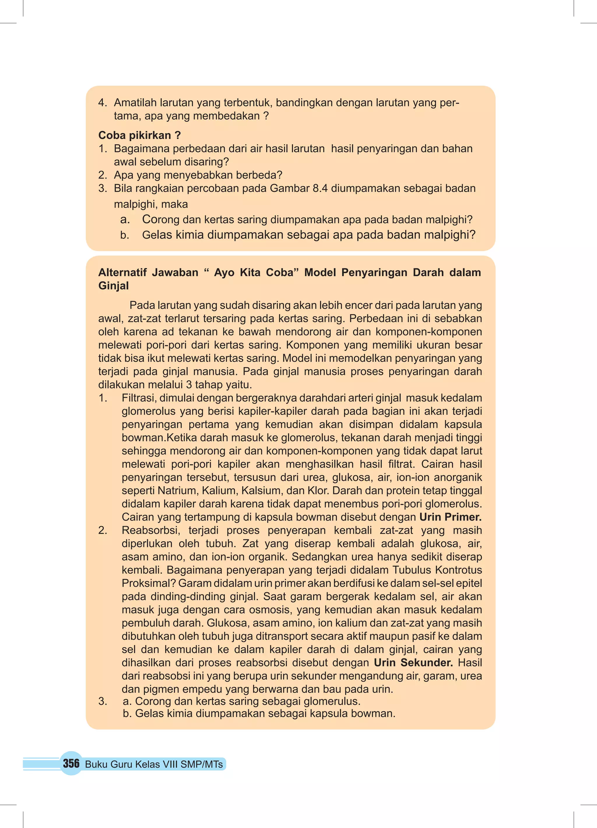 4. Amatilah larutan yang terbentuk, bandingkan dengan larutan yang per-tama, 
apa yang membedakan ? 
Coba pikirkan ? 
1. Bagaimana perbedaan dari air hasil larutan hasil penyaringan dan bahan 
awal sebelum disaring? 
2. Apa yang menyebabkan berbeda? 
3. Bila rangkaian percobaan pada Gambar 8.4 diumpamakan sebagai badan 
malpighi, maka 
a. Corong dan kertas saring diumpamakan apa pada badan malpighi? 
b. Gelas kimia diumpamakan sebagai apa pada badan malpighi? 
Alternatif Jawaban “ Ayo Kita Coba” Model Penyaringan Darah dalam 
Ginjal 
Pada larutan yang sudah disaring akan lebih encer dari pada larutan yang 
awal, zat-zat terlarut tersaring pada kertas saring. Perbedaan ini di sebabkan 
oleh karena ad tekanan ke bawah mendorong air dan komponen-komponen 
melewati pori-pori dari kertas saring. Komponen yang memiliki ukuran besar 
tidak bisa ikut melewati kertas saring. Model ini memodelkan penyaringan yang 
terjadi pada ginjal manusia. Pada ginjal manusia proses penyaringan darah 
dilakukan melalui 3 tahap yaitu. 
1. Filtrasi, dimulai dengan bergeraknya darahdari arteri ginjal masuk kedalam 
glomerolus yang berisi kapiler-kapiler darah pada bagian ini akan terjadi 
penyaringan pertama yang kemudian akan disimpan didalam kapsula 
bowman.Ketika darah masuk ke glomerolus, tekanan darah menjadi tinggi 
sehingga mendorong air dan komponen-komponen yang tidak dapat larut 
melewati pori-pori kapiler akan menghasilkan hasil filtrat. Cairan hasil 
penyaringan tersebut, tersusun dari urea, glukosa, air, ion-ion anorganik 
seperti Natrium, Kalium, Kalsium, dan Klor. Darah dan protein tetap tinggal 
didalam kapiler darah karena tidak dapat menembus pori-pori glomerolus. 
Cairan yang tertampung di kapsula bowman disebut dengan Urin Primer. 
2. Reabsorbsi, terjadi proses penyerapan kembali zat-zat yang masih 
diperlukan oleh tubuh. Zat yang diserap kembali adalah glukosa, air, 
asam amino, dan ion-ion organik. Sedangkan urea hanya sedikit diserap 
kembali. Bagaimana penyerapan yang terjadi didalam Tubulus Kontrotus 
Proksimal? Garam didalam urin primer akan berdifusi ke dalam sel-sel epitel 
pada dinding-dinding ginjal. Saat garam bergerak kedalam sel, air akan 
masuk juga dengan cara osmosis, yang kemudian akan masuk kedalam 
pembuluh darah. Glukosa, asam amino, ion kalium dan zat-zat yang masih 
dibutuhkan oleh tubuh juga ditransport secara aktif maupun pasif ke dalam 
sel dan kemudian ke dalam kapiler darah di dalam ginjal, cairan yang 
dihasilkan dari proses reabsorbsi disebut dengan Urin Sekunder. Hasil 
dari reabsobsi ini yang berupa urin sekunder mengandung air, garam, urea 
dan pigmen empedu yang berwarna dan bau pada urin. 
3. a. Corong dan kertas saring sebagai glomerulus. 
b. Gelas kimia diumpamakan sebagai kapsula bowman. 
356 Buku Guru Kelas VIII SMP/MTs 
 