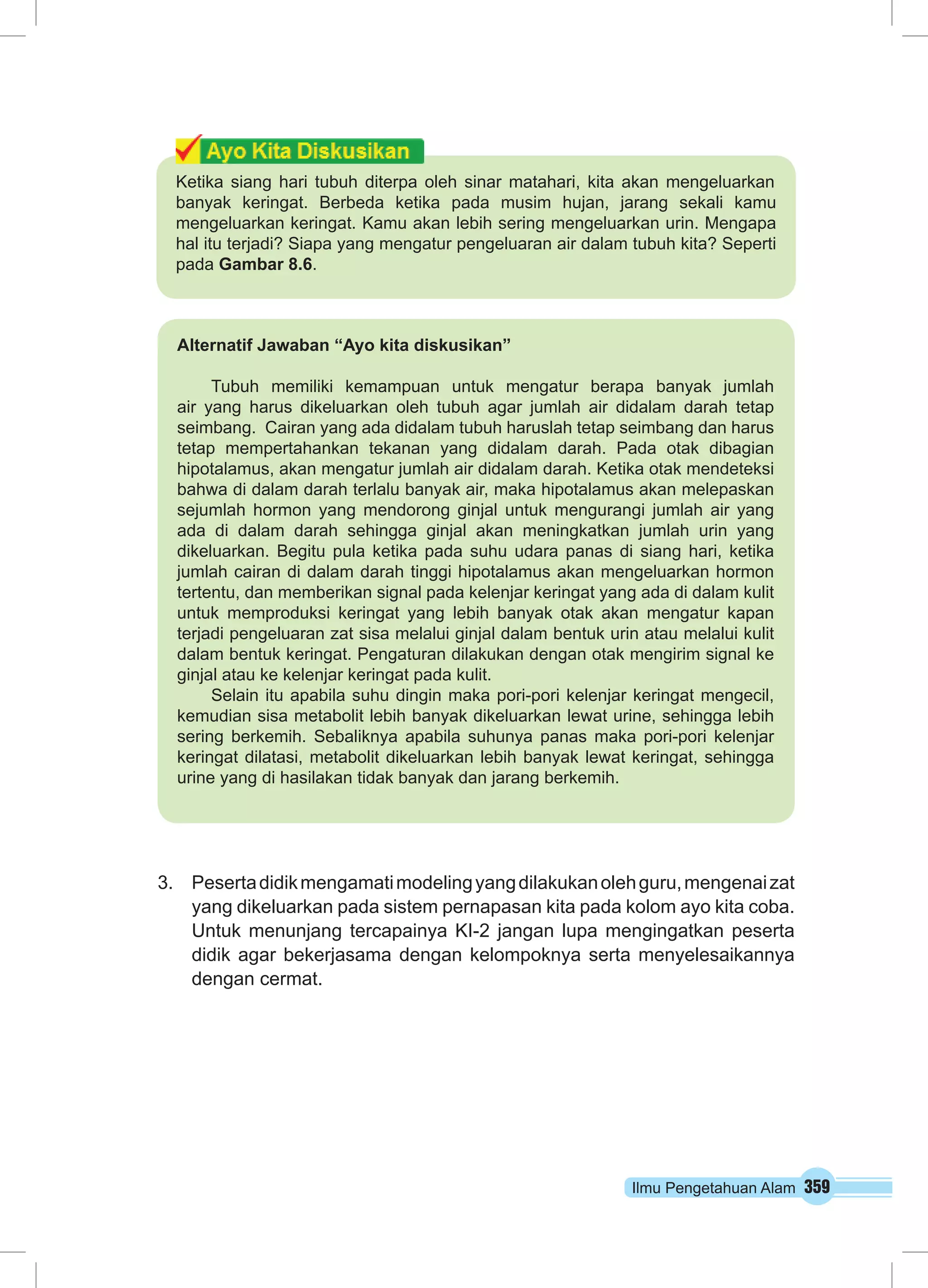 Ketika siang hari tubuh diterpa oleh sinar matahari, kita akan mengeluarkan 
banyak keringat. Berbeda ketika pada musim hujan, jarang sekali kamu 
mengeluarkan keringat. Kamu akan lebih sering mengeluarkan urin. Mengapa 
hal itu terjadi? Siapa yang mengatur pengeluaran air dalam tubuh kita? Seperti 
pada Gambar 8.6. 
3. Peserta didik mengamati modeling yang dilakukan oleh guru, mengenai zat 
yang dikeluarkan pada sistem pernapasan kita pada kolom ayo kita coba. 
Untuk menunjang tercapainya KI-2 jangan lupa mengingatkan peserta 
didik agar bekerjasama dengan kelompoknya serta menyelesaikannya 
dengan cermat. 
Ilmu Pengetahuan Alam 359 
Alternatif Jawaban “Ayo kita diskusikan” 
Tubuh memiliki kemampuan untuk mengatur berapa banyak jumlah 
air yang harus dikeluarkan oleh tubuh agar jumlah air didalam darah tetap 
seimbang. Cairan yang ada didalam tubuh haruslah tetap seimbang dan harus 
tetap mempertahankan tekanan yang didalam darah. Pada otak dibagian 
hipotalamus, akan mengatur jumlah air didalam darah. Ketika otak mendeteksi 
bahwa di dalam darah terlalu banyak air, maka hipotalamus akan melepaskan 
sejumlah hormon yang mendorong ginjal untuk mengurangi jumlah air yang 
ada di dalam darah sehingga ginjal akan meningkatkan jumlah urin yang 
dikeluarkan. Begitu pula ketika pada suhu udara panas di siang hari, ketika 
jumlah cairan di dalam darah tinggi hipotalamus akan mengeluarkan hormon 
tertentu, dan memberikan signal pada kelenjar keringat yang ada di dalam kulit 
untuk memproduksi keringat yang lebih banyak otak akan mengatur kapan 
terjadi pengeluaran zat sisa melalui ginjal dalam bentuk urin atau melalui kulit 
dalam bentuk keringat. Pengaturan dilakukan dengan otak mengirim signal ke 
ginjal atau ke kelenjar keringat pada kulit. 
Selain itu apabila suhu dingin maka pori-pori kelenjar keringat mengecil, 
kemudian sisa metabolit lebih banyak dikeluarkan lewat urine, sehingga lebih 
sering berkemih. Sebaliknya apabila suhunya panas maka pori-pori kelenjar 
keringat dilatasi, metabolit dikeluarkan lebih banyak lewat keringat, sehingga 
urine yang di hasilakan tidak banyak dan jarang berkemih. 
 