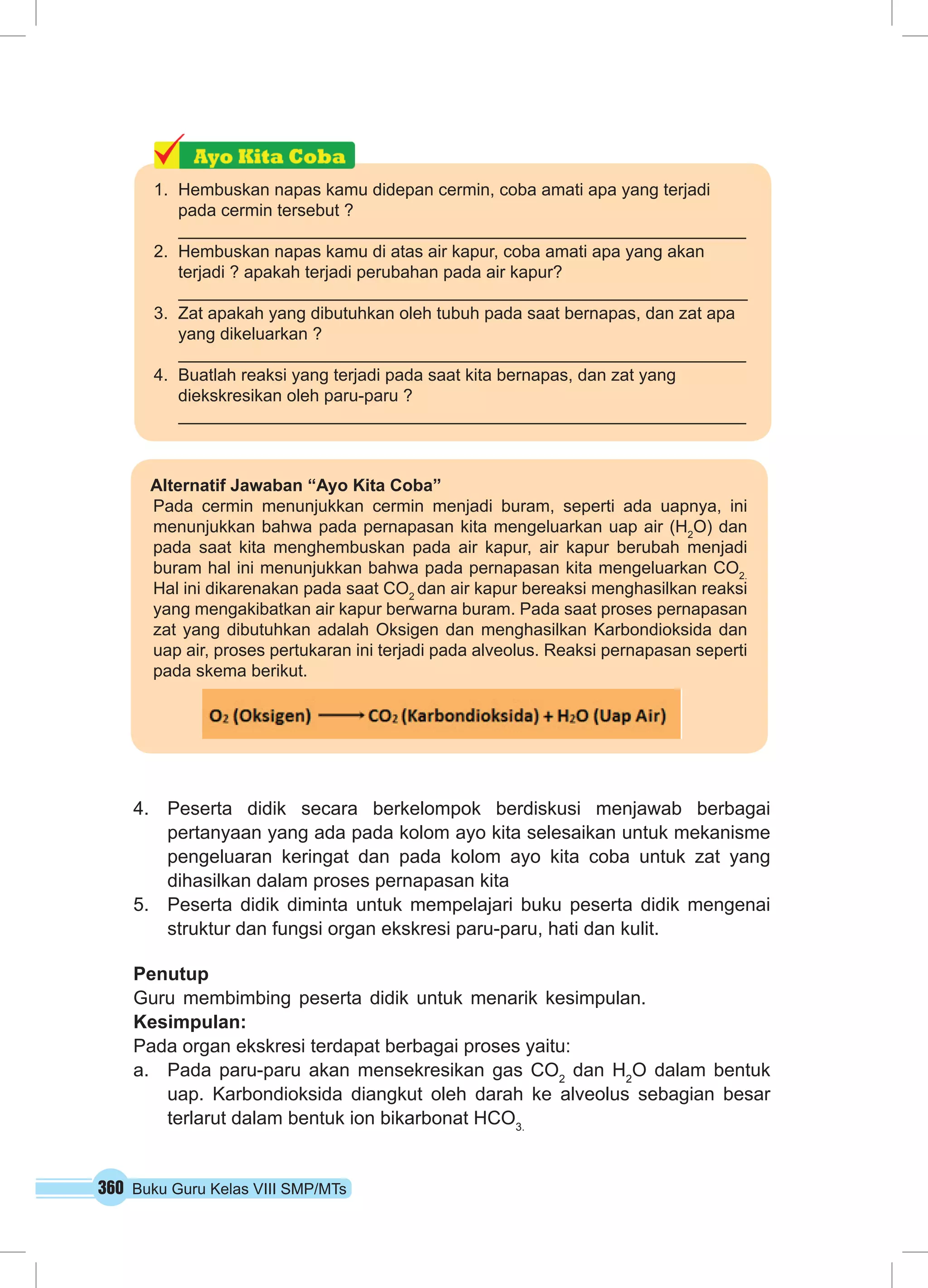 1. Hembuskan napas kamu didepan cermin, coba amati apa yang terjadi 
pada cermin tersebut ? 
2. Hembuskan napas kamu di atas air kapur, coba amati apa yang akan 
terjadi ? apakah terjadi perubahan pada air kapur? 
3. Zat apakah yang dibutuhkan oleh tubuh pada saat bernapas, dan zat apa 
yang dikeluarkan ? 
4. Buatlah reaksi yang terjadi pada saat kita bernapas, dan zat yang 
diekskresikan oleh paru-paru ? 
Alternatif Jawaban “Ayo Kita Coba” 
Pada cermin menunjukkan cermin menjadi buram, seperti ada uapnya, ini 
menunjukkan bahwa pada pernapasan kita mengeluarkan uap air (H2O) dan 
pada saat kita menghembuskan pada air kapur, air kapur berubah menjadi 
buram hal ini menunjukkan bahwa pada pernapasan kita mengeluarkan CO2. 
Hal ini dikarenakan pada saat CO2 dan air kapur bereaksi menghasilkan reaksi 
yang mengakibatkan air kapur berwarna buram. Pada saat proses pernapasan 
zat yang dibutuhkan adalah Oksigen dan menghasilkan Karbondioksida dan 
uap air, proses pertukaran ini terjadi pada alveolus. Reaksi pernapasan seperti 
pada skema berikut. 
4. Peserta didik secara berkelompok berdiskusi menjawab berbagai 
pertanyaan yang ada pada kolom ayo kita selesaikan untuk mekanisme 
pengeluaran keringat dan pada kolom ayo kita coba untuk zat yang 
dihasilkan dalam proses pernapasan kita 
5. Peserta didik diminta untuk mempelajari buku peserta didik mengenai 
struktur dan fungsi organ ekskresi paru-paru, hati dan kulit. 
Penutup 
Guru membimbing peserta didik untuk menarik kesimpulan. 
Kesimpulan: 
Pada organ ekskresi terdapat berbagai proses yaitu: 
a. Pada paru-paru akan mensekresikan gas CO2 dan H2O dalam bentuk 
uap. Karbondioksida diangkut oleh darah ke alveolus sebagian besar 
terlarut dalam bentuk ion bikarbonat HCO3. 
360 Buku Guru Kelas VIII SMP/MTs 
 