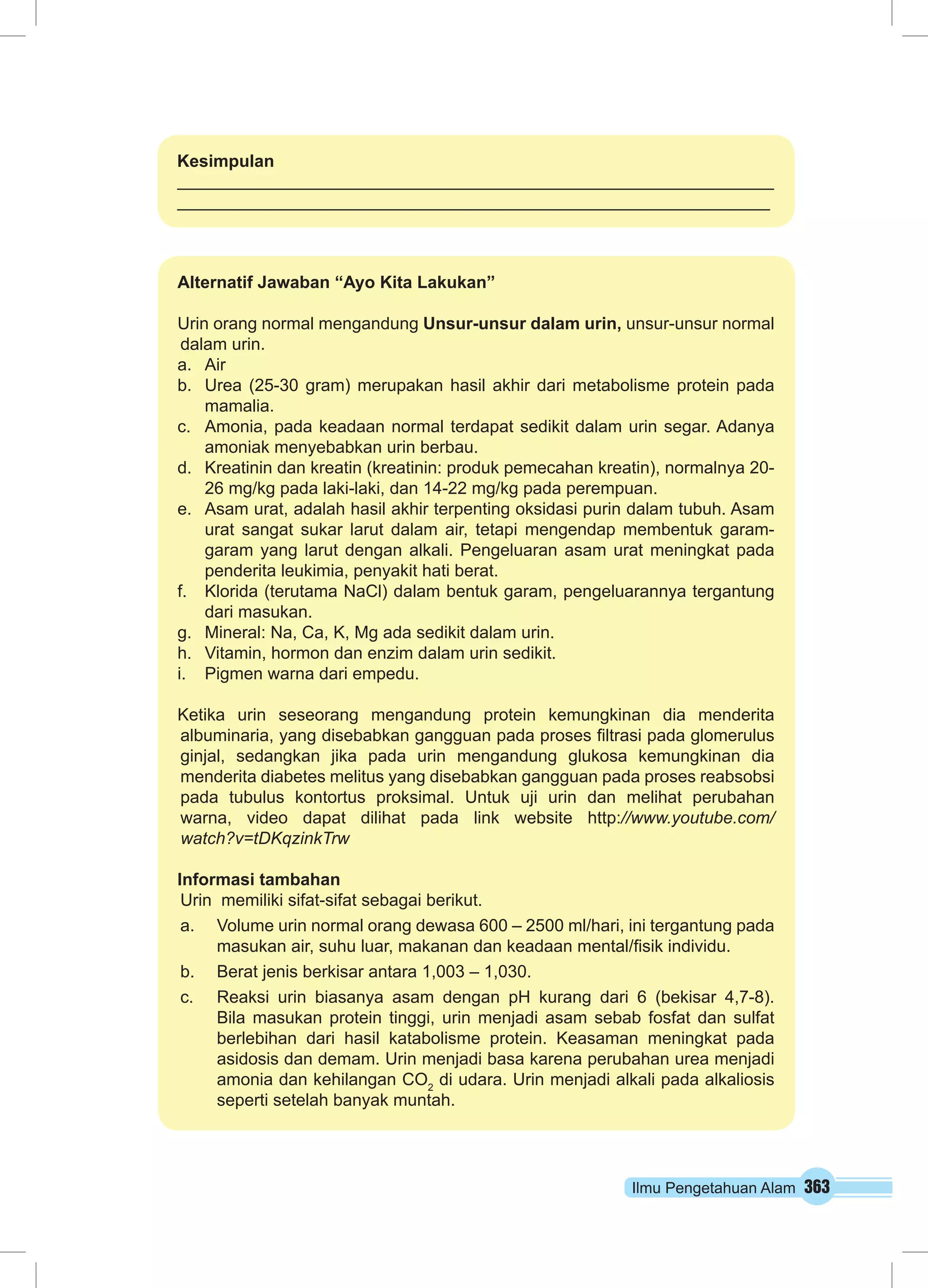 Kesimpulan 
Alternatif Jawaban “Ayo Kita Lakukan” 
Urin orang normal mengandung Unsur-unsur dalam urin, unsur-unsur normal 
dalam urin. 
a. Air 
b. Urea (25-30 gram) merupakan hasil akhir dari metabolisme protein pada 
Ilmu Pengetahuan Alam 363 
mamalia. 
c. Amonia, pada keadaan normal terdapat sedikit dalam urin segar. Adanya 
amoniak menyebabkan urin berbau. 
d. Kreatinin dan kreatin (kreatinin: produk pemecahan kreatin), normalnya 20- 
26 mg/kg pada laki-laki, dan 14-22 mg/kg pada perempuan. 
e. Asam urat, adalah hasil akhir terpenting oksidasi purin dalam tubuh. Asam 
urat sangat sukar larut dalam air, tetapi mengendap membentuk garam-garam 
yang larut dengan alkali. Pengeluaran asam urat meningkat pada 
penderita leukimia, penyakit hati berat. 
f. Klorida (terutama NaCl) dalam bentuk garam, pengeluarannya tergantung 
dari masukan. 
g. Mineral: Na, Ca, K, Mg ada sedikit dalam urin. 
h. Vitamin, hormon dan enzim dalam urin sedikit. 
i. Pigmen warna dari empedu. 
Ketika urin seseorang mengandung protein kemungkinan dia menderita 
albuminaria, yang disebabkan gangguan pada proses filtrasi pada glomerulus 
ginjal, sedangkan jika pada urin mengandung glukosa kemungkinan dia 
menderita diabetes melitus yang disebabkan gangguan pada proses reabsobsi 
pada tubulus kontortus proksimal. Untuk uji urin dan melihat perubahan 
warna, video dapat dilihat pada link website http://www.youtube.com/ 
watch?v=tDKqzinkTrw 
Informasi tambahan 
Urin memiliki sifat-sifat sebagai berikut. 
a. Volume urin normal orang dewasa 600 – 2500 ml/hari, ini tergantung pada 
masukan air, suhu luar, makanan dan keadaan mental/fisik individu. 
b. Berat jenis berkisar antara 1,003 – 1,030. 
c. Reaksi urin biasanya asam dengan pH kurang dari 6 (bekisar 4,7-8). 
Bila masukan protein tinggi, urin menjadi asam sebab fosfat dan sulfat 
berlebihan dari hasil katabolisme protein. Keasaman meningkat pada 
asidosis dan demam. Urin menjadi basa karena perubahan urea menjadi 
amonia dan kehilangan CO2 di udara. Urin menjadi alkali pada alkaliosis 
seperti setelah banyak muntah. 
 