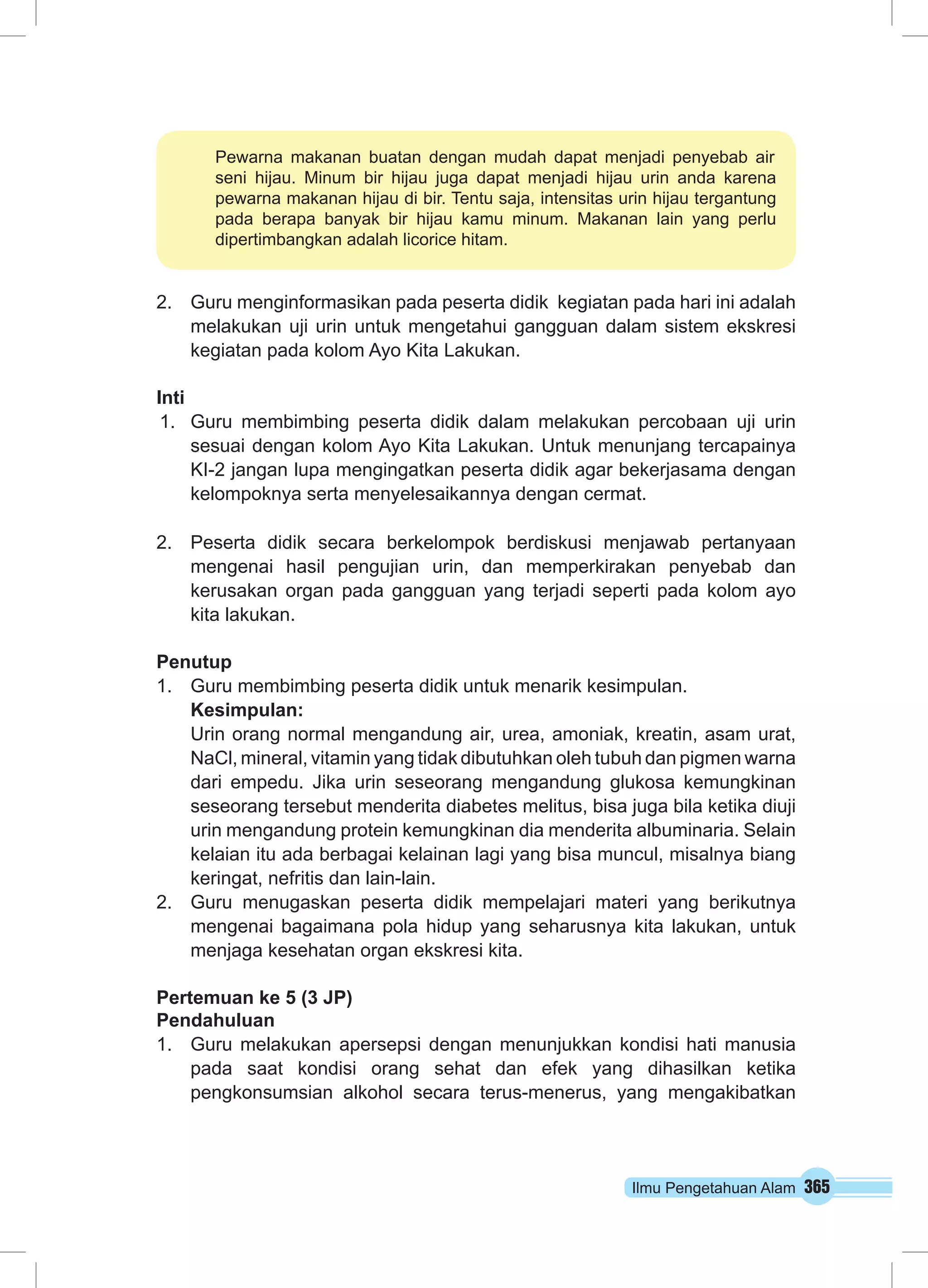 Pewarna makanan buatan dengan mudah dapat menjadi penyebab air 
seni hijau. Minum bir hijau juga dapat menjadi hijau urin anda karena 
pewarna makanan hijau di bir. Tentu saja, intensitas urin hijau tergantung 
pada berapa banyak bir hijau kamu minum. Makanan lain yang perlu 
dipertimbangkan adalah licorice hitam. 
2. Guru menginformasikan pada peserta didik kegiatan pada hari ini adalah 
melakukan uji urin untuk mengetahui gangguan dalam sistem ekskresi 
kegiatan pada kolom Ayo Kita Lakukan. 
Inti 
1. Guru membimbing peserta didik dalam melakukan percobaan uji urin 
sesuai dengan kolom Ayo Kita Lakukan. Untuk menunjang tercapainya 
KI-2 jangan lupa mengingatkan peserta didik agar bekerjasama dengan 
kelompoknya serta menyelesaikannya dengan cermat. 
2. Peserta didik secara berkelompok berdiskusi menjawab pertanyaan 
mengenai hasil pengujian urin, dan memperkirakan penyebab dan 
kerusakan organ pada gangguan yang terjadi seperti pada kolom ayo 
kita lakukan. 
Penutup 
1. Guru membimbing peserta didik untuk menarik kesimpulan. 
Kesimpulan: 
Urin orang normal mengandung air, urea, amoniak, kreatin, asam urat, 
NaCl, mineral, vitamin yang tidak dibutuhkan oleh tubuh dan pigmen warna 
dari empedu. Jika urin seseorang mengandung glukosa kemungkinan 
seseorang tersebut menderita diabetes melitus, bisa juga bila ketika diuji 
urin mengandung protein kemungkinan dia menderita albuminaria. Selain 
kelaian itu ada berbagai kelainan lagi yang bisa muncul, misalnya biang 
keringat, nefritis dan lain-lain. 
2. Guru menugaskan peserta didik mempelajari materi yang berikutnya 
mengenai bagaimana pola hidup yang seharusnya kita lakukan, untuk 
menjaga kesehatan organ ekskresi kita. 
Pertemuan ke 5 (3 JP) 
Pendahuluan 
1. Guru melakukan apersepsi dengan menunjukkan kondisi hati manusia 
pada saat kondisi orang sehat dan efek yang dihasilkan ketika 
pengkonsumsian alkohol secara terus-menerus, yang mengakibatkan 
Ilmu Pengetahuan Alam 365 
 