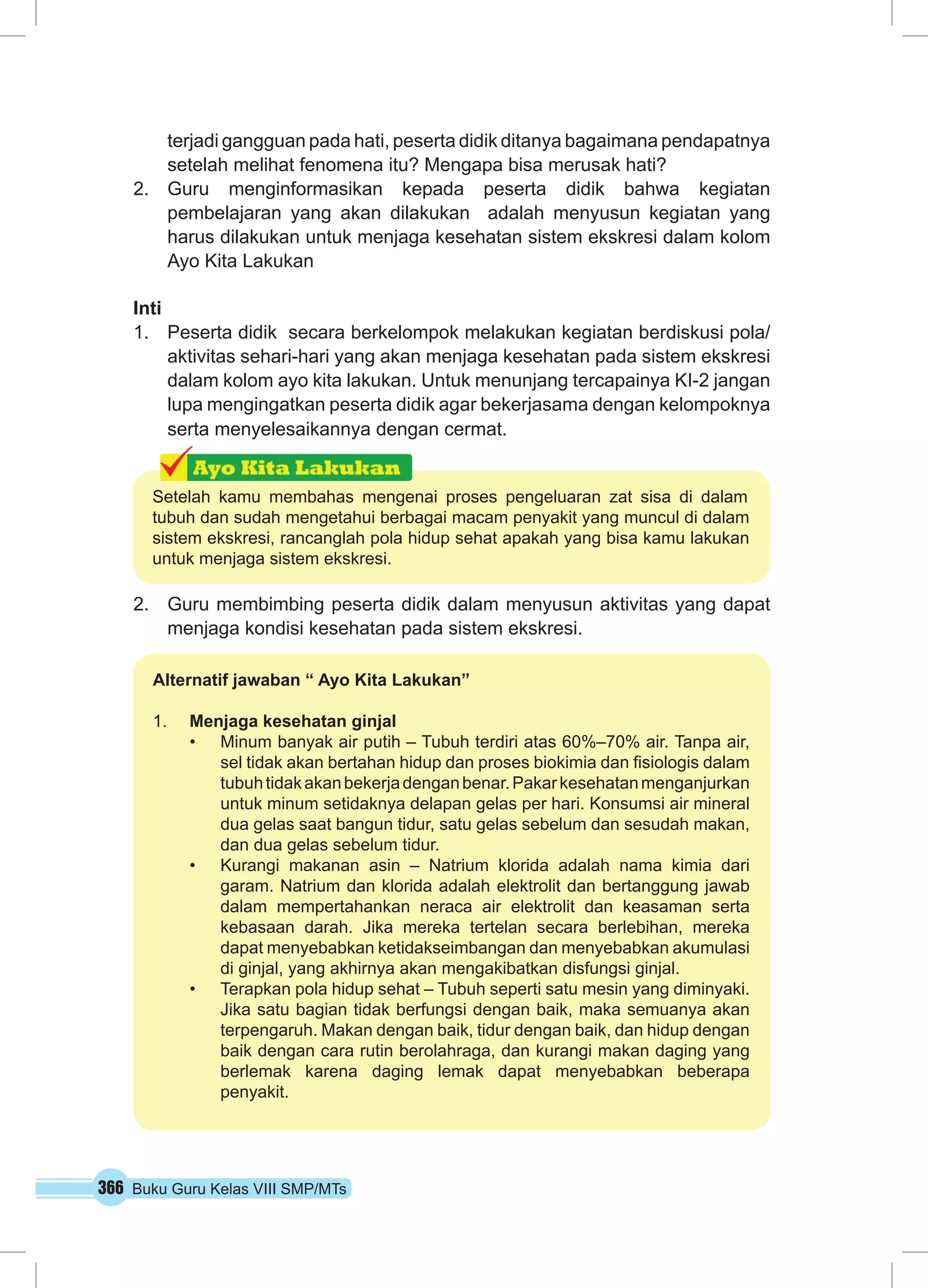 terjadi gangguan pada hati, peserta didik ditanya bagaimana pendapatnya 
setelah melihat fenomena itu? Mengapa bisa merusak hati? 
2. Guru menginformasikan kepada peserta didik bahwa kegiatan 
pembelajaran yang akan dilakukan adalah menyusun kegiatan yang 
harus dilakukan untuk menjaga kesehatan sistem ekskresi dalam kolom 
Ayo Kita Lakukan 
Inti 
1. Peserta didik secara berkelompok melakukan kegiatan berdiskusi pola/ 
aktivitas sehari-hari yang akan menjaga kesehatan pada sistem ekskresi 
dalam kolom ayo kita lakukan. Untuk menunjang tercapainya KI-2 jangan 
lupa mengingatkan peserta didik agar bekerjasama dengan kelompoknya 
serta menyelesaikannya dengan cermat. 
Setelah kamu membahas mengenai proses pengeluaran zat sisa di dalam 
tubuh dan sudah mengetahui berbagai macam penyakit yang muncul di dalam 
sistem ekskresi, rancanglah pola hidup sehat apakah yang bisa kamu lakukan 
untuk menjaga sistem ekskresi. 
2. Guru membimbing peserta didik dalam menyusun aktivitas yang dapat 
menjaga kondisi kesehatan pada sistem ekskresi. 
Alternatif jawaban “ Ayo Kita Lakukan” 
1. Menjaga kesehatan ginjal 
• Minum banyak air putih – Tubuh terdiri atas 60%–70% air. Tanpa air, 
sel tidak akan bertahan hidup dan proses biokimia dan fisiologis dalam 
tubuh tidak akan bekerja dengan benar. Pakar kesehatan menganjurkan 
untuk minum setidaknya delapan gelas per hari. Konsumsi air mineral 
dua gelas saat bangun tidur, satu gelas sebelum dan sesudah makan, 
dan dua gelas sebelum tidur. 
• Kurangi makanan asin – Natrium klorida adalah nama kimia dari 
garam. Natrium dan klorida adalah elektrolit dan bertanggung jawab 
dalam mempertahankan neraca air elektrolit dan keasaman serta 
kebasaan darah. Jika mereka tertelan secara berlebihan, mereka 
dapat menyebabkan ketidakseimbangan dan menyebabkan akumulasi 
di ginjal, yang akhirnya akan mengakibatkan disfungsi ginjal. 
• Terapkan pola hidup sehat – Tubuh seperti satu mesin yang diminyaki. 
Jika satu bagian tidak berfungsi dengan baik, maka semuanya akan 
terpengaruh. Makan dengan baik, tidur dengan baik, dan hidup dengan 
baik dengan cara rutin berolahraga, dan kurangi makan daging yang 
berlemak karena daging lemak dapat menyebabkan beberapa 
penyakit. 
366 Buku Guru Kelas VIII SMP/MTs 
 