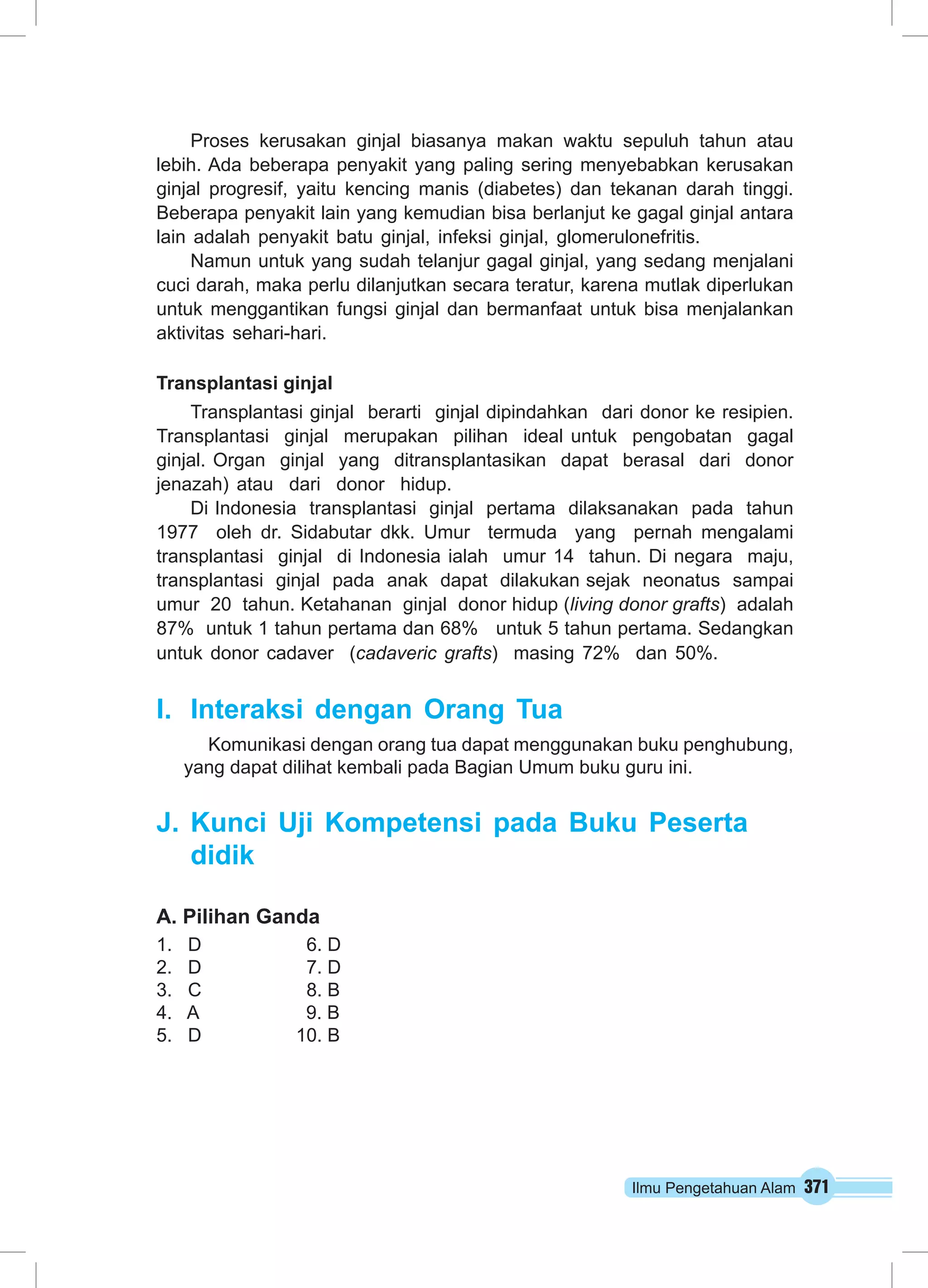 Proses kerusakan ginjal biasanya makan waktu sepuluh tahun atau 
lebih. Ada beberapa penyakit yang paling sering menyebabkan kerusakan 
ginjal progresif, yaitu kencing manis (diabetes) dan tekanan darah tinggi. 
Beberapa penyakit lain yang kemudian bisa berlanjut ke gagal ginjal antara 
lain adalah penyakit batu ginjal, infeksi ginjal, glomerulonefritis. 
Namun untuk yang sudah telanjur gagal ginjal, yang sedang menjalani 
cuci darah, maka perlu dilanjutkan secara teratur, karena mutlak diperlukan 
untuk menggantikan fungsi ginjal dan bermanfaat untuk bisa menjalankan 
aktivitas sehari-hari. 
Transplantasi ginjal 
Transplantasi ginjal berarti ginjal dipindahkan dari donor ke resipien. 
Transplantasi ginjal merupakan pilihan ideal untuk pengobatan gagal 
ginjal. Organ ginjal yang ditransplantasikan dapat berasal dari donor 
jenazah) atau dari donor hidup. 
Di Indonesia transplantasi ginjal pertama dilaksanakan pada tahun 
1977 oleh dr. Sidabutar dkk. Umur termuda yang pernah mengalami 
transplantasi ginjal di Indonesia ialah umur 14 tahun. Di negara maju, 
transplantasi ginjal pada anak dapat dilakukan sejak neonatus sampai 
umur 20 tahun. Ketahanan ginjal donor hidup (living donor grafts) adalah 
87% untuk 1 tahun pertama dan 68% untuk 5 tahun pertama. Sedangkan 
untuk donor cadaver (cadaveric grafts) masing 72% dan 50%. 
I. Interaksi dengan Orang Tua 
Komunikasi dengan orang tua dapat menggunakan buku penghubung, 
yang dapat dilihat kembali pada Bagian Umum buku guru ini. 
J. Kunci Uji Kompetensi pada Buku Peserta 
didik 
A. Pilihan Ganda 
1. D 6. D 
2. D 7. D 
3. C 8. B 
4. A 9. B 
5. D 10. B 
Ilmu Pengetahuan Alam 371 
 