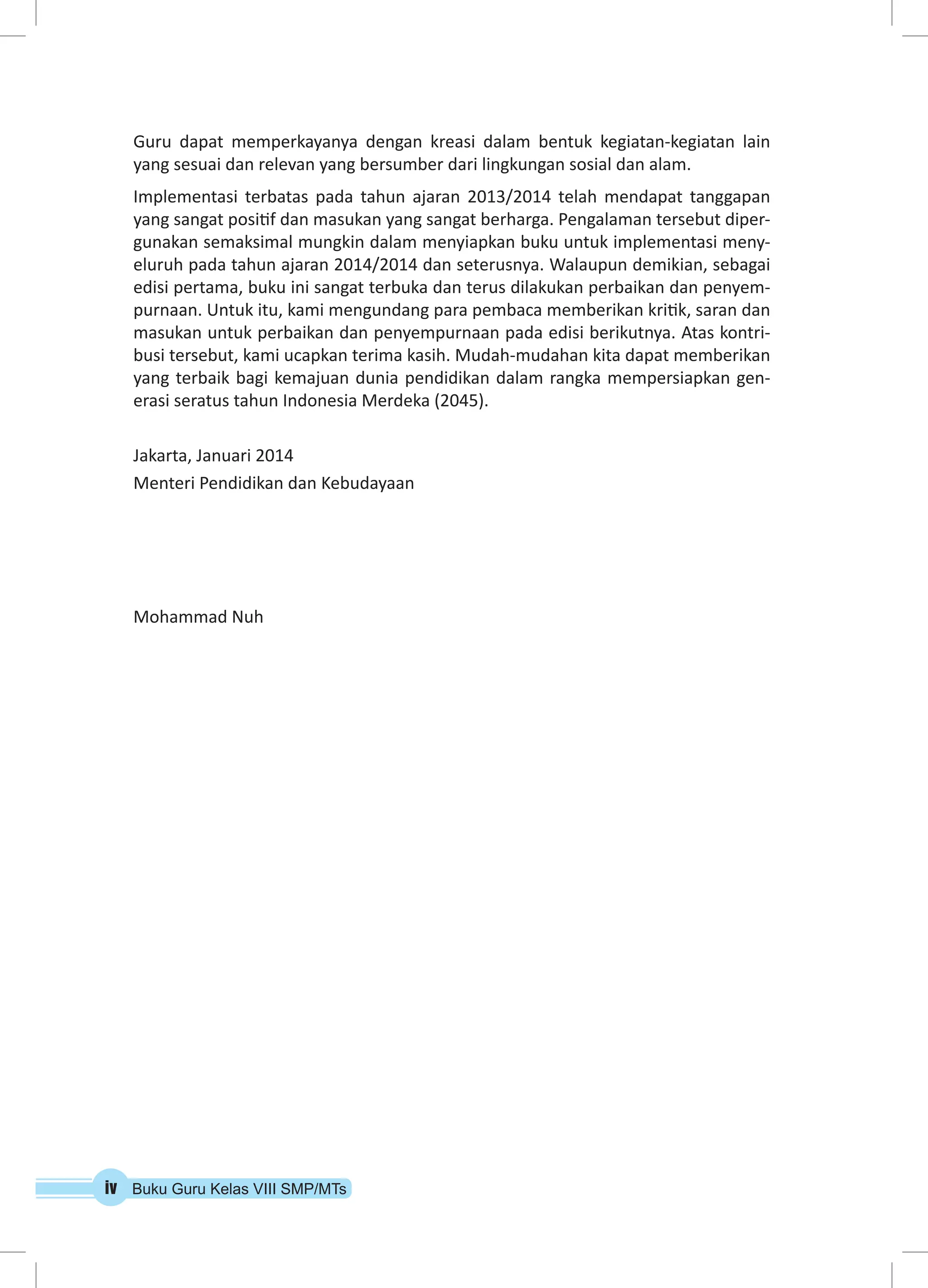 Guru dapat memperkayanya dengan kreasi dalam bentuk kegiatan-kegiatan lain 
yang sesuai dan relevan yang bersumber dari lingkungan sosial dan alam. 
Implementasi terbatas pada tahun ajaran 2013/2014 telah mendapat tanggapan 
yang sangat positif dan masukan yang sangat berharga. Pengalaman tersebut diper-gunakan 
semaksimal mungkin dalam menyiapkan buku untuk implementasi meny-eluruh 
pada tahun ajaran 2014/2014 dan seterusnya. Walaupun demikian, sebagai 
edisi pertama, buku ini sangat terbuka dan terus dilakukan perbaikan dan penyem-purnaan. 
Untuk itu, kami mengundang para pembaca memberikan kritik, saran dan 
masukan untuk perbaikan dan penyempurnaan pada edisi berikutnya. Atas kontri-busi 
tersebut, kami ucapkan terima kasih. Mudah-mudahan kita dapat memberikan 
yang terbaik bagi kemajuan dunia pendidikan dalam rangka mempersiapkan gen-erasi 
seratus tahun Indonesia Merdeka (2045). 
Jakarta, Januari 2014 
Menteri Pendidikan dan Kebudayaan 
Mohammad Nuh 
iv Buku Guru Kelas VIII SMP/MTs 
 
