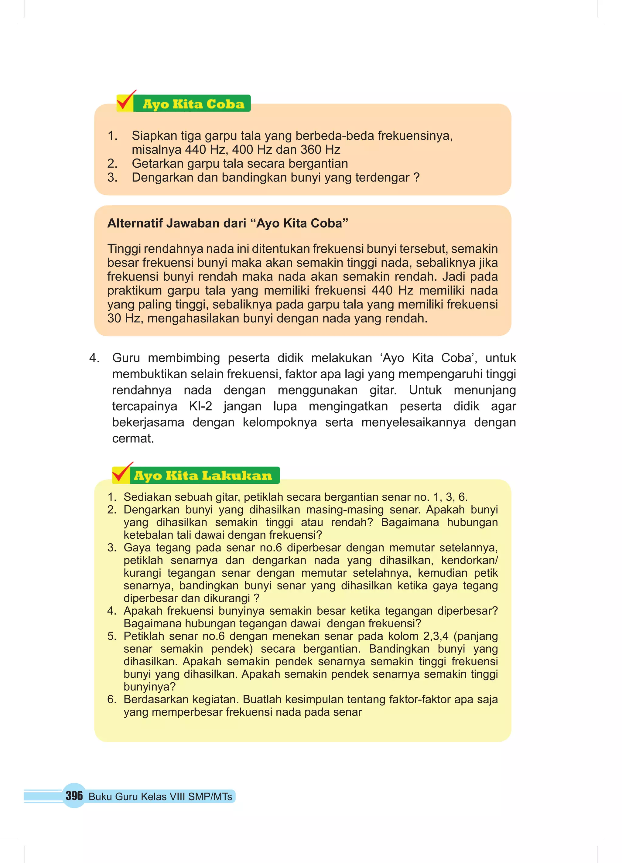 1. Siapkan tiga garpu tala yang berbeda-beda frekuensinya, 
misalnya 440 Hz, 400 Hz dan 360 Hz 
2. Getarkan garpu tala secara bergantian 
3. Dengarkan dan bandingkan bunyi yang terdengar ? 
Alternatif Jawaban dari “Ayo Kita Coba” 
Tinggi rendahnya nada ini ditentukan frekuensi bunyi tersebut, semakin 
besar frekuensi bunyi maka akan semakin tinggi nada, sebaliknya jika 
frekuensi bunyi rendah maka nada akan semakin rendah. Jadi pada 
praktikum garpu tala yang memiliki frekuensi 440 Hz memiliki nada 
yang paling tinggi, sebaliknya pada garpu tala yang memiliki frekuensi 
30 Hz, mengahasilakan bunyi dengan nada yang rendah. 
4. Guru membimbing peserta didik melakukan ‘Ayo Kita Coba’, untuk 
membuktikan selain frekuensi, faktor apa lagi yang mempengaruhi tinggi 
rendahnya nada dengan menggunakan gitar. Untuk menunjang 
tercapainya KI-2 jangan lupa mengingatkan peserta didik agar 
bekerjasama dengan kelompoknya serta menyelesaikannya dengan 
cermat. 
1. Sediakan sebuah gitar, petiklah secara bergantian senar no. 1, 3, 6. 
2. Dengarkan bunyi yang dihasilkan masing-masing senar. Apakah bunyi 
yang dihasilkan semakin tinggi atau rendah? Bagaimana hubungan 
ketebalan tali dawai dengan frekuensi? 
3. Gaya tegang pada senar no.6 diperbesar dengan memutar setelannya, 
petiklah senarnya dan dengarkan nada yang dihasilkan, kendorkan/ 
kurangi tegangan senar dengan memutar setelahnya, kemudian petik 
senarnya, bandingkan bunyi senar yang dihasilkan ketika gaya tegang 
diperbesar dan dikurangi ? 
4. Apakah frekuensi bunyinya semakin besar ketika tegangan diperbesar? 
Bagaimana hubungan tegangan dawai dengan frekuensi? 
5. Petiklah senar no.6 dengan menekan senar pada kolom 2,3,4 (panjang 
senar semakin pendek) secara bergantian. Bandingkan bunyi yang 
dihasilkan. Apakah semakin pendek senarnya semakin tinggi frekuensi 
bunyi yang dihasilkan. Apakah semakin pendek senarnya semakin tinggi 
bunyinya? 
6. Berdasarkan kegiatan. Buatlah kesimpulan tentang faktor-faktor apa saja 
yang memperbesar frekuensi nada pada senar 
396 Buku Guru Kelas VIII SMP/MTs 
 